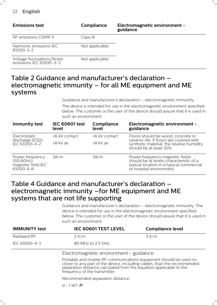 Emissions test Compliance Electromagnetic environment -guidanceRF emissions CISPR 11 Class BHarmonic emissions IEC61000-3-2Not applicableVoltage fluctuations/flickeremissions IEC 61000-3-3Not applicable Table 2 Guidance and manufacturer&apos;s declaration –electromagnetic immunity – for all ME equipment and MEsystemsGuidance and manufacturer’s declaration – electromagnetic immunityThe device is intended for use in the electromagnetic environment specifiedbelow. The customer or the user of the device should assure that it is used insuch an environment.Immunity test IEC 60601 testlevelCompliancelevelElectromagnetic environment -guidanceElectrostaticdischarge (ESD)IEC 61000-4-2±6 kV contact±8 kV air±6 kV contact±8 kV airFloors should be wood, concrete orceramic tile. If floors are covered withsynthetic material, the relative humidityshould be at least 30%.Power frequency(50/60Hz)magnetic field IEC61000-4-83A/m 3A/m Power frequency magnetic fieldsshould be at levels characteristic of atypical location in a typical commercialor hospital environment.Table 4 Guidance and manufacturer&apos;s declaration –electromagnetic immunity –for ME equipment and MEsystems that are not life supportingGuidance and manufacturer’s declaration – electromagnetic immunity .Thedevice is intended for use in the electromagnetic environment specifiedbelow. The customer or the user of the device should assure that it is used insuch an environment.IMMUNITY test IEC 60601 TEST LEVEL Compliance levelRadiated RFIEC 61000-4-33 V/m80 MHz to 2.5 GHz3 V/mElectromagnetic environment - guidancePortable and mobile RF communications equipment should be used nocloser to any part of the device, including cables, than the recommendedseparation distance calculated from the equation applicable to thefrequency of the transmitter.Recommended separation distance:d = 1.167 ÖP22 English