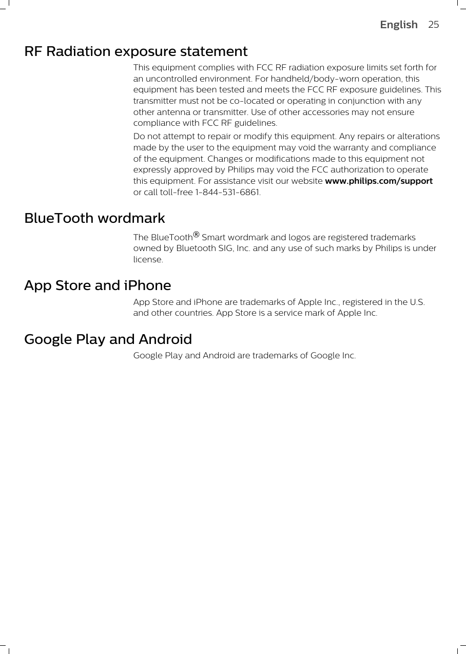 RF Radiation exposure statementThis equipment complies with FCC RF radiation exposure limits set forth foran uncontrolled environment. For handheld/body-worn operation, thisequipment has been tested and meets the FCC RF exposure guidelines. Thistransmitter must not be co-located or operating in conjunction with anyother antenna or transmitter. Use of other accessories may not ensurecompliance with FCC RF guidelines.Do not attempt to repair or modify this equipment. Any repairs or alterationsmade by the user to the equipment may void the warranty and complianceof the equipment. Changes or modifications made to this equipment notexpressly approved by Philips may void the FCC authorization to operatethis equipment. For assistance visit our website www.philips.com/supportor call toll-free 1-844-531-6861.BlueTooth wordmarkThe BlueTooth® Smart wordmark and logos are registered trademarksowned by Bluetooth SIG, Inc. and any use of such marks by Philips is underlicense. App Store and iPhoneApp Store and iPhone are trademarks of Apple Inc., registered in the U.S.and other countries. App Store is a service mark of Apple Inc.             Google Play and AndroidGoogle Play and Android are trademarks of Google Inc.25English