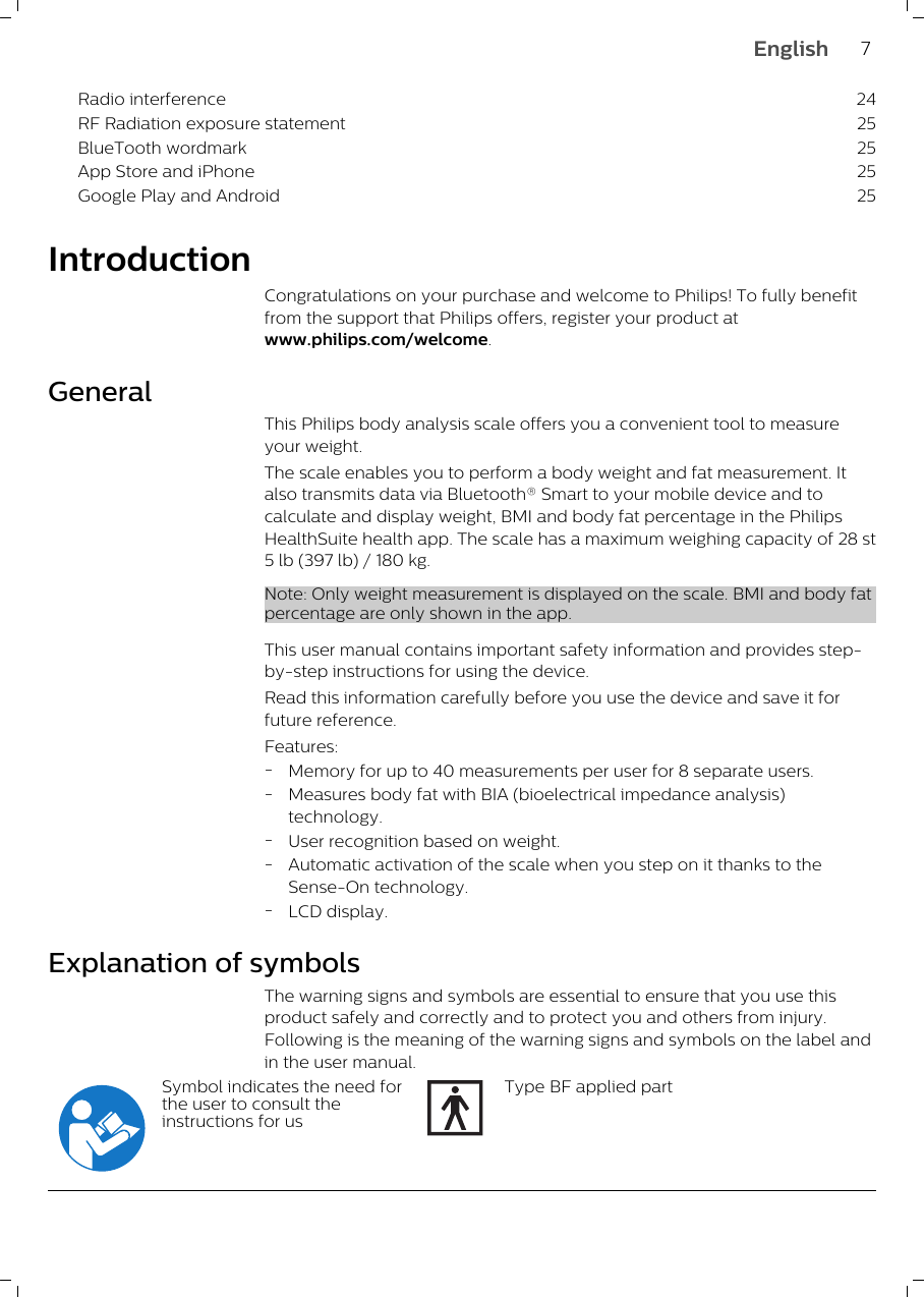 Radio interference 24RF Radiation exposure statement 25BlueTooth wordmark 25App Store and iPhone 25Google Play and Android 25IntroductionCongratulations on your purchase and welcome to Philips! To fully benefitfrom the support that Philips offers, register your product atwww.philips.com/welcome. GeneralThis Philips body analysis scale offers you a convenient tool to measureyour weight.The scale enables you to perform a body weight and fat measurement. Italso transmits data via Bluetooth® Smart to your mobile device and tocalculate and display weight, BMI and body fat percentage in the PhilipsHealthSuite health app. The scale has a maximum weighing capacity of 28 st5 lb (397 lb) / 180 kg.Note: Only weight measurement is displayed on the scale. BMI and body fatpercentage are only shown in the app.This user manual contains important safety information and provides step-by-step instructions for using the device. Read this information carefully before you use the device and save it forfuture reference.Features:-Memory for up to 40 measurements per user for 8 separate users.-Measures body fat with BIA (bioelectrical impedance analysis)technology.-User recognition based on weight.-Automatic activation of the scale when you step on it thanks to theSense-On technology.-LCD display.Explanation of symbolsThe warning signs and symbols are essential to ensure that you use thisproduct safely and correctly and to protect you and others from injury.Following is the meaning of the warning signs and symbols on the label andin the user manual.Symbol indicates the need forthe user to consult theinstructions for usType BF applied part7English