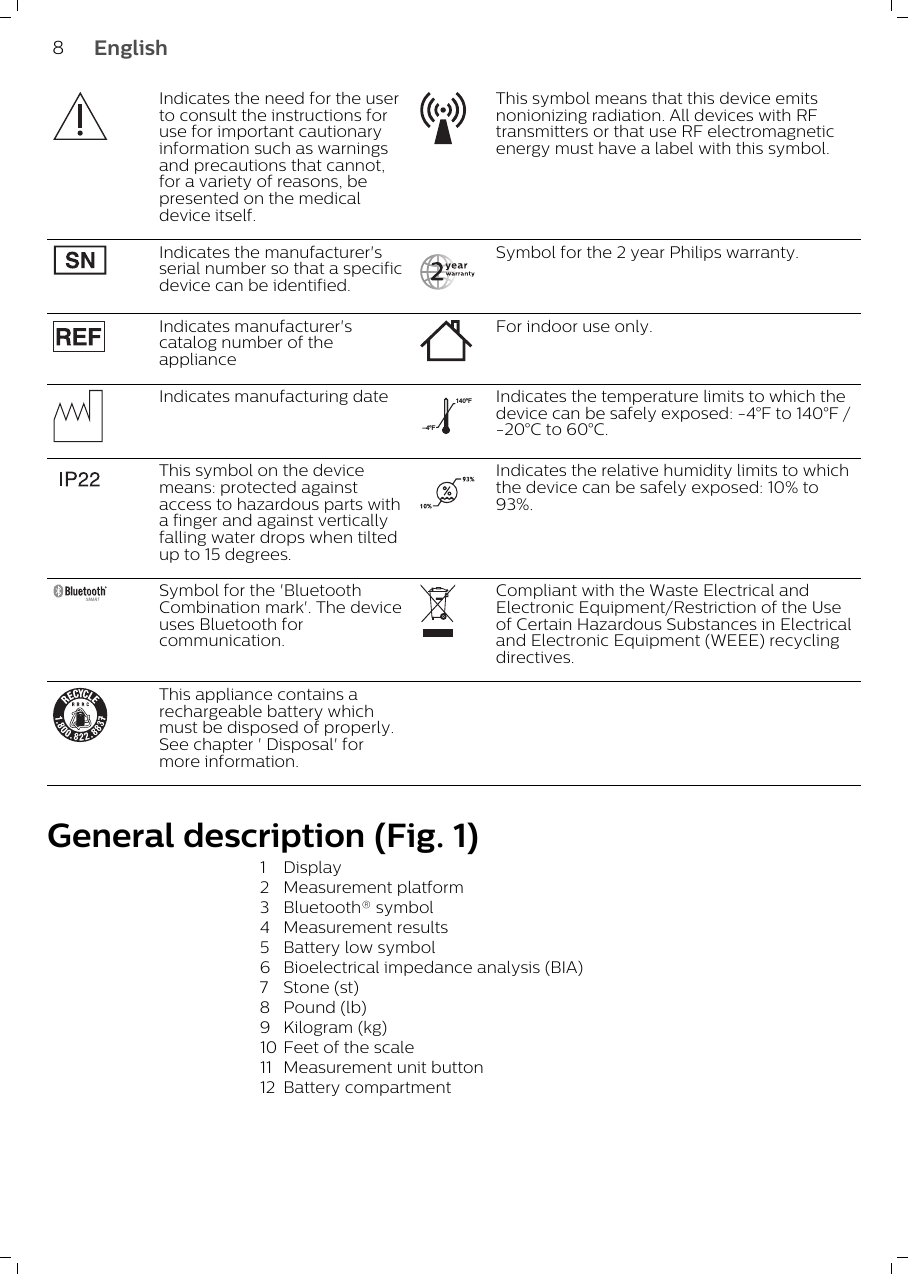 Indicates the need for the userto consult the instructions foruse for important cautionaryinformation such as warningsand precautions that cannot,for a variety of reasons, bepresented on the medicaldevice itself.This symbol means that this device emitsnonionizing radiation. All devices with RFtransmitters or that use RF electromagneticenergy must have a label with this symbol.Indicates the manufacturer&apos;sserial number so that a specificdevice can be identified.Symbol for the 2 year Philips warranty.Indicates manufacturer&apos;scatalog number of theapplianceFor indoor use only.Indicates manufacturing date–4ºF140ºFIndicates the temperature limits to which thedevice can be safely exposed: -4°F to 140°F /-20°C to 60°C.This symbol on the devicemeans: protected againstaccess to hazardous parts witha finger and against verticallyfalling water drops when tiltedup to 15 degrees.Indicates the relative humidity limits to whichthe device can be safely exposed: 10% to93%.Symbol for the &apos;BluetoothCombination mark&apos;. The deviceuses Bluetooth forcommunication.Compliant with the Waste Electrical andElectronic Equipment/Restriction of the Useof Certain Hazardous Substances in Electricaland Electronic Equipment (WEEE) recyclingdirectives.This appliance contains arechargeable battery whichmust be disposed of properly.See chapter &apos; Disposal&apos; formore information.General description (Fig. 1)1 Display2 Measurement platform3 Bluetooth® symbol4 Measurement results5 Battery low symbol6 Bioelectrical impedance analysis (BIA)7 Stone (st)8 Pound (lb)9 Kilogram (kg)10 Feet of the scale11 Measurement unit button12 Battery compartment8English