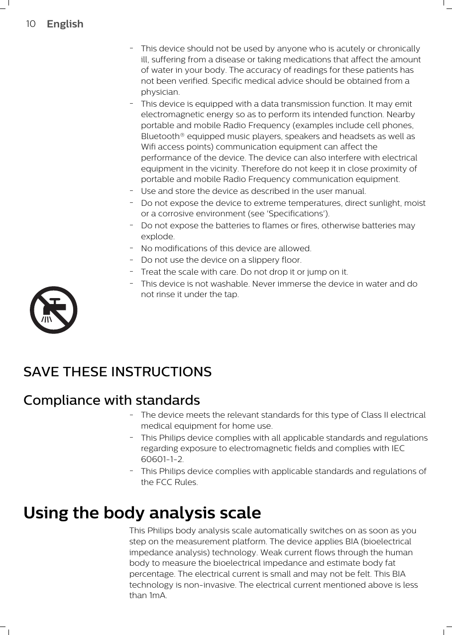 -This device should not be used by anyone who is acutely or chronicallyill, suffering from a disease or taking medications that affect the amountof water in your body. The accuracy of readings for these patients hasnot been verified. Specific medical advice should be obtained from aphysician.-This device is equipped with a data transmission function. It may emitelectromagnetic energy so as to perform its intended function. Nearbyportable and mobile Radio Frequency (examples include cell phones,Bluetooth® equipped music players, speakers and headsets as well asWifi access points) communication equipment can affect theperformance of the device. The device can also interfere with electricalequipment in the vicinity. Therefore do not keep it in close proximity ofportable and mobile Radio Frequency communication equipment.-Use and store the device as described in the user manual.-Do not expose the device to extreme temperatures, direct sunlight, moistor a corrosive environment (see &apos;Specifications&apos;).-Do not expose the batteries to flames or fires, otherwise batteries mayexplode.-No modifications of this device are allowed. -Do not use the device on a slippery floor.-Treat the scale with care. Do not drop it or jump on it.-This device is not washable. Never immerse the device in water and donot rinse it under the tap. SAVE THESE INSTRUCTIONSCompliance with standards-The device meets the relevant standards for this type of Class II electricalmedical equipment for home use.-This Philips device complies with all applicable standards and regulationsregarding exposure to electromagnetic fields and complies with IEC60601-1-2.-This Philips device complies with applicable standards and regulations ofthe FCC Rules.Using the body analysis scaleThis Philips body analysis scale automatically switches on as soon as youstep on the measurement platform. The device applies BIA (bioelectricalimpedance analysis) technology. Weak current flows through the humanbody to measure the bioelectrical impedance and estimate body fatpercentage. The electrical current is small and may not be felt. This BIAtechnology is non-invasive. The electrical current mentioned above is lessthan 1mA. 10 English