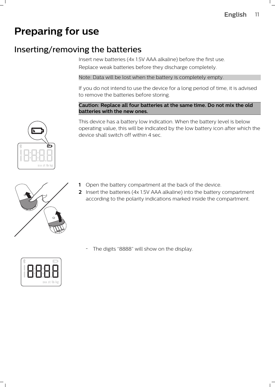 Preparing for useInserting/removing the batteriesInsert new batteries (4x 1.5V AAA alkaline) before the first use. Replace weak batteries before they discharge completely.Note: Data will be lost when the battery is completely empty.If you do not intend to use the device for a long period of time, it is advisedto remove the batteries before storing.Caution: Replace all four batteries at the same time. Do not mix the oldbatteries with the new ones.This device has a battery low indication. When the battery level is belowoperating value, this will be indicated by the low battery icon after which thedevice shall switch off within 4 sec.1Open the battery compartment at the back of the device.2Insert the batteries (4x 1.5V AAA alkaline) into the battery compartmentaccording to the polarity indications marked inside the compartment.-The digits “8888” will show on the display.11English