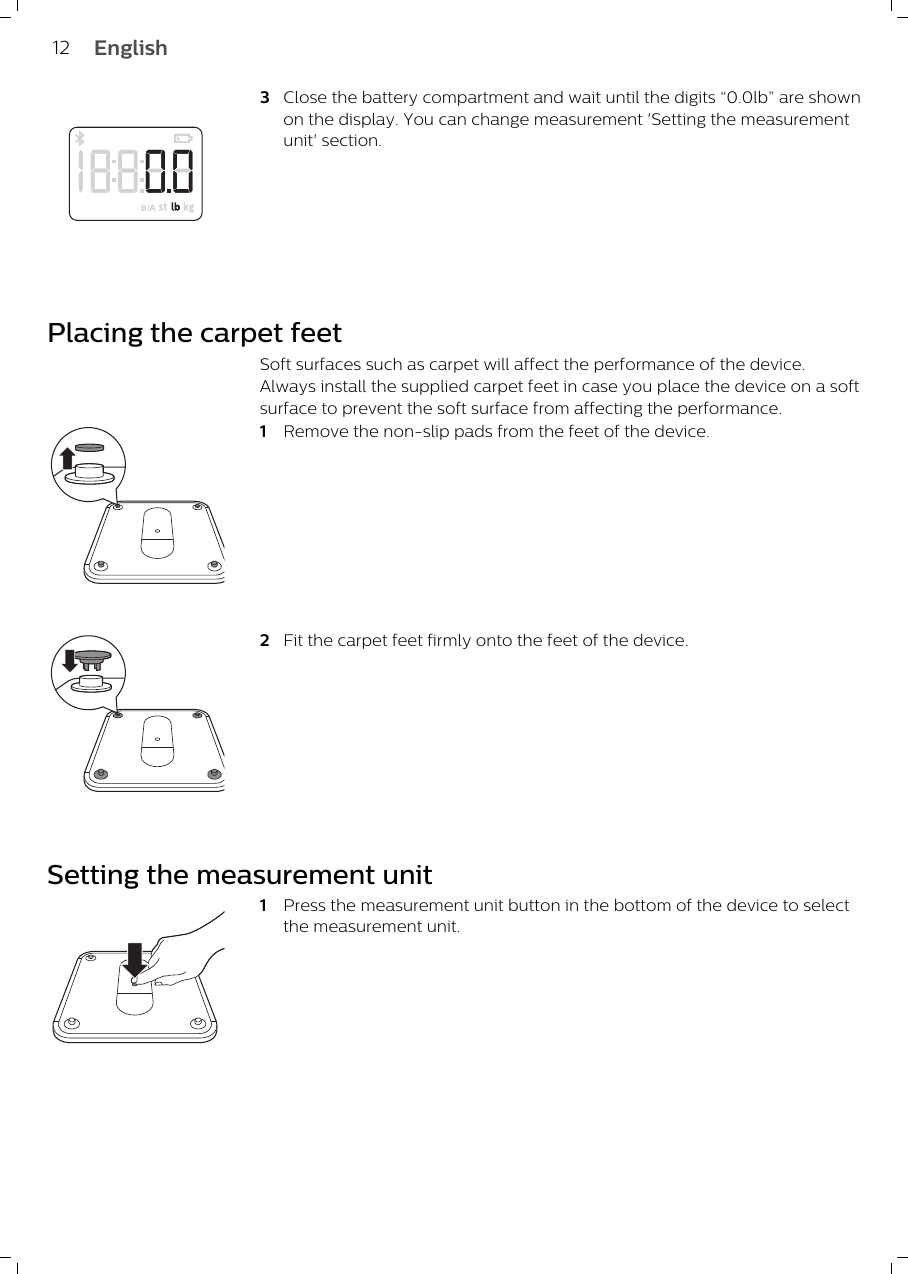 3Close the battery compartment and wait until the digits “0.0lb” are shownon the display. You can change measurement &apos;Setting the measurementunit&apos; section.Placing the carpet feetSoft surfaces such as carpet will affect the performance of the device.Always install the supplied carpet feet in case you place the device on a softsurface to prevent the soft surface from affecting the performance.1Remove the non-slip pads from the feet of the device. 2Fit the carpet feet firmly onto the feet of the device.Setting the measurement unit1Press the measurement unit button in the bottom of the device to selectthe measurement unit.12 English