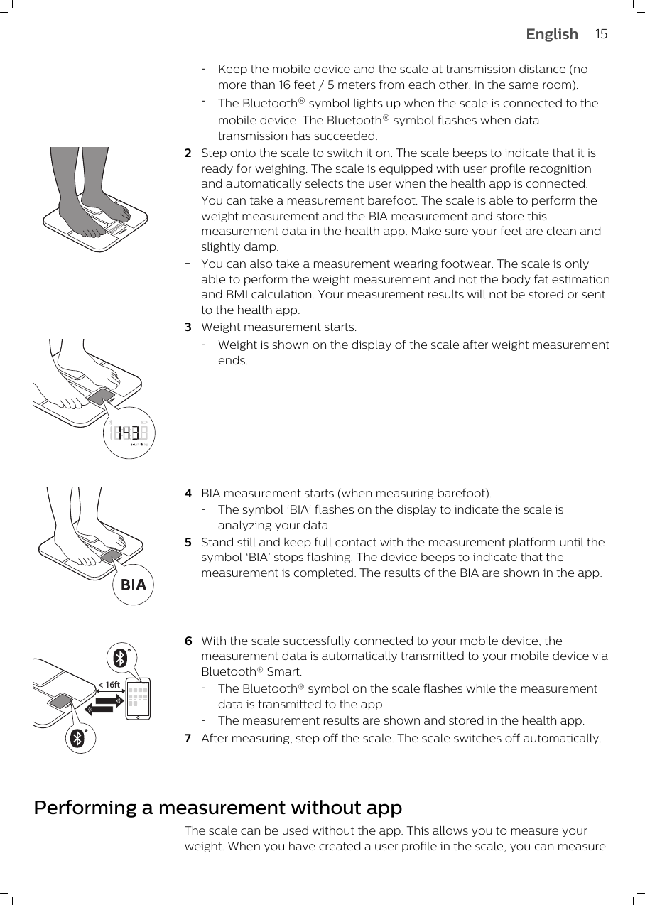 -Keep the mobile device and the scale at transmission distance (nomore than 16 feet / 5 meters from each other, in the same room).-The Bluetooth® symbol lights up when the scale is connected to themobile device. The Bluetooth® symbol flashes when datatransmission has succeeded.2Step onto the scale to switch it on. The scale beeps to indicate that it isready for weighing. The scale is equipped with user profile recognitionand automatically selects the user when the health app is connected.-You can take a measurement barefoot. The scale is able to perform theweight measurement and the BIA measurement and store thismeasurement data in the health app. Make sure your feet are clean andslightly damp.-You can also take a measurement wearing footwear. The scale is onlyable to perform the weight measurement and not the body fat estimationand BMI calculation. Your measurement results will not be stored or sentto the health app. 3Weight measurement starts.-Weight is shown on the display of the scale after weight measurementends.4BIA measurement starts (when measuring barefoot).-The symbol &apos;BIA&apos; flashes on the display to indicate the scale isanalyzing your data.5Stand still and keep full contact with the measurement platform until thesymbol ‘BIA’ stops flashing. The device beeps to indicate that themeasurement is completed. The results of the BIA are shown in the app.&lt; 16ft6With the scale successfully connected to your mobile device, themeasurement data is automatically transmitted to your mobile device viaBluetooth® Smart.-The Bluetooth® symbol on the scale flashes while the measurementdata is transmitted to the app.-The measurement results are shown and stored in the health app.7After measuring, step off the scale. The scale switches off automatically.Performing a measurement without appThe scale can be used without the app. This allows you to measure yourweight. When you have created a user profile in the scale, you can measure15English