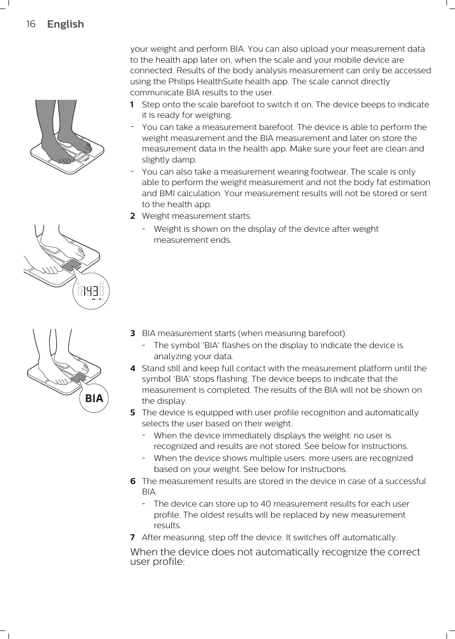 your weight and perform BIA. You can also upload your measurement datato the health app later on, when the scale and your mobile device areconnected. Results of the body analysis measurement can only be accessedusing the Philips HealthSuite health app. The scale cannot directlycommunicate BIA results to the user.1Step onto the scale barefoot to switch it on. The device beeps to indicateit is ready for weighing.-You can take a measurement barefoot. The device is able to perform theweight measurement and the BIA measurement and later on store themeasurement data in the health app. Make sure your feet are clean andslightly damp.-You can also take a measurement wearing footwear. The scale is onlyable to perform the weight measurement and not the body fat estimationand BMI calculation. Your measurement results will not be stored or sentto the health app. 2Weight measurement starts.-Weight is shown on the display of the device after weightmeasurement ends.3BIA measurement starts (when measuring barefoot).-The symbol &apos;BIA&apos; flashes on the display to indicate the device isanalyzing your data.4Stand still and keep full contact with the measurement platform until thesymbol ‘BIA’ stops flashing. The device beeps to indicate that themeasurement is completed. The results of the BIA will not be shown onthe display.5The device is equipped with user profile recognition and automaticallyselects the user based on their weight.-When the device immediately displays the weight: no user isrecognized and results are not stored. See below for instructions.-When the device shows multiple users: more users are recognizedbased on your weight. See below for instructions.6The measurement results are stored in the device in case of a successfulBIA.-The device can store up to 40 measurement results for each userprofile. The oldest results will be replaced by new measurementresults.7After measuring, step off the device. It switches off automatically.When the device does not automatically recognize the correctuser profile:16 English