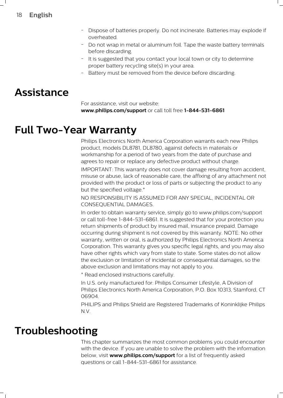 -Dispose of batteries properly. Do not incinerate. Batteries may explode ifoverheated.-Do not wrap in metal or aluminum foil. Tape the waste battery terminalsbefore discarding.-It is suggested that you contact your local town or city to determineproper battery recycling site(s) in your area.-Battery must be removed from the device before discarding.AssistanceFor assistance, visit our website:www.philips.com/support or call toll free 1-844-531-6861Full Two-Year WarrantyPhilips Electronics North America Corporation warrants each new Philipsproduct, models DL8781, DL8780, against defects in materials orworkmanship for a period of two years from the date of purchase andagrees to repair or replace any defective product without charge.IMPORTANT: This warranty does not cover damage resulting from accident,misuse or abuse, lack of reasonable care, the affixing of any attachment notprovided with the product or loss of parts or subjecting the product to anybut the specified voltage.* NO RESPONSIBILITY IS ASSUMED FOR ANY SPECIAL, INCIDENTAL ORCONSEQUENTIAL DAMAGES. In order to obtain warranty service, simply go to www.philips.com/supportor call toll-free 1-844-531-6861. It is suggested that for your protection youreturn shipments of product by insured mail, insurance prepaid. Damageoccurring during shipment is not covered by this warranty. NOTE: No otherwarranty, written or oral, is authorized by Philips Electronics North AmericaCorporation. This warranty gives you specific legal rights, and you may alsohave other rights which vary from state to state. Some states do not allowthe exclusion or limitation of incidental or consequential damages, so theabove exclusion and limitations may not apply to you. * Read enclosed instructions carefully.In U.S. only manufactured for: Philips Consumer Lifestyle, A Division ofPhilips Electronics North America Corporation, P.O. Box 10313, Stamford, CT06904.PHILIPS and Philips Shield are Registered Trademarks of Koninklijke PhilipsN.V.TroubleshootingThis chapter summarizes the most common problems you could encounterwith the device. If you are unable to solve the problem with the informationbelow, visit www.philips.com/support for a list of frequently askedquestions or call 1-844-531-6861 for assistance. 18 English