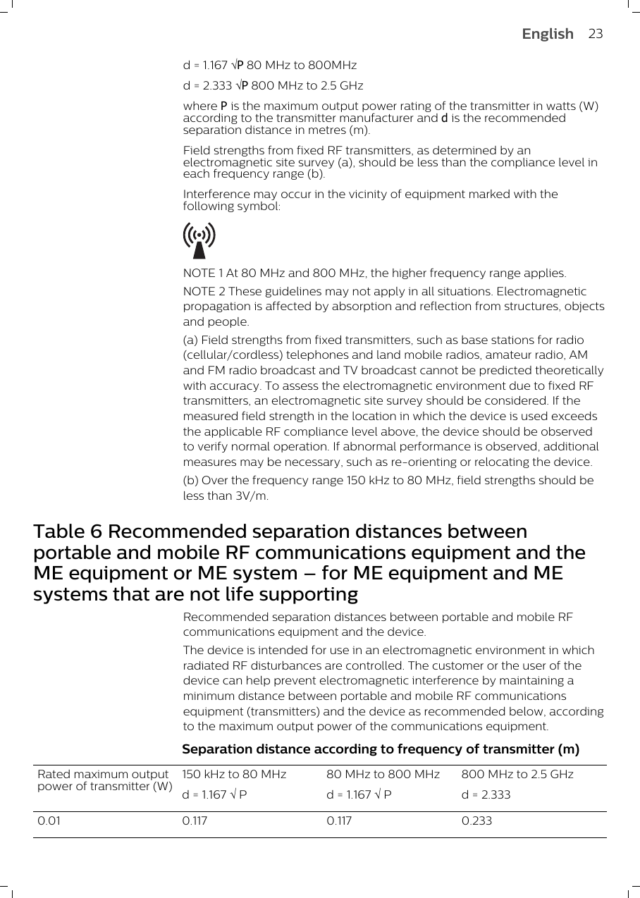 d = 1.167 ÖP 80 MHz to 800MHzd = 2.333 ÖP 800 MHz to 2.5 GHzwhere P is the maximum output power rating of the transmitter in watts (W)according to the transmitter manufacturer and d is the recommendedseparation distance in metres (m).Field strengths from fixed RF transmitters, as determined by anelectromagnetic site survey (a), should be less than the compliance level ineach frequency range (b).Interference may occur in the vicinity of equipment marked with thefollowing symbol: NOTE 1 At 80 MHz and 800 MHz, the higher frequency range applies.NOTE 2 These guidelines may not apply in all situations. Electromagneticpropagation is affected by absorption and reflection from structures, objectsand people.(a) Field strengths from fixed transmitters, such as base stations for radio(cellular/cordless) telephones and land mobile radios, amateur radio, AMand FM radio broadcast and TV broadcast cannot be predicted theoreticallywith accuracy. To assess the electromagnetic environment due to fixed RFtransmitters, an electromagnetic site survey should be considered. If themeasured field strength in the location in which the device is used exceedsthe applicable RF compliance level above, the device should be observedto verify normal operation. If abnormal performance is observed, additionalmeasures may be necessary, such as re-orienting or relocating the device.(b) Over the frequency range 150 kHz to 80 MHz, field strengths should beless than 3V/m.Table 6 Recommended separation distances betweenportable and mobile RF communications equipment and theME equipment or ME system – for ME equipment and MEsystems that are not life supportingRecommended separation distances between portable and mobile RFcommunications equipment and the device.The device is intended for use in an electromagnetic environment in whichradiated RF disturbances are controlled. The customer or the user of thedevice can help prevent electromagnetic interference by maintaining aminimum distance between portable and mobile RF communicationsequipment (transmitters) and the device as recommended below, accordingto the maximum output power of the communications equipment. Separation distance according to frequency of transmitter (m)Rated maximum outputpower of transmitter (W)150 kHz to 80 MHzd = 1.167 Ö P80 MHz to 800 MHz d = 1.167 Ö P800 MHz to 2.5 GHzd = 2.3330.01 0.117 0.117 0.23323English