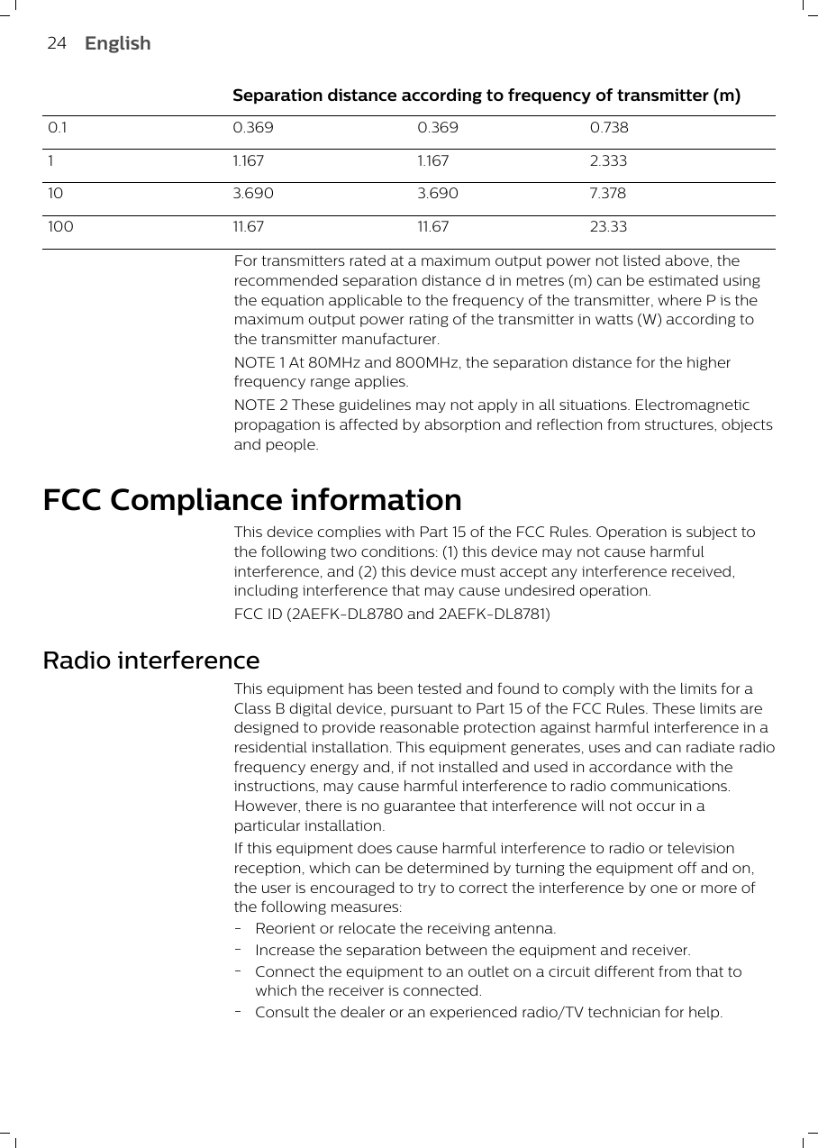  Separation distance according to frequency of transmitter (m)0.1 0.369 0.369 0.7381 1.167 1.167 2.33310 3.690 3.690 7.378100 11.67 11.67 23.33For transmitters rated at a maximum output power not listed above, therecommended separation distance d in metres (m) can be estimated usingthe equation applicable to the frequency of the transmitter, where P is themaximum output power rating of the transmitter in watts (W) according tothe transmitter manufacturer.NOTE 1 At 80MHz and 800MHz, the separation distance for the higherfrequency range applies.NOTE 2 These guidelines may not apply in all situations. Electromagneticpropagation is affected by absorption and reflection from structures, objectsand people.FCC Compliance informationThis device complies with Part 15 of the FCC Rules. Operation is subject tothe following two conditions: (1) this device may not cause harmfulinterference, and (2) this device must accept any interference received,including interference that may cause undesired operation.FCC ID (2AEFK-DL8780 and 2AEFK-DL8781)Radio interferenceThis equipment has been tested and found to comply with the limits for aClass B digital device, pursuant to Part 15 of the FCC Rules. These limits aredesigned to provide reasonable protection against harmful interference in aresidential installation. This equipment generates, uses and can radiate radiofrequency energy and, if not installed and used in accordance with theinstructions, may cause harmful interference to radio communications.However, there is no guarantee that interference will not occur in aparticular installation.If this equipment does cause harmful interference to radio or televisionreception, which can be determined by turning the equipment off and on,the user is encouraged to try to correct the interference by one or more ofthe following measures:-Reorient or relocate the receiving antenna.-Increase the separation between the equipment and receiver.-Connect the equipment to an outlet on a circuit different from that towhich the receiver is connected.-Consult the dealer or an experienced radio/TV technician for help.24 English