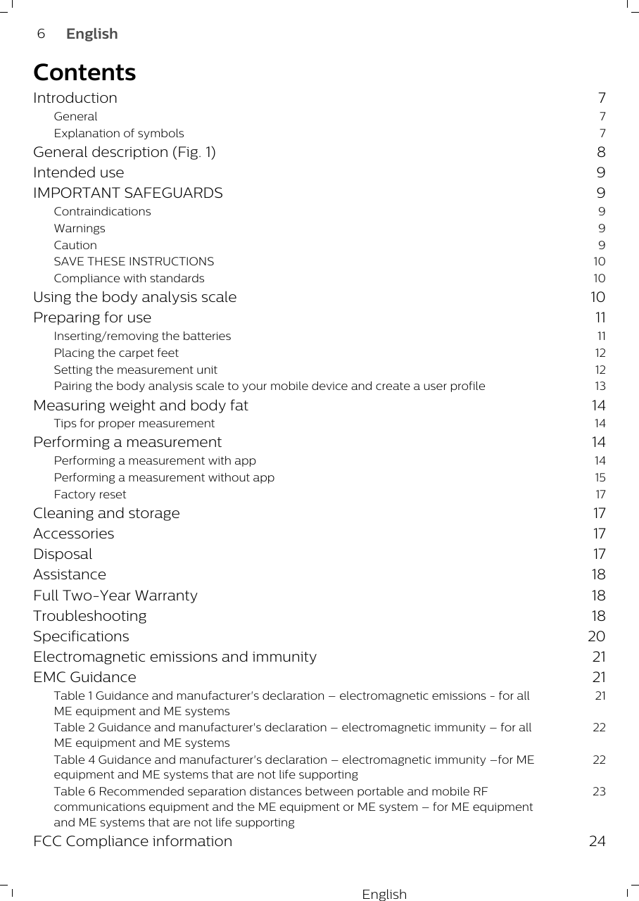 EnglishContentsIntroduction 7General 7Explanation of symbols 7General description (Fig. 1) 8Intended use 9IMPORTANT SAFEGUARDS 9Contraindications 9Warnings 9Caution 9SAVE THESE INSTRUCTIONS 10Compliance with standards 10Using the body analysis scale 10Preparing for use 11Inserting/removing the batteries 11Placing the carpet feet 12Setting the measurement unit 12Pairing the body analysis scale to your mobile device and create a user profile 13Measuring weight and body fat 14Tips for proper measurement 14Performing a measurement 14Performing a measurement with app 14Performing a measurement without app 15Factory reset 17Cleaning and storage 17Accessories 17Disposal 17Assistance 18Full Two-Year Warranty 18Troubleshooting 18Specifications 20Electromagnetic emissions and immunity 21EMC Guidance 21Table 1 Guidance and manufacturer&apos;s declaration – electromagnetic emissions - for allME equipment and ME systems21Table 2 Guidance and manufacturer&apos;s declaration – electromagnetic immunity – for allME equipment and ME systems22Table 4 Guidance and manufacturer&apos;s declaration – electromagnetic immunity –for MEequipment and ME systems that are not life supporting22Table 6 Recommended separation distances between portable and mobile RFcommunications equipment and the ME equipment or ME system – for ME equipmentand ME systems that are not life supporting23FCC Compliance information 246English