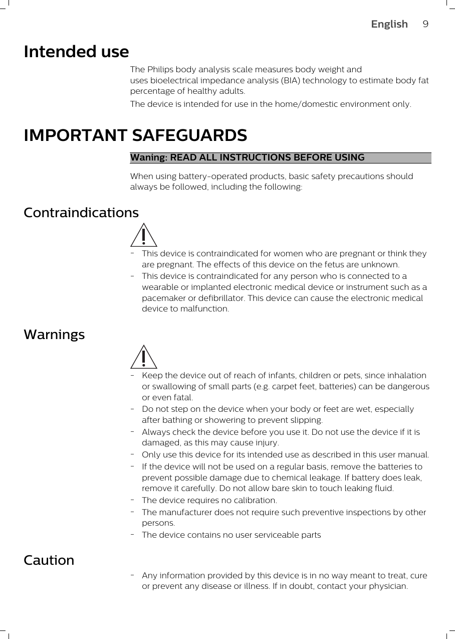 Intended useThe Philips body analysis scale measures body weight anduses bioelectrical impedance analysis (BIA) technology to estimate body fatpercentage of healthy adults. The device is intended for use in the home/domestic environment only. IMPORTANT SAFEGUARDSWaning: READ ALL INSTRUCTIONS BEFORE USINGWhen using battery-operated products, basic safety precautions shouldalways be followed, including the following:Contraindications-This device is contraindicated for women who are pregnant or think theyare pregnant. The effects of this device on the fetus are unknown.-This device is contraindicated for any person who is connected to awearable or implanted electronic medical device or instrument such as apacemaker or defibrillator. This device can cause the electronic medicaldevice to malfunction.Warnings-Keep the device out of reach of infants, children or pets, since inhalationor swallowing of small parts (e.g. carpet feet, batteries) can be dangerousor even fatal.-Do not step on the device when your body or feet are wet, especiallyafter bathing or showering to prevent slipping.-Always check the device before you use it. Do not use the device if it isdamaged, as this may cause injury.-Only use this device for its intended use as described in this user manual.-If the device will not be used on a regular basis, remove the batteries toprevent possible damage due to chemical leakage. If battery does leak,remove it carefully. Do not allow bare skin to touch leaking fluid.-The device requires no calibration.-The manufacturer does not require such preventive inspections by otherpersons.-The device contains no user serviceable partsCaution-Any information provided by this device is in no way meant to treat, cureor prevent any disease or illness. If in doubt, contact your physician.9English