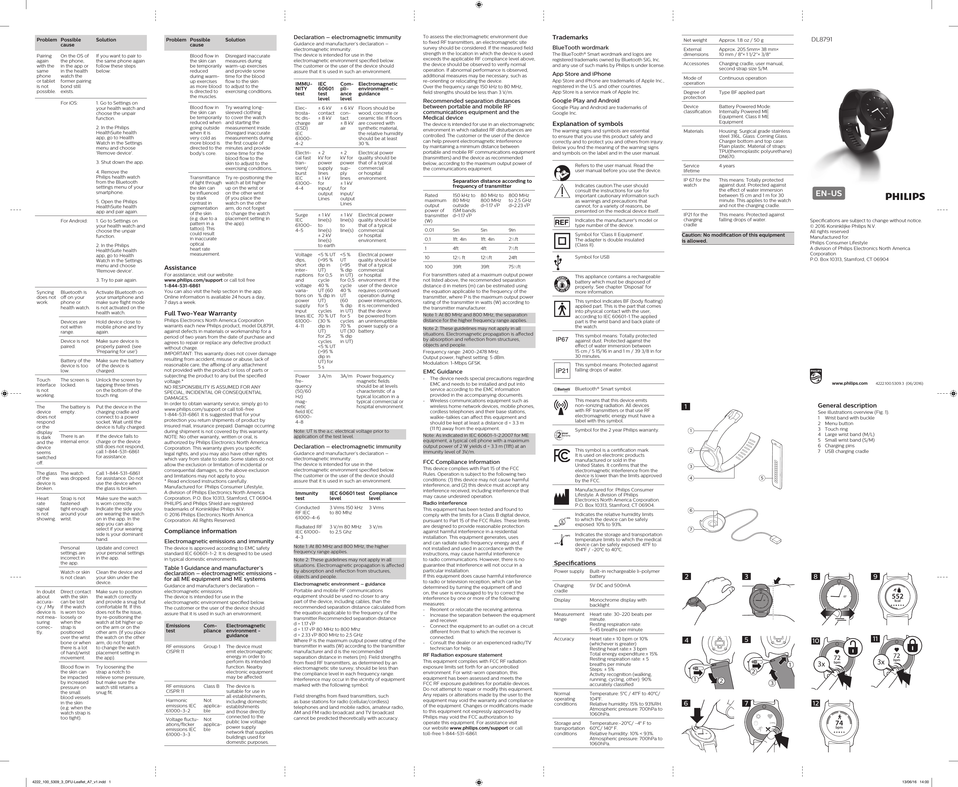 Prob lem Possible causeSolutionPairing again with the same phone or tablet is not possib le.On the OS of the phone, in the app or in the health watch the former pairing bond still exists.If you want to pair to the same phone again follow these steps below:For iOS: 1. Go to Settings on your health watch and choose the unpair function.2. In the Philips HealthSuite health app, go to Health Watch in the Settings menu and choose &apos;Remove device&apos;.3. Shut down the app.4. Remove the Philips health watch from the Bluetooth settings menu of your smartphone.5. Open the Philips HealthSuite health app and pair again.For Android: 1. Go to Settings on your health watch and choose the unpair function.2. In the Philips HealthSuite health app, go to Health Watch in the Settings menu and choose &apos;Remove device&apos;.3. Try to pair again.Sync ing does not work.Bluetooth is o on your phone or health watch.Activate Bluetooth on your smartphone and make sure ight mode is not activated on the health watch.Devices are not within range.Hold device close to mobile phone and try again.Device is not paired.Make sure device is properly paired. (see &apos;Preparing for use&apos;)Battery of the device is too low.Make sure the battery of the device is charged.Touch inter face is not workin g.The screen is locked.Unlock the screen by tapping three times on the bottom of the touch ring.The device does not respo nd or the display is dark and the device seems switch ed o.The battery is empty.Put the device in the charging cradle and connect to a power socket. Wait until the device is fully charged.There is an internal error.If the device fails to charge or the device still does not respond, call 1-844-531-6861 for assistance.The glass of the device is broken.The watch was dropped.Call 1-844-531-6861 for assistance. Do not use the device when the glass is broken.Heart rate signal is not showi ng.Strap is not fastened tight enough around your wrist.Make sure the watch is worn correctly. Indicate the side you are wearing the watch on in the app. In the app you can also select if your wearing side is your dominant hand.Personal settings are incorrect in the app.Update and correct your personal settings in the app.Watch or skin is not clean.Clean the device and your skin under the device.In doubt about accura-cy. / My device is not mea-sur ing correc-tly.Direct contact with the skin can be lost if the watch is worn too loosely or when the strap is positioned over the wrist bone or when there is a lot of hand/wrist movement.Make sure to position the watch correctly and provide a snug but comfortable t. If this does not x the issue, try re-positioning the watch at bit higher up on the arm or on the other arm. (if you place the watch on the other arm, do not forget to change the watch placement setting in the app).Blood ow in the skin can be impacted by increased pressure on the small blood vessels in the skin (e.g. when the watch strap is too tight).Try loosening the strap a notch to relieve some pressure, but make sure the watch still retains a snug t.To assess the electromagnetic environment due to xed RF transmitters, an electromagnetic site survey should be considered. If the measured eld strength in the location in which the device is used exceeds the applicable RF compliance level above, the device should be observed to verify normal operation. If abnormal performance is observed, additional measures may be necessary, such as re-orienting or relocating the device.Over the frequency range 150 kHz to 80 MHz,  eld strengths should be less than 3 V/m.Recommended separation distances between portable and mobile RF communications equipment and the Medical device The device is intended for use in an electromagnetic environment in which radiated RF disturbances are controlled. The customer or the user of the device can help prevent electromagnetic interference by maintaining a minimum distance between portable and mobile RF communications equipment (transmitters) and the device as recommended below, according to the maximum output power of the communications equipment. Separation distance according to frequency of transmitterRated maximum output power of transmitter (W)150 kHz to 80 MHz outside ISM bands d=1.17 √P80 MHz to 800 MHz d=1.17 √P800 MHz to 2,5 GHz d=2.23 √P0,01 5in 5in 9in0,1 1ft. 4in 1ft. 4in 2½ft1 4ft 4ft 7½ft10 12½ ft 12½ft 24ft100 39ft 39ft 75½ftFor transmitters rated at a maximum output power not listed above, the recommended separation distance d in meters (m) can be estimated using the equation applicable to the frequency of the transmitter, where P is the maximum output power rating of the transmitter in watts (W) according to the transmitter manufacturer.Note 1: At 80 MHz and 800 MHz, the separation distance for the higher frequency range applies.Note 2: These guidelines may not apply in all situations. Electromagnetic propagation is aected by absorption and reection from structures, objects and people.Frequency range: 2400-2478 MHz.Output power, highest setting: 5 dBm.Modulation: 1-Mbps GFSK.EMC Guidance -The device needs special precautions regarding EMC and needs to be installed and put into service according to the EMC information provided in the accompanying documents. -Wireless communications equipment such as wireless home network devices, mobile phones, cordless telephones and their base stations, walkie-talkies can aect this equipment and should be kept at least a distance d = 3.3 m  (11 ft) away from the equipment.Note: As indicated in IEC 60601-1-2:2007 for ME equipment, a typical cell phone with a maximum output power of 2 W yields d = 3.3 m (11ft) at an immunity level of 3V/m.FCC Compliance informationThis device complies with Part 15 of the FCC Rules. Operation is subject to the following two conditions: (1) this device may not cause harmful interference, and (2) this device must accept any interference received, including interference that may cause undesired operation.Radio interferenceThis equipment has been tested and found to comply with the limits for a Class B digital device, pursuant to Part 15 of the FCC Rules. These limits are designed to provide reasonable protection against harmful interference in a residential installation. This equipment generates, uses and can radiate radio frequency energy and, if not installed and used in accordance with the instructions, may cause harmful interference to radio communications. However, there is no guarantee that interference will not occur in a particular installation.If this equipment does cause harmful interference to radio or television reception, which can be determined by turning the equipment o and on, the user is encouraged to try to correct the interference by one or more of the following measures: -Reorient or relocate the receiving antenna. -Increase the separation between the equipment and receiver. -Connect the equipment to an outlet on a circuit dierent from that to which the receiver is connected. -Consult the dealer or an experienced radio/TV technician for help.RF Radiation exposure statementThis equipment complies with FCC RF radiation exposure limits set forth for an uncontrolled environment. For wrist-worn operation, this equipment has been assessed and meets the  FCC RF exposure guidelines for portable devices.Do not attempt to repair or modify this equipment. Any repairs or alterations made by the user to the equipment may void the warranty and compliance of the equipment. Changes or modications made to this equipment not expressly approved by Philips may void the FCC authorization to  operate this equipment. For assistance visit  our website www.philips.com/support or call  toll-free 1-844-531-6861.Prob lem Possible causeSolutionBlood ow in the skin can be temporarily reduced during warm-up exercises as more blood is directed to the muscles.Disregard inaccurate measures during warm-up exercises and provide some time for the blood ow to the skin to adjust to the exercising conditions.Blood ow in the skin can be temporarily reduced when going outside when it is very cold as more blood is directed to the body’s core. Try wearing long-sleeved clothing to cover the watch and starting the measurement inside. Disregard inaccurate measurements during the rst couple of minutes and provide some time for the blood ow to the skin to adjust to the exercising conditions.Transmittance of light through the skin can be inuenced by stark contrast in pigmentation of the skin (e.g. due to a pattern in a tattoo). This could result in inaccurate optical heart rate measurement.Try re-positioning the watch at bit higher  up on the wrist or  on the other wrist  (if you place the watch on the other arm, do not forget to change the watch placement setting in the app).AssistanceFor assistance, visit our website: www.philips.com/support or call toll free  1-844-531-6861You can also visit the help section in the app.Online information is available 24 hours a day,  7 days a week.Full Two-Year WarrantyPhilips Electronics North America Corporation warrants each new Philips product, model DL8791, against defects in materials or workmanship for a period of two years from the date of purchase and agrees to repair or replace any defective product without charge.IMPORTANT: This warranty does not cover damage resulting from accident, misuse or abuse, lack of reasonable care, the axing of any attachment not provided with the product or loss of parts or subjecting the product to any but the specied voltage.* NO RESPONSIBILITY IS ASSUMED FOR ANY SPECIAL, INCIDENTAL OR CONSEQUENTIAL DAMAGES. In order to obtain warranty service, simply go to www.philips.com/support or call toll-free  1-844-531-6861. It is suggested that for your protection you return shipments of product by insured mail, insurance prepaid. Damage occurring during shipment is not covered by this warranty. NOTE: No other warranty, written or oral, is authorized by Philips Electronics North America Corporation. This warranty gives you specic legal rights, and you may also have other rights which vary from state to state. Some states do not allow the exclusion or limitation of incidental or consequential damages, so the above exclusion and limitations may not apply to you. * Read enclosed instructions carefully.Manufactured for: Philips Consumer Lifestyle, A division of Philips Electronics North America Corporation, P.O. Box 10313, Stamford, CT 06904.PHILIPS and Philips Shield are registered trademarks of Koninklijke Philips N.V.© 2016 Philips Electronics North America Corporation. All Rights Reserved.Compliance informationElectromagnetic emissions and immunityThe device is approved according to EMC safety standard IEC 60601-1-2. It is designed to be used in typical domestic environments.Table 1 Guidance and manufacturer’s declaration – electromagnetic emissions - for all ME equipment and ME systemsGuidance and manufacturer’s declaration – electromagnetic emissionsThe device is intended for use in the electromagnetic environment specied below.  The customer or the user of the device should assure that it is used in such an environment.Emissions testCom-pli anceElectromagnetic environment - guidanceRF emissions CISPR 11Group 1 The device must emit electromagnetic energy in order to perform its intended function. Nearby electronic equipment may be aected.RF emissions CISPR 11Class B The device is suitable for use in all establishments, including domestic establishments and those directly connected to the public low voltage power supply network that supplies buildings used for domestic purposes.Harmonic emissions IEC 61000-3-2Not applica-bleVoltage  uc tu-a tions/ick er emissions IEC 61000-3-3Not applica-bleTrademarksBlueTooth wordmarkThe BlueTooth® Smart wordmark and logos are registered trademarks owned by Bluetooth SIG, Inc. and any use of such marks by Philips is under license. App Store and iPhoneApp Store and iPhone are trademarks of Apple Inc., registered in the U.S. and other countries.  App Store is a service mark of Apple Inc.Google Play and AndroidGoogle Play and Android are trademarks of  Google Inc.Explanation of symbolsThe warning signs and symbols are essential to ensure that you use this product safely and correctly and to protect you and others from injury. Below you nd the meaning of the warning signs and symbols on the label and in the user manual. Refers to the user manual. Read the user manual before you use the device.Indicates caution.The user should consult the instructions for use for important cautionary information such as warnings and precautions that cannot, for a variety of reasons, be presented on the medical device itself.Indicates the manufacturer&apos;s model or type number of the device.Symbol for &apos;Class II Equipment&apos;.  The adapter is double insulated  (Class II).Symbol for USBThis appliance contains a rechargeable battery which must be disposed of properly. See chapter &apos;Disposal&apos; for more information.This symbol indicates BF (body oating) applied part. This is the part that comes into physical contact with the user, according to IEC 60601-1.The applied part is the wrist band and back plate of the watch.This symbol means: Totally protected against dust. Protected against the eect of water immersion between  15 cm / 5 15/16 in and 1 m / 39 3/8 in for 30 minutes.This symbol means: Protected against falling drops of water.Bluetooth® Smart symbol.This means that this device emits non-ionizing radiation. All devices with RF transmitters or that use RF electromagnetic energy must have a label with this symbol.Symbol for the 2 year Philips warranty.This symbol is a certication mark. It is used on electronic products manufactured or sold in the United States. It conrms that the electromagnetic interference from the device is lower than the limits approved by the FCC.Manufactured for: Philips Consumer Lifestyle. A division of Philips Electronics North America Corporation. P.O. Box 10313, Stamford, CT 06904.Indicates the relative humidity limits to which the device can be safely exposed: 10% to 93%.Indicates the storage and transportation temperature limits to which the medical device can be safely exposed: 41°F to 104°F / -20°C to 40°C. SpecicationsPower supply Built-in rechargeable li-polymer batteryCharging cradle5V DC and 500mADisplay  Monochrome display with backlightMeasurement rangeHeart rate: 30-220 beats per minute.  Resting respiration rate:  5-45 breaths per minuteAccuracy Heart rate:± 10 bpm or 10% (whichever is greater)Resting heart rate:± 3 bpmTotal energy expenditure:± 15%Resting respiration rate: ± 5 breaths per minuteSteps: ± 5%Activity recognition (walking, running, cycling, other): 90% accurately classiedNormal operating conditionsTemperature: 5°C / 41°F to 40°C/ 104°F. Relative humidity: 15% to 93%RH.Atmospheric pressure: 700hPa to 1060hPa.Storage and transportation conditionsTemperature:-20°C/ -4° F to 60°C/ 140° F.Relative humidity: 10% &lt; 93%.Atmospheric pressure: 700hPa to 1060hPa.1041ºF104ºCDeclaration – electromagnetic immunityGuidance and manufacturer’s declaration – electromagnetic immunity.The device is intended for use in the electromagnetic environment specied below.  The customer or the user of the device should assure that it is used in such an environment.IMMU-NI TY testIEC 60601 test levelCom-pli-ance levelElectromagnetic environment – guidanceElec-tro sta-t ic  dis-charge (ESD) IEC 61000- 4-2± 6 kV contact± 8 kV air± 6 kV con-tact± 8 kV airFloors should be wood, concrete or ceramic tile. If oors are covered with synthetic material, the relative humidity should be at least 30 %.Elec tri-cal fast tran-sient/b urst IEC 61000- 4-4± 2 kV for power supply lines± 1 kV for input/ out put Lines± 2 kV for pow er sup-ply lines± 1 kV for inpu t/  out put LinesElectrical power quality should be that of a typical commercial or hospital environment.Surge IEC 61000- 4-5± 1 kV line(s) to line(s)± 2 kV line(s) to earth± 1 kV line(s) to line(s)Electrical power quality should be that of a typical commercial or hospital environment.Voltage dips, short inter-rup tions and voltage vari a-tions on power supply input lines IEC 61000- 4-11&lt;5 % UT (&gt;95 % dip in UT)for 0,5 cycle 40 % UT (60 % dip in UT)for 5 cycles 70 % UT (30 % dip in UT)for 25 cycles &lt;5 % UT (&gt;95 % dip in UT) for 5 s&lt;5 % UT (&gt;95 % dip in UT) for 0,5 cycle 40 % UT (60 % dip in UT) for 5 cycl es 70 % UT (30 % dip in UT)Electrical power quality should be that of a typical commercial or hospital environment. If the user of the device requires continued operation during power interruptions, it is recommended that the device be powered from an uninterruptible power supply or a battery.Power fre-quen cy (50/60 Hz) mag-net ic eld IEC 61000- 4-83 A/m 3A/m Power frequency magnetic elds should be at levels characteristic of a typical location in a typical commercial or hospital environment.Note: UT is the a.c. electrical voltage prior to application of the test level.Declaration – electromagnetic immunityGuidance and manufacturer’s declaration – electromagnetic immunity.The device is intended for use in the electromagnetic environment specied below.  The customer or the user of the device should assure that it is used in such an environment. Immunity testIEC 60601 test levelCompliance levelConducted RF IEC 61000-4-63 Vrms 150 kHz to 80 Mhz3 VrmsRadiated RF IEC 61000-4-3 3 V/m 80 MHz to 2,5 Ghz 3 V/mNote 1: At 80 MHz and 800 MHz, the higher frequency range applies.Note 2: These guidelines may not apply in all situations. Electromagnetic propagation is aected by absorption and reection from structures, objects and people.Electromagnetic environment – guidancePortable and mobile RF communications equipment should be used no closer to any part of the device, including cables, than the recommended separation distance calculated from the equation applicable to the frequency of the transmitter.Recommended separation distance d = 1.17 √P d = 1.17 √P 80 MHz to 800 Mhz d = 2.33 √P 800 MHz to 2,5 GHzWhere P is the maximum output power rating of the transmitter in watts (W) according to the transmitter manufacturer and d is the recommended separation distance in meters (m). Field strengths from xed RF transmitters, as determined by an electromagnetic site survey, should be less than the compliance level in each frequency range. Interference may occur in the vicinity of equipment marked with the following symbol: Field strengths from xed transmitters, such as base stations for radio (cellular/cordless) telephones and land mobile radios, amateur radio, AM and FM radio broadcast and TV broadcast cannot be predicted theoretically with accuracy. Net weight Approx. 1.8 oz / 50 gExternal dimensionsApprox. 205.5mm× 38 mm×  10 mm / 8&quot;× 1 1/2&apos;&apos;× 3/8&quot; Accessories Charging cradle, user manual, second strap size S/M.Mode of operationContinuous operationDegree of protectionType BF applied partDevice classicationBattery Powered Mode: Internally Powered ME Equipment. Class II ME EquipmentMaterials Housing: Surgical grade stainless steel 316L. Glass: Corning Glass. Charger bottom and top case: Plain plastic. Material of straps: TPU(thermoplastic polyurethane) DN670.Service lifetime4 yearsIP 67 for the watchThis means: Totally protected against dust. Protected against the eect of water immersion between 15 cm and 1 m for 30 minute. This applies to the watch and not the charging cradle.IP21 for the charging cradleThis means: Protected against falling drops of water.Caution: No modication of this equipment  is allowed.General descriptionSee illustrations overview (Fig. 1).1   Wrist band with buckle2  Menu button3  Touch ring4  Large wrist band (M/L)5  Small wrist band (S/M)6  Charging pins 7  USB charging cradle72143651073212412357076552kcal907872bpm3x1072bpm3x1174bpm12DL8791EN-US4222.100.5309.3  (06/2016)www.philips.comSpecications are subject to change without notice. © 2016 Koninklijke Philips N.V. All rights reservedManufactured for:Philips Consumer LifestyleA division of Philips Electronics North America CorporationP.O. Box 10313, Stamford, CT 06904DL87914222_100_5309_3_DFU-Leaflet_A7_v1.indd   1 13/06/16   14:00