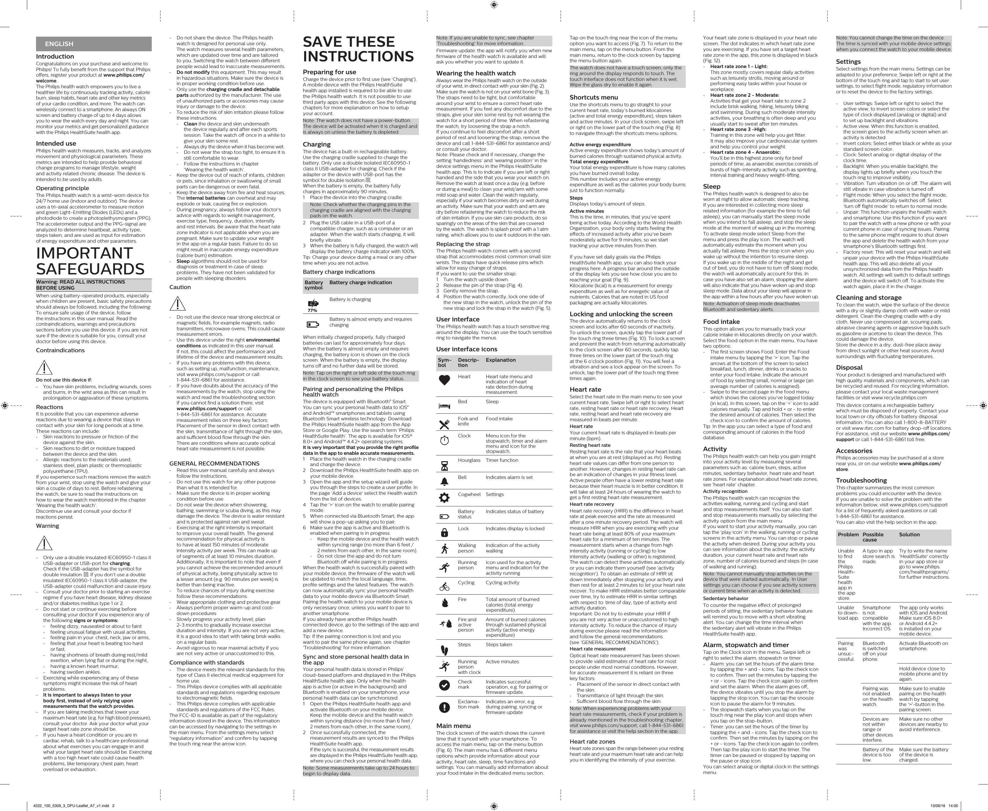 ENGLISHIntroductionCongratulations on your purchase and welcome to Philips! To fully benet from the support that Philips oers, register your product at www.philips.com/welcome. The Philips health watch empowers you to live a healthier life by continuously tracking activity, calorie burn, sleep habits, heart rate and other key metrics of your cardio condition, and more. The watch can wirelessly connect to a smartphone. An always ON screen and battery charge of up to 4 days allows you to wear the watch every day and night. You can monitor your metrics and get personalized guidance with the Philips HealthSuite health app.Intended usePhilips health watch measures, tracks, and analyzes movement and physiological parameters. These metrics are intended to help provide behavioral change programs to manage lifestyle, weight and activity related chronic disease. The device is intended to be used by adults.Operating principleThe Philips health watch is a wrist-worn device for 24/7 home use (indoor and outdoor). The device uses a tri-axial accelerometer to measure motion and green Light-Emitting Diodes (LEDs) and a photodiode to create a photoplethysmogram (PPG). The accelerometer output and the PPG-signal are analyzed to determine heartbeat, activity type,  steps taken, and are used as input for estimation  of energy expenditure and other parameters.IMPORTANT  SAFEGUARDSWarning: READ ALL INSTRUCTIONS  BEFORE USINGWhen using battery-operated products, especially when children are present, basic safety precautions should always be followed, including the following:To ensure safe usage of the device, follow the instructions in this user manual. Read the contraindications, warnings and precautions sections before you use this device. If you are not sure if the device is suitable for you, consult your doctor before using this device.ContraindicationsDo not use this device if: -You have skin problems, including wounds, sores and burns, in the wrist area as this can result in prolongation or aggravation of these symptoms.ReactionsIt is possible that you can experience adverse reactions due to wearing a device that stays in contact with your skin for long periods at a time. These reactions can include: -Skin reactions to pressure or friction of the device against the skin. -Skin reactions to dirt or moisture trapped between the device and the skin. -Allergic reactions to the materials used; stainless steel, plain plastic or thermoplastic polyurethane (TPU).If you experience such reactions remove the watch from your wrist, stop using the watch and give your skin a couple of days to rest. Before refastening  the watch, be sure to read the instructions on how to wear the watch mentioned in the chapter ‘Wearing the health watch’.Discontinue use and consult your doctor if reactions persist.Warning -Only use a double insulated IEC60950-1 class II USB-adapter or USB-port for charging.  Check if the USB-adapter has the symbol for double insulation:  . If you don’t use a double insulated IEC60950-1 class II USB-adapter, the USB-adapter could malfunction and cause injury. -Consult your doctor prior to starting an exercise regime if you have heart disease, kidney disease and/or diabetes mellitus type 1 or 2. -Do not start or continue exercising before consulting your doctor if you experience any of the following signs or symptoms: -feeling dizzy, nauseated or about to faint -feeling unusual fatigue with usual activities, -feeling pain in your: chest, neck, jaw or arms, -feeling that your heart is beating too hard  or fast, -having shortness of breath during rest/mild exertion, when lying at or during the night, -having a known heart murmur, -having swollen ankles. -Exercising while experiencing any of these symptoms might increase the risk of heart problems. -It is important to always listen to your body rst, instead of only relying upon measurements that the watch provides. -If you are taking medicines that lower your maximum heart rate (e.g. for high blood pressure), consult your doctor. Ask your doctor what your target heart rate zone should be. -If you have a heart condition or you are in cardiac rehab, talk to a healthcare professional about what exercises you can engage in and what your target heart rate should be. Exercising with a too high heart rate could cause health problems, like temporary chest pain, heart overload or exhaustion.Note: If you are unable to sync, see chapter ‘Troubleshooting’ for more information.Firmware update: the app will notify you when new rmware of the health watch is available and will ask you whether you want to update it.Wearing the health watchAlways wear the Philips health watch on the outside of your wrist, in direct contact with your skin (Fig. 2). Make sure the watch is not on your wrist bone (Fig. 3).The straps need to be tight, but comfortable around your wrist to ensure a correct heart rate measurement. If you feel any discomfort due to the straps, give your skin some rest by not wearing the watch for a short period of time. When refastening the watch, try loosening the strap a notch.If you continue to feel discomfort after a short period of rest and loosening the strap, remove the device and call 1-844-531-6861 for assistance and/or consult your doctor.Note: Please check and if necessary, change the setting ‘handedness’ and ‘wearing position’ in the device settings menu in the Philips HealthSuite health app. This is to indicate if you are left or right handed and the side that you wear your watch on. Remove the watch at least once a day (e.g. before or during a meal) to clean your wrist/arm with some mild soap and water. Clean the watch regularly, especially if your watch becomes dirty or wet during an activity. Make sure that your watch and arm are dry before refastening the watch to reduce the risk of skin irritation. If you use skin care products, do so sparingly on the areas of the skin that are covered by the watch. The watch is splash proof with a 1 atm rating, which allows you to use it outdoors in the rain.Replacing the strapThe Philips health watch comes with a second strap that accommodates most common small size wrists. The straps have quick release pins which allow for easy change of straps.If you want to use the smaller strap:1  Turn the watch upside down.2  Release the pin of the strap (Fig. 4).3  Gently remove the strap.4   Position the watch correctly, lock one side of the new strap in the watch, unlock the pin of the new strap and lock the strap in the watch (Fig. 5).User interfaceThe Philips health watch has a touch sensitive ring around the display. You can use the touch sensitive ring to navigate the menus.User interface iconsSym-bolDescrip-tionExplanationHeart Heart rate menu and indication of heart rate detection during measurement.Bed SleepFork and knifeFood intakeClock Menu icon for the stopwatch, timer and alarm menu and icon for the stopwatch.Hourglass Timer functionBell Indicates alarm is setCogwheel SettingsBattery statusIndicates status of batteryLock Indicates display is locked Walking personIndication of the activity walkingRunning personIcon used for the activity menu and indication for the activity runningCycling  Cycling activityFire  Total amount of burned calories (total energy expenditure). Fire and active personAmount of burned calories through sustained physical activity (active energy expenditure)Steps Steps takenRunning person with clockActive minutesCheck markIndicates successful operation, e.g. for pairing or rmware update.Excla ma-tion markIndicates an error, e.g. during pairing, syncing or rmware updateMain menuThe clock screen of the watch shows the current time that it synced with your smartphone. To access the main menu, tap on the menu button (Fig. 6). The main menu has 6 dierent menu options which provide information about your activity, heart rate, sleep, time functions and settings. You can manually add information about your food intake in the dedicated menu section. -Do not share the device. The Philips health watch is designed for personal use only.  The watch measures several health parameters, which are updated over time and are tailored to you. Switching the watch between dierent people would lead to inaccurate measurements.  -Do not modify this equipment. This may result in hazardous situations. Make sure the device is in proper working condition before use. -Only use the charging cradle and detachable parts authorized by the manufacturer. The use of unauthorized parts or accessories may cause injury or damage to the device. -To reduce the risk of skin irritation please follow these instructions:  -Clean the device and skin underneath the device regularly and after each sports session. Take the watch o once in a while to give your skin some rest. -Always dry the device when it has become wet. -Do not wear the strap too tight, to ensure it is still comfortable to wear.  -Follow the instructions in chapter  ‘Wearing the health watch’. -Keep the device out of reach of infants, children or pets, since inhalation or swallowing of small parts can be dangerous or even fatal. -Keep the device away from re and heat sources. The internal batteries can overheat and may explode or leak, causing re or explosion. -During pregnancy, always follow your doctor’s advice with regards to weight management, exercise type, frequency, duration, intensity and rest intervals. Be aware that the heart rate zone indicator is not applicable when you are pregnant. Make sure to update your weight in the app on a regular basis. Failure to do so might result in inaccurate energy expenditure (calorie burn) estimation. -Sleep algorithms should not be used for diagnosis or treatment in case of sleep problems. They have not been validated for people with sleeping disorders.Caution -Do not use the device near strong electrical or magnetic elds, for example magnets, radio transmitters, microwave ovens. This could cause measurement errors. -Use this device under the right environmental conditions as indicated in this user manual. If not, this could aect the performance and lifetime of the device and measurement results. -If you have any problems with this device,  such as setting up, malfunction, maintenance, visit www.philips.com/support or call  1-844-531-6861 for assistance. -If you have doubts about the accuracy of the measurements by the watch, stop using the watch and read the troubleshooting section.  If you cannot nd a solution there, visit  www.philips.com/support or call  1-844-531-6861 for assistance. Accurate measurement relies on three key factors: Placement of the sensor in direct contact with the skin, transmittance of light through the skin, and sucient blood ow through the skin.  There are conditions where accurate optical heart rate measurement is not possible. GENERAL RECOMMENDATIONS -Read this user manual carefully and always follow the instructions. -Do not use this watch for any other purpose than what it is intended for. -Make sure the device is in proper working condition before use. -Do not wear the device when showering, bathing, swimming or scuba diving, as this may damage the device. The device is water resistant and is protected against rain and sweat.  -Exercising at the right intensity is important to improve your overall health. The general recommendation for physical activity is to have at least 150 minutes of moderate intensity activity per week. This can made up of segments of at least 10 minutes duration. Additionally, it is important to note that even if you cannot achieve the recommended amount of physical activity, being physically active to a lesser amount (e.g. 90 minutes per week) is better than being inactive. -To reduce chances of injury during exercise follow these recommendations: -Wear appropriate clothing and protective gear -Always perform proper warm-up and cool-down procedures -Slowly progress your activity level; plan  2-3 months to gradually increase exercise duration and intensity. If you are not very active, it is a good idea to start with taking brisk walks on a regular basis. -Avoid vigorous to near maximal activity if you are not very active or unaccustomed to this.Compliance with standards -The device meets the relevant standards for this type of Class II electrical medical equipment for home use. -This Philips device complies with all applicable standards and regulations regarding exposure to electromagnetic elds. -This Philips device complies with applicable standards and regulations of the FCC Rules. The FCC-ID is available as part of the regulatory information stored in the device. This information can be accessed by navigating to the settings in the main menu. From the settings menu select “regulatory information” and conrm by tapping the touch ring near the arrow icon.Tap on the touch ring near the icon of the menu option you want to access (Fig. 7). To return to the main menu, tap on the menu button. From the main menu, return to the clock screen by tapping the menu button again.The watch does not have a touch screen, only the ring around the display responds to touch. The touch interface does not function when it is wet. Wipe the glass dry to enable it again.Shortcuts menuUse the shortcuts menu to go straight to your current heart rate, today’s burned kilocalories (active and total energy expenditure), steps taken and active minutes. In your clock screen, swipe left or right on the lower part of the touch ring (Fig. 8) to navigate through the shortcuts menu options.Active energy expenditure Active energy expenditure shows today’s amount of burned calories through sustained physical activity.Total energy expenditure Your total energy expenditure is how many calories you have burned overall today.  This number includes your active energy expenditure as well as the calories your body burns just to function normally.Steps Displays today’s amount of steps. Active minutes This is the time, in minutes, that you’ve spent being active today. According to the World Health Organization, your body only starts feeling the eects of increased activity after you’ve been moderately active for 9 minutes, so we start tracking your active minutes from then.If you have set daily goals via the Philips HealthSuite health app, you can also track your progress here. A progress bar around the outside of the display lets you see how close you are to reaching your goal (Fig. 9).Kilocalorie (kcal) is a measurement for energy expenditure as well as for energetic value of nutrients. Calories that are noted in US food packaging are actually kilocalories.Locking and unlocking the screenThe device automatically returns to the clock screen and locks after 60 seconds of inactivity.  To unlock the screen, quickly tap the lower part of the touch ring three times (Fig. 10). To lock a screen and prevent the watch from returning automatically to the clock screen after 60 seconds, quickly tap three times on the lower part of the touch ring at the 6 o’clock position (Fig. 11). You will feel a vibration and see a lock appear on the screen. To unlock, tap the lower part of the touch ring three times again.Heart rateSelect the heart rate in the main menu to see your current heart rate. Swipe left or right to select heart rate, resting heart rate or heart rate recovery. Heart rate, resting heart and heart rate recovery are measured in beats per minute.Heart rateYour current heart rate is displayed in beats per minute (bpm).Resting heart rateResting heart rate is the rate that your heart beats at when you are at rest (displayed as rhr). Resting heart rate values can dier from one person to another. However, changes in resting heart rate can be an indication of changes in your tness level. Active people often have a lower resting heart rate because their heart muscle is in better condition. It will take at least 24 hours of wearing the watch to get a rst resting heart rate measurement.Heart rate recoveryHeart rate recovery (HRR) is the dierence in heart rate at peak exercise and the rate as measured after a one minute recovery period. The watch will measure HRR when you are exercising with your heart rate being at least 80% of your maximum heart rate for a minimum of ten minutes. The measurement starts when a change from high intensity activity (running or cycling) to low intensity activity (walking or other) is registered. The watch can detect these activities automatically or you can indicate them yourself (see ‘activity recognition’). To obtain an estimate of HRR sit down immediately after stopping your activity and then rest for at least 2 minutes to let your heart rate recover. To make HRR estimates better comparable over time, try to estimate HRR in similar settings with respect to: time of day, type of activity and activity duration.Important: Do not try to estimate your HRR if you are not very active or unaccustomed to high intensity activity. To reduce the chance of injury during exercise please read the information  and follow the general recommendations  (see ‘GENERAL RECOMMENDATIONS’).Heart rate measurementOptical heart rate measurement has been shown to provide valid estimates of heart rate for most people under most normal conditions. However, for accurate measurement it is reliant on three  key factors: -Placement of the sensor in direct contact with the skin. -Transmittance of light through the skin. -Sucient blood ow through the skin. Note: When experiencing problems with your heart rate measurements, check if your problem is already mentioned in the troubleshooting chapter, visit www.philips.com/support, call 1-844-531-6861 for assistance or visit the help section in the app.Heart rate zonesHeart rate zones span the range between your resting heart rate and your maximum heart rate and can help you in identifying the intensity of your exercise.SAVE THESE  INSTRUCTIONSPreparing for useCharge the device prior to rst use (see ‘Charging’). A mobile device with the Philips HealthSuite health app installed is required to be able to use the Philips health watch. It is not possible to use third party apps with this device. See the following chapters for more explanation on how to setup your account.Note: The watch does not have a power-button. The device will be activated when it is charged and is always on unless the battery is depleted.ChargingThe device has a built-in rechargeable battery.  Use the charging cradle supplied to charge the battery. Only use a double isolated IEC60950-1 class II USB-adapter for charging. Check if the adapter or the device with USB-port has the symbol for double isolation  .When the battery is empty, the battery fully charges in approximately 90 minutes.1  Place the device into the charging cradle.Note: Check whether the charging pins in the charging cradle are aligned with the charging pads on the watch.2   Plug the USB cable in a USB-port of a compatible charger, such as a computer or an adapter. When the watch starts charging, it will briey vibrate.3   When the battery is fully charged, the watch will display the battery charge indicator with 100%.Tip: Charge your device during a meal or any other time when you are not active.Battery charge indicationsBattery symbolBattery charge indicationBattery is chargingBattery is almost empty and requires chargingWhen initially charged properly, fully charged batteries can last for approximately four days. When the battery is almost empty and requires charging, the battery icon is shown on the clock screen. When the battery is empty, the display turns o and no further data will be stored.Note: Tap on the right or left side of the touch ring in the clock screen to see your battery status.Pairing and personalizing the Philips health watchThe device is equipped with Bluetooth® Smart. You can sync your personal health data to iOS® and Android™ smartphones and tablets using Bluetooth Smart wireless technology. Download the Philips HealthSuite health app from the App Store or Google Play. Use the search term ‘Philips HealthSuite health’. The app is available for iOS® 8.0+ and Android™ 4.4.2+ operating systems.It is very important that you provide the right prole data in the app to enable accurate measurements.1   Place the health watch in the charging cradle and charge the device.2   Download the Philips HealthSuite health app on your mobile device.3   Open the app and the setup wizard will guide you through the steps to create a user prole. In the page ‘Add a device’ select the Health watch from the list of devices.4   Tap the ‘&gt;’ icon on the watch to enable pairing mode.5   When connected via Bluetooth Smart, the app will show a pop-up asking you to pair.6   Make sure the app is active and Bluetooth is enabled when pairing is in progress. -Keep the mobile device and the health watch within syncing range (no more than 6 feet /  2 meters from each other, in the same room). -Do not close the app and do not turn Bluetooth o while pairing is in progress.When the health watch is successfully paired with your mobile device, the rmware of the watch will be updated to match the local language, time, prole settings and the latest features. The watch can now automatically sync your personal health data to your mobile device via Bluetooth Smart.Pairing the health watch to your mobile device is only necessary once, unless you want to pair to another smartphone.If you already have another Philips health connected device, go to the settings of the app and add a new device. Tip: If the pairing connection is lost and you want to pair the same phone again, see chapter ‘Troubleshooting’ for more information. Sync and store personal health data in the app Your personal health data is stored in Philips’ cloud-based platform and displayed in the Philips HealthSuite health app. Only when the health app is active (or active in the background) and Bluetooth is enabled on your smartphone, your personal health data can be synchronized.1   Open the Philips HealthSuite health app and activate Bluetooth on your mobile device.Keep the mobile device and the health watch within syncing distance (no more than 6 feet / 2 meters from each other, in the same room).2   Once successfully connected, the measurement results are synced to the Philips HealthSuite health app.If the sync is successful, the measurement results are displayed in the Philips HealthSuite health app, where you can check your personal health data.Note: Some measurements take up to 24 hours to begin to display data.77%Your heart rate zone is displayed in your heart rate screen. The dot indicates in which heart rate zone you are exercising. If you have set a target heart rate zone in the app, this zone is displayed in black (Fig. 12). -Heart rate zone 1 - Light:This zone mostly covers regular daily activities such as leisurely strolls, moving around or performing easy tasks within your house or workplace. -Heart rate zone 2 - Moderate:Activities that get your heart rate to zone 2 include brisk walking, hiking, leisurely biking and swimming. During such moderate intensity activities, your breathing is often deep and you usually start to sweat after ten minutes. -Heart rate zone 3 -High:Training in this zone will help you get tter.  It may also improve your cardiovascular system and help you control your weight. -Heart rate zone 4 - Anaerobic:You’ll be in this highest zone only for brief periods of time, as anaerobic exercise consists of bursts of high-intensity activity such as sprinting, interval training and heavy weight-lifting.SleepThe Philips health watch is designed to also be worn at night to allow automatic sleep tracking.  If you are interested in collecting more sleep related information (for example the time to fall asleep), you can manually start the sleep mode when you intend to fall asleep, and stop the sleep mode at the moment of waking up in the morning.To activate sleep mode select Sleep from the menu and press the play icon. The watch will automatically estimate the moment when you actually fall asleep. Press the stop icon when you wake up without the intention to resume sleep.  If you wake up in the middle of the night and get out of bed, you do not have to turn o sleep mode, the watch will automatically account for this. In case you have also set an alarm, stopping the alarm will also indicate that you have woken up and stop sleep mode. Data about your sleep will appear in the app within a few hours after you have woken up.Note: Activation of sleep mode deactivates Bluetooth and sedentary alerts.Food intakeThis option allows you to manually track your calorie intake in kilocalories directly on your watch.Select the food option in the main menu. You have two options: -The rst screen shows Food. Enter the Food intake menu by tapping the ‘&gt;’ icon. Tap the arrows at the bottom of the screen to select breakfast, lunch, dinner, drinks or snacks to enter your food intake. Indicate the amount of food by selecting small, normal or large (an average number of calories is assigned). -Swipe to the second page in the food menu which shows the calories you’ve logged today (in kcal). In this screen, tap on the ‘+’ icon to add calories manually. Tap and hold + or - to enter the desired amount of calories. Then select the check icon to conrm the amount of calories.Tip: In the app you can select a type of food and corresponding amount of calories in the food database.ActivityThe Philips health watch can help you gain insight into your activity level by measuring several parameters such as: calorie burn, steps, active minutes, sedentary behavior, heart rate and heart rate zones. For explanation about heart rate zones, see ‘heart rate’ chapter.Activity recognitionThe Philips health watch can recognize the activities walking, running and cycling and start and stop measurements itself. You can also start and stop measurements manually by selecting the activity option from the main menu.If you want to start your activity manually, you can tap the ‘play icon’ in the walking, running or cycling screens in the activity menu. You can stop or pause the activity when desired. During your activity you can see information about the activity: the activity duration, your current heart rate and heart rate zone, number of calories burned and steps (in case of walking and running).Note: You cannot manually stop activities on the device that were started automatically. In User settings you can choose if you see activity screens or current time when an activity is detected.Sedentary behaviorTo counter the negative eect of prolonged periods of sitting, the sedentary behavior feature will remind you to move with a short vibrating alert. You can change the time interval when the sedentary alert will vibrate in the Philips HealthSuite health app.Alarm, stopwatch and timer Tap on the Clock icon in the menu. Swipe left or right to select the alarm, stopwatch or timer. -Alarm: you can set the hours of the alarm time by tapping the + and - icons. Tap the check icon to conrm. Then set the minutes by tapping the + or - icons. Tap the check icon again to conrm and set the alarm. When the alarm goes o, the device vibrates until you stop the alarm by tapping the stop icon. You can tap the snooze icon to pause the alarm for 9 minutes. -The stopwatch starts when you tap on the touch ring near the play icon and stops when you tap on the stop-button. -Timer: you can set the hours of the timer by tapping the + and - icons. Tap the check icon to conrm. Then set the minutes by tapping on the + or - icons. Tap the check icon again to conrm. Then tap the play icon to start the timer. The timer can be paused or stopped by tapping on the pause or stop icon.You can select analog or digital clock in the settings menu.Note: You cannot change the time on the device. The time is synced with your mobile device settings when you connect the watch to your mobile device.SettingsSelect settings from the main menu. Settings can be adapted to your preference. Swipe left or right at the bottom of the touch ring and tap to start to set user settings, to select ight mode, regulatory information or to reset the device to the factory settings.  -User settings: Swipe left or right to select the active view, to invert screen colors or select the type of clock displayed (analog or digital) and to set up backlight and vibrations. -Active view: When this function is enabled, the screen goes to the activity screen when an activity is detected. -Invert colors: Select either black or white as your standard screen color. -Clock: Select analog or digital display of the clock time. -Backlight: When you enable backlight, the display lights up briey when you touch the touch ring to improve visibility. -Vibration: Turn vibration on or o. The alarm will still vibrate in case vibration is turned o. -Flight mode: When you select the ight mode, Bluetooth automatically switches o. Select ‘turn o ight mode’ to return to normal mode. -Unpair: This function unpairs the health watch and smartphone. Use this function if you want to pair the watch with a new phone or with your current phone in case of syncing issues. Pairing to the same phone might require to shut down the app and delete the health watch from your smartphone’s Bluetooth settings rst. -Factory reset: This will reset your watch and will unpair your device with the Philips HealthSuite health app. This will also delete all your unsynchronized data from the Philips health watch. All settings will switch to default settings and the device will switch o. To activate the watch again, place it in the charger.Cleaning and storageTo clean the watch, wipe the surface of the device with a dry or slightly damp cloth with water or mild detergent. Clean the charging cradle with a dry cloth. Never use compressed air, scouring pads, abrasive cleaning agents or aggressive liquids such as gasoline or acetone to clean the device. This could damage the device.Store the device in a dry, dust-free place away from direct sunlight or other heat sources. Avoid surroundings with uctuating temperatures.DisposalYour product is designed and manufactured with high quality materials and components, which can be recycled and reused. For recycling information, please contact your local waste management facilities or visit www.recycle.philips.comThis device contains a rechargeable battery which must be disposed of properly. Contact your local town or city ocials for battery disposal information. You can also call 1-800-8-BATTERY or visit www.rbrc.com for battery drop-o locations.For assistance, visit our website www.philips.com/support or call 1-844-531-6861 toll free.AccessoriesPhilips accessories may be purchased at a store near you, or on our website www.philips.com/store. TroubleshootingThis chapter summarizes the most common problems you could encounter with the device. If you are unable to solve the problem with the information below, visit www.philips.com/support for a list of frequently asked questions or call 1-844-531-6861 for assistance. You can also visit the help section in the app.Prob lem Possible causeSolutionUnable to nd the Philips Health-Suite health app in the app store.A typo in app store search is made.Try to write the name &apos;HealthSuite&apos; correctly in your app store or go to www.philips.com/healthprograms/ for further instructions.Unable to down-load app.Smartphone is not compatible with the app.Incorrect OS.The app only works with iOS and Android. Make sure iOS 8.0+ or Android 4.4.2+ is installed on your mobile device.Pairing was unsuc-cessful.Bluetooth is switched o on your phone.Activate Bluetooth on smartphone.Hold device close to mobile phone and try again.Pairing was not enabled on the health watch.Make sure to enable pairing on the health watch by tapping the &apos;&gt;&apos;-button in the pairing screen.Devices are not within range or other devices interfere.Make sure no other devices are nearby to avoid interference.Battery of the device is too low.Make sure the battery of the device is charged.4222_100_5309_3_DFU-Leaflet_A7_v1.indd   2 13/06/16   14:00