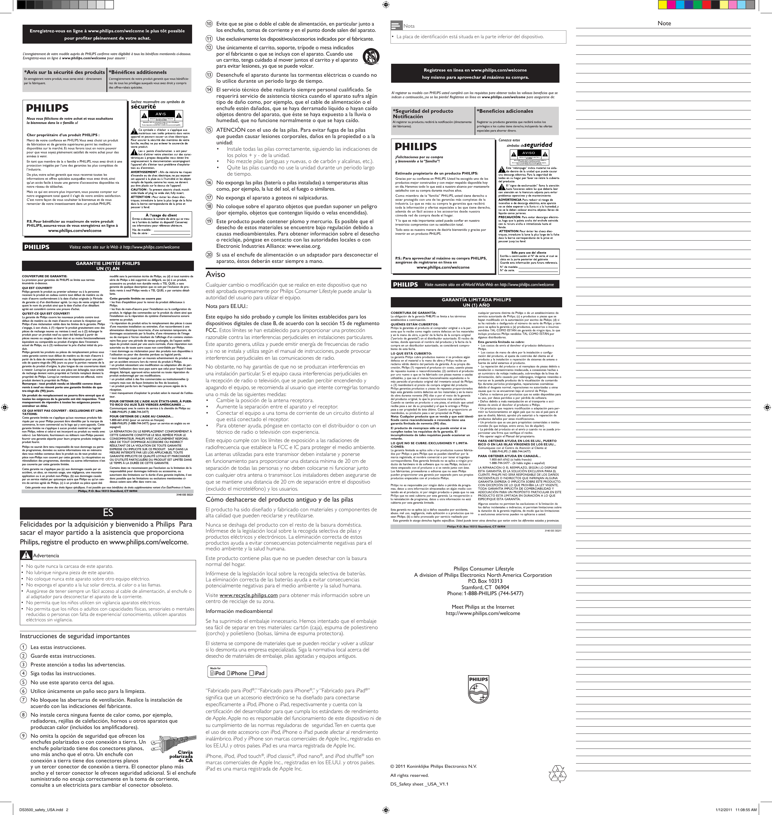 j  Evite que se pise o doble el cable de alimentación, en particular junto a los enchufes, tomas de corriente y en el punto donde salen del aparato.k  Use exclusivamente los dispositivos/accesorios indicados por el fabricante.l  Use únicamente el carrito, soporte, trípode o mesa indicados por el fabricante o que se incluya con el aparato. Cuando use un carrito, tenga cuidado al mover juntos el carrito y el aparato para evitar lesiones, ya que se puede volcar.   m  Desenchufe el aparato durante las tormentas eléctricas o cuando no lo utilice durante un periodo largo de tiempo. n  El servicio técnico debe realizarlo siempre personal cualicado. Se requerirá servicio de asistencia técnica cuando el aparato sufra algún tipo de daño como, por ejemplo, que el cable de alimentación o el enchufe estén dañados, que se haya derramado líquido o hayan caído objetos dentro del aparato, que éste se haya expuesto a la lluvia o humedad, que no funcione normalmente o que se haya caído.o  ATENCIÓN con el uso de las pilas. Para evitar fugas de las pilas que puedan causar lesiones corporales, daños en la propiedad o a la unidad: Instale todas las pilas correctamente, siguiendo las indicaciones de • los polos + y - de la unidad. No mezcle pilas (antiguas y nuevas, o de carbón y alcalinas, etc.).• Quite las pilas cuando no use la unidad durante un periodo largo • de tiempo.p  No exponga las pilas (batería o pilas instaladas) a temperaturas altas como, por ejemplo, la luz del sol, el fuego o similares.q  No exponga el aparato a goteos ni salpicaduras. r  No coloque sobre el aparato objetos que puedan suponer un peligro (por ejemplo, objetos que contengan líquido o velas encendidas). s  Este producto puede contener plomo y mercurio. Es posible que el desecho de estos materiales se encuentre bajo regulación debido a causas medioambientales. Para obtener información sobre el desecho o reciclaje, póngase en contacto con las autoridades locales o con Electronic Industries Alliance: www.eiae.org.t  Si usa el enchufe de alimentación o un adaptador para desconectar el aparato, éstos deberán estar siempre a mano.AvisoCualquier cambio o modicación que se realice en este dispositivo que no esté aprobada expresamente por Philips Consumer Lifestyle puede anular la autoridad del usuario para utilizar el equipo. Nota para EE.UU.:Este equipo ha sido probado y cumple los límites establecidos para los dispositivos digitales de clase B, de acuerdo con la sección 15 de reglamento FCC. Estos límites se han establecido para proporcionar una protección razonable contra las interferencias perjudiciales en instalaciones particulares. Este aparato genera, utiliza y puede emitir energía de frecuencias de radio y, si no se instala y utiliza según el manual de instrucciones, puede provocar interferencias perjudiciales en las comunicaciones de radio.No obstante, no hay garantías de que no se produzcan interferencias en una instalación particular. Si el equipo causa interferencias perjudiciales en la recepción de radio o televisión, que se puedan percibir encendiendo y apagando el equipo, se recomienda al usuario que intente corregirlas tomando una o más de las siguientes medidas:Cambie la posición de la antena receptora.• Aumente la separación entre el aparato y el receptor.•  Conectar el equipo a una toma de corriente de un circuito distinto al •  que está conectado el receptor.Para obtener ayuda, póngase en contacto con el distribuidor o con un • técnico de radio o televisión con experiencia.Este equipo cumple con los límites de exposición a las radiaciones de radiofrecuencia que establece la FCC e IC para proteger el medio ambiente. Las antenas utilizadas para este transmisor deben instalarse y ponerse en funcionamiento para proporcionar una distancia mínima de 20 cm de separación de todas las personas y no deben colocarse ni funcionar junto con cualquier otra antena o transmisor. Los instaladores deben asegurarse de que se mantiene una distancia de 20 cm de separación entre el dispositivo (excluido el microteléfono) y los usuarios.Cómo deshacerse del producto antiguo y de las pilasEl producto ha sido diseñado y fabricado con materiales y componentes de alta calidad que pueden reciclarse y reutilizarse.Nunca se deshaga del producto con el resto de la basura doméstica. Infórmese de la legislación local sobre la recogida selectiva de pilas y productos eléctricos y electrónicos. La eliminación correcta de estos productos ayuda a evitar consecuencias potencialmente negativas para el medio ambiente y la salud humana.Este producto contiene pilas que no se pueden desechar con la basura normal del hogar.Infórmese de la legislación local sobre la recogida selectiva de baterías. La eliminación correcta de las baterías ayuda a evitar consecuencias potencialmente negativas para el medio ambiente y la salud humana.Visite www.recycle.philips.com para obtener más información sobre un centro de reciclaje de su zona.Información medioambientalSe ha suprimido el embalaje innecesario. Hemos intentado que el embalaje sea fácil de separar en tres materiales: cartón (caja), espuma de poliestireno (corcho) y polietileno (bolsas, lámina de espuma protectora). El sistema se compone de materiales que se pueden reciclar y volver a utilizar si lo desmonta una empresa especializada. Siga la normativa local acerca del desecho de materiales de embalaje, pilas agotadas y equipos antiguos. “Fabricado para iPod®,” “Fabricado para iPhone®,” y “Fabricado para iPad®” signica que un accesorio electrónico se ha diseñado para conectarse especícamente a iPod, iPhone o iPad, respectivamente y cuenta con la certicación del desarrollador para que cumpla los estándares de rendimiento de Apple. Apple no es responsable del funcionamiento de este dispositivo ni de su cumplimiento de las normas reguladoras de  seguridad. Ten en cuenta que el uso de este accesorio con iPod, iPhone o iPad puede afectar al rendimiento inalámbrico. iPod y iPhone son marcas comerciales de Apple Inc., registradas en los EE.UU. y otros países. iPad es una marca registrada de Apple Inc.iPhone, iPod, iPod touch®, iPod classic®, iPod nano®, and iPod shufe® son marcas comerciales de Apple Inc., registradas en los EE.UU. y otros países. iPad es una marca registrada de Apple Inc.© 2011 Koninklijke Philips Electronics N.V.All rights reserved.DS_Safety sheet _USA_V1.1 Philips Consumer LifestyleA division of Philips Electronics North America Corporation   P.O. Box 10313   Stamford, CT  06904   Phone: 1-888-PHILIPS (744-5477)Meet Philips at the Internethttp://www.philips.com/welcomeGARANTIE LIMITÉE PHILIPSUN (1) AN COUVERTURE DE GARANTIE:La provision pour garanties de PHILIPS se limite aux termesénumérés ci-dessous.QUI EST COUVERT?Philips garantit le produit au premier acheteur ou à la personnerecevant le produit en cadeau contre tout défaut de matière ou demain d’œuvre conformément à la date d’achat originale (« Périodede garantie ») d’un distributeur agréé. Le reçu de vente original indi-quant le nom du produit ainsi que la date d’achat d’un détaillantagréé est considéré comme une preuve d&apos;achat.QU&apos;EST-CE QUI EST COUVERT?La garantie de Philips couvre les nouveaux produits contre toutdéfaut de matière ou de main d’œuvre et suivant la réception parPhilips d’une réclamation valide dans les limites de la garantie. Philipss’engage, à son choix, à (1) réparer le produit gratuitement avec despièces de rechange neuves ou remises à neuf, ou à (2) échanger leproduit pour un produit neuf ou ayant été fabriqué à partir depièces neuves ou usagées en bon état et au moins fonctionnellementéquivalent ou comparable au produit d’origine dans l’inventaireactuel de Philips, ou à (3) rembourser le prix d’achat initial du pro-duit.Philips garantit les produits ou pièces de remplacement prévus souscette garantie contre tout défaut de matière ou de main d’œuvre àpartir de la date de remplacement ou de réparation pour une péri-ode de quatre-vingt-dix (90) jours ou pour la portion restante de lagarantie du produit d’origine, la plus longue de ces couvertures étantà retenir. Lorsqu’un produit ou une pièce est échangée, tout articlede rechange devient votre propriété et l’article remplacé devient lapropriété de Philips. Lorsqu’un remboursement est effectué, votreproduit devient la propriété de Philips.Remarque : tout produit vendu et identifié comme étantremis à neuf ou rénové porte une garantie limitée de qua-tre-vingt-dix (90) jours.Un produit de remplacement ne pourra être envoyé que sitoutes les exigences de la garantie ont été respectées. Toutmanquement de répondre à toutes les exigences pourraentraîner un délai.CE QUI N’EST PAS COUVERT - EXCLUSIONS ET LIMI-TATIONS:Cette garantie limitée ne s’applique qu’aux nouveaux produits fab-riqués par ou pour Philips pouvant être identifiés par la marque decommerce, le nom commercial ou le logo qui y sont apposés. Cettegarantie limitée ne s’applique à aucun produit matériel ou logicielnon Philips, même si celui-ci est incorporé au produit ou vendu aveccelui-ci. Les fabricants, fournisseurs ou éditeurs non-Philips peuventfournir une garantie séparée pour leurs propres produits intégrés auproduit fourni.Philips ne saurait être tenu responsable de tout dommage ou pertede programmes, données ou autres informations mis en mémoiredans tous médias contenus dans le produit ou de tout produit oupièce non-Philips non couvert par cette garantie. La récupération ouréinstallation des programmes, données ou autres informations n’estpas couverte par cette garantie limitée.Cette garantie ne s’applique pas (a) aux dommages causés par unaccident, un abus, un mauvais usage, une négligence, une mauvaiseapplication ou à un produit non-Philips, (b) aux dommages causéspar un service réalisé par quiconque autre que Philips ou qu’un cen-tre de service agréé de Philips, (c) à un produit ou pièce ayant étémodifié sans la permission écrite de Philips, ou (d) si tout numéro desérie de Philips a été supprimé ou défiguré, ou (e) à un produit,accessoire ou produit non durable vendu « TEL QUEL » sansgarantie de quelque description que ce soit par l’inclusion de pro-duits remis à neuf Philips vendu « TEL QUEL » par certains détail-lants.Cette garantie limitée ne couvre pas:• les frais d&apos;expédition pour le renvoi du produit défectueux àPhilips.• les frais de main-d&apos;œuvre pour l&apos;installation ou la configuration duproduit, le réglage des commandes sur le produit du client ainsi quel&apos;installation ou la réparation du système d&apos;antenne/source sonoreexterne au produit.• la réparation du produit et/ou le remplacement des pièces à caused&apos;une mauvaise installation ou entretien, d&apos;un raccordement à unealimentation électrique incorrecte, d’une surtension temporaire, dedommages occasionnés par la foudre, d’une rémanence de l’imageou de marques à l’écran résultant de l’affichage d’un contenu station-naire fixe pour une période de temps prolongée, de l’aspect esthé-tique du produit causé par une usure normale, d&apos;une réparation nonautorisée ou de toute autre cause non contrôlable par Philips.• tout dommage ou réclamation pour des produits non disponibles àl’utilisation ou pour des données perdues ou logiciel perdu.• tout dommage causé par un mauvais acheminement du produit oupar un accident encouru lors du renvoi du produit à Philips.• un produit nécessitant une modification ou adaptation afin de per-mettre l&apos;utilisation dans tout pays autre que celui pour lequel il étaitdésigné, fabriqué, approuvé et/ou autorisé ou toute réparation duproduit endommagé par ces modifications.• un produit utilisé à des fins commerciales ou institutionnelles (ycompris mais non de façon limitative les fins de location).• un produit perdu lors de l’expédition sans preuve signée de laréception.• tout manquement d’exploiter le produit selon le manuel de l’utilisa-teur.POUR OBTENIR DE L’AIDE AUX ÉTATS-UNIS, À PUER-TO RICO OU AUX ÎLES VIERGES AMÉRICAINES …Communiquez avec le centre de service à la clientèle de Philips au:1-888-PHILIPS (1-888-744-5477)POUR OBTENIR DE L’AIDE AU CANADA…1-800-661-6162 (pour un service en français)1-888-PHILIPS (1-888-744-5477) (pour un service en anglais ou enespagnol)LA RÉPARATION OU LE REMPLACEMENT CONFORMÉMENT ÀCETTE GARANTIE CONSTITUE LE SEUL REMÈDE POUR LECONSOMMATEUR. PHILIPS N’EST AUCUNEMENT RESPONS-ABLE DE TOUT DOMMAGE ACCESSOIRE OU INDIRECTRÉSULTANT DE LA VIOLATION DE TOUTE GARANTIEEXPRESSE OU IMPLICITE SUR CE PRODUIT.  SAUF DANS LAMESURE INTERDITE PAR LES LOIS APPLICABLES, TOUTEGARANTIE IMPLICITE DE QUALITÉ LOYALE ET MARCHANDEOU D’UTILITÉ PARTICULIÈRE DU PRODUIT EST LIMITÉE DANSLE TEMPS À LA DURÉE DE CETTE GARANTIE.Certains états ne reconnaissent pas l&apos;exclusion ou la limitation de laresponsabilité pour dommages indirects ou accessoires, ouautorisent des limitations sur la durée d’une garantie implicite, il estdonc possible que les limitations ou exclusions mentionnées ci-dessus soient sans effet dans votre cas.Cette garantie vous donne des droits légaux spécifiques. Il est possible que vous bénéficiiez de droits supplémentaires variant d&apos;un État/Province à l&apos;autre.3140 035 50221Philips, P.O. Box 10313 Stamford, CT 06904ESFelicidades por la adquisición y bienvenido a Philips  Para sacar el mayor partido a la asistencia que proporciona Philips, registre el producto en www.philips.com/welcome.Advertencia No quite nunca la carcasa de este aparato.  •No lubrique ninguna pieza de este aparato. •No coloque nunca este aparato sobre otro equipo eléctrico. •No exponga el aparato a la luz solar directa, al calor o a las llamas.  •Asegúrese de tener siempre un fácil acceso al cable de alimentación, al enchufe o  •al adaptador para desconectar el aparato de la corriente.No permita que los niños utilicen sin vigilancia aparatos eléctricos.  •No permita que los niños o adultos con capacidades físicas, sensoriales o mentales  •reducidas o personas con falta de experiencia/ conocimiento, utilicen aparatos eléctricos sin vigilancia.Instrucciones de seguridad importantesa  Lea estas instrucciones.b  Guarde estas instrucciones.c  Preste atención a todas las advertencias.d  Siga todas las instrucciones.e  No use este aparato cerca del agua.f  Utilice únicamente un paño seco para la limpieza.g  No bloquee las aberturas de ventilación. Realice la instalación de acuerdo con las indicaciones del fabricante.h  No instale cerca ninguna fuente de calor como, por ejemplo, radiadores, rejillas de calefacción, hornos u otros aparatos que produzcan calor (incluidos los amplicadores). i  No omita la opción de seguridad que ofrecen los enchufes polarizados o con conexión a tierra. Un enchufe polarizado tiene dos conectores planos, uno más ancho que el otro. Un enchufe con conexión a tierra tiene dos conectores planos y un tercer conector de conexión a tierra. El conector plano más ancho y el tercer conector le ofrecen seguridad adicional. Si el enchufe suministrado no encaja correctamente en la toma de corriente, consulte a un electricista para cambiar el conector obsoleto. NoteNotaLa placa de identicación está situada en la parte inferior del dispositivo. •DS3500_safety_USA.indd   2 1/12/2011   11:08:55 AM