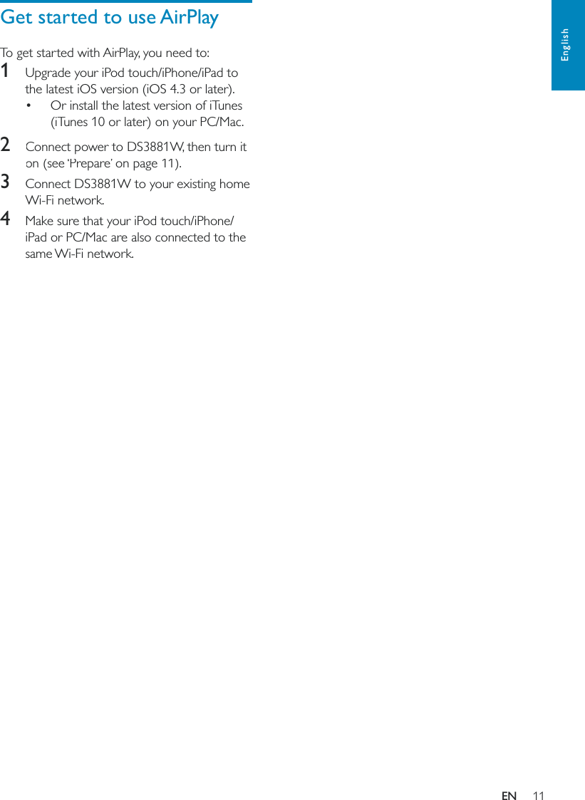 11EnglishGet started to use AirPlayTo get started with AirPlay, you need to:1  Upgrade your iPod touch/iPhone/iPad to the latest iOS version (iOS 4.3 or later). Or install the latest version of iTunes (iTunes 10 or later) on your PC/Mac. 2  Connect power to DS3881W, then turn it on (see ‘Prepare’ on page 11).3  Connect DS3881W to your existing home Wi-Fi network.4  Make sure that your iPod touch/iPhone/iPad or PC/Mac are also connected to the same Wi-Fi network.EN