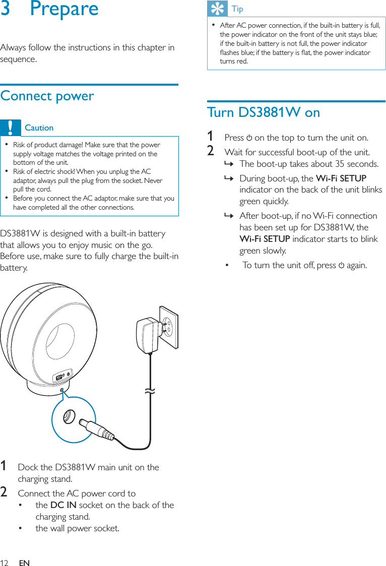 12Tip  After AC power connection, if the built-in battery is full, the power indicator on the front of the unit stays blue; if the built-in battery is not full, the power indicator turns red.Turn DS3881W on1 Press  on the top to turn the unit on.2  Wait for successful boot-up of the unit. »The boot-up takes about 35 seconds.  »During boot-up, the Wi-Fi SETUP indicator on the back of the unit blinks green quickly.  »After boot-up, if no Wi-Fi connection has been set up for DS3881W, the Wi-Fi SETUP indicator starts to blink green slowly.  To turn the unit off, press   again.3 PrepareAlways follow the instructions in this chapter in sequence.Connect powerCaution  Risk of product damage! Make sure that the power supply voltage matches the voltage printed on the bottom of the unit.  Risk of electric shock! When you unplug the AC adaptor, always pull the plug from the socket. Never pull the cord.  Before you connect the AC adaptor, make sure that you have completed all the other connections.DS3881W is designed with a built-in battery that allows you to enjoy music on the go. Before use, make sure to fully charge the built-in battery.  1  Dock the DS3881W main unit on the charging stand.2  Connect the AC power cord to  the DC IN socket on the back of the charging stand. the wall power socket.EN