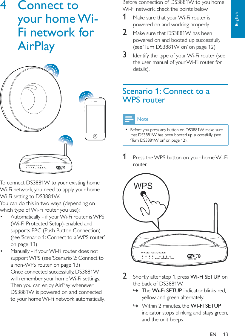 13EnglishBefore connection of DS3881W to you home Wi-Fi network, check the points below.1  Make sure that your Wi-Fi router is powered on and working properly. 2  Make sure that DS3881W has been powered on and booted up successfully (see ‘Turn DS3881W on’ on page 12).3  Identify the type of your Wi-Fi router (see the user manual of your Wi-Fi router for details).Scenario 1: Connect to a WPS routerNote  Before you press any button on DS3881W, make sure that DS3881W has been booted up successfully (see ‘Turn DS3881W on’ on page 12).1  Press the WPS button on your home Wi-Fi router.  2  Shortly after step 1, press Wi-Fi SETUP on the back of DS3881W. »The Wi-Fi SETUP indicator blinks red, yellow and green alternately.  »Within 2 minutes, the WI-FI SETUP indicator stops blinking and stays green, and the unit beeps. WPS4 Connect to your home Wi-Fi network for AirPlay  To connect DS3881W to your existing home Wi-Fi network, you need to apply your home Wi-Fi setting to DS3881W.You can do this in two ways (depending on which type of Wi-Fi router you use): Automatically - if your Wi-Fi router is WPS (Wi-Fi Protected Setup)-enabled and supports PBC (Push Button Connection) (see ‘Scenario 1: Connect to a WPS router’ on page 13) Manually - if your Wi-Fi router does not support WPS (see ‘Scenario 2: Connect to a non-WPS router’ on page 13)Once connected successfully, DS3881W will remember your home Wi-Fi settings. Then you can enjoy AirPlay whenever DS3881W is powered on and connected to your home Wi-Fi network automatically. EN