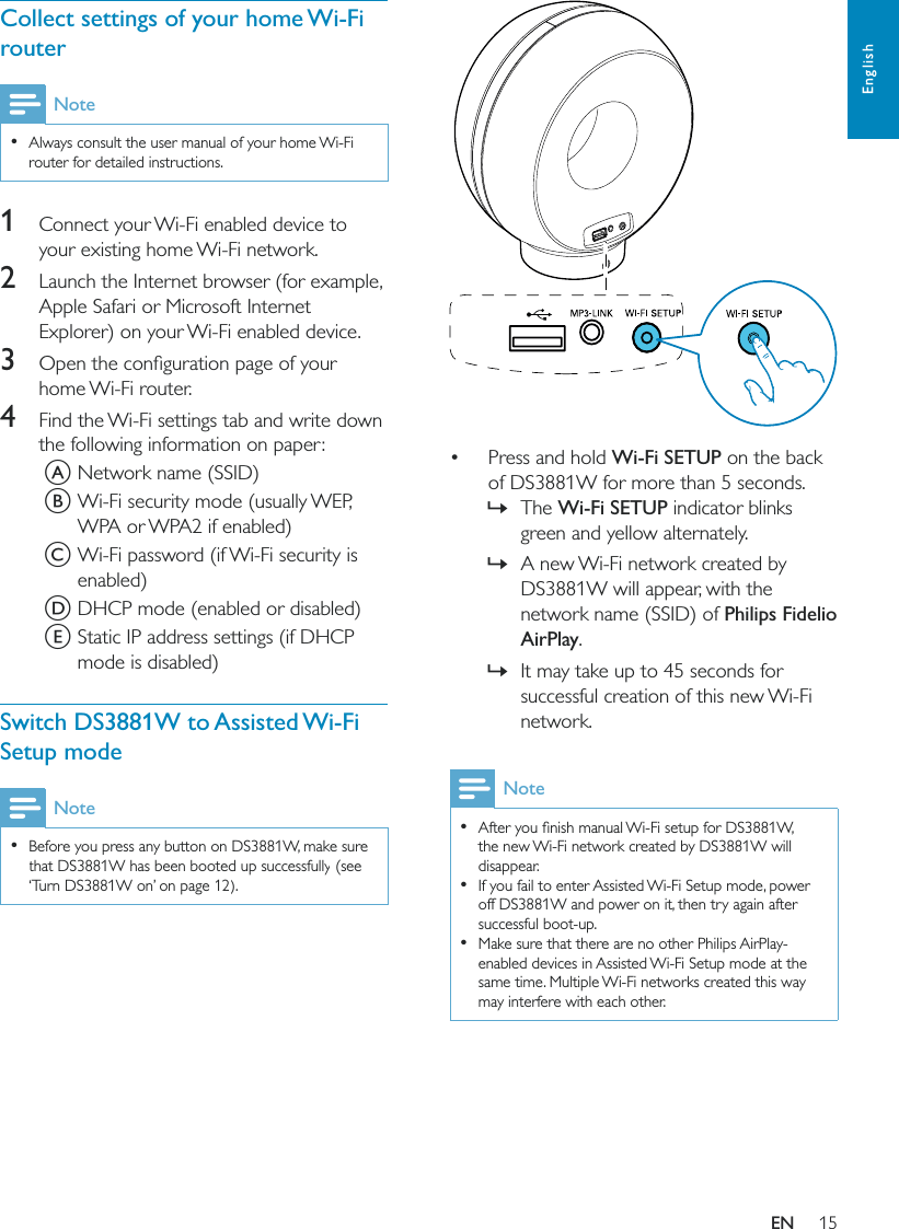 15English   Press and hold Wi-Fi SETUP on the back of DS3881W for more than 5 seconds. »The Wi-Fi SETUP indicator blinks green and yellow alternately. »A new Wi-Fi network created by DS3881W will appear, with the network name (SSID) of Philips Fidelio AirPlay. »It may take up to 45 seconds for successful creation of this new Wi-Fi network.Note  the new Wi-Fi network created by DS3881W will disappear.  If you fail to enter Assisted Wi-Fi Setup mode, power off DS3881W and power on it, then try again after successful boot-up.  Make sure that there are no other Philips AirPlay-enabled devices in Assisted Wi-Fi Setup mode at the same time. Multiple Wi-Fi networks created this way may interfere with each other.Collect settings of your home Wi-Fi routerNote  Always consult the user manual of your home Wi-Fi router for detailed instructions.1  Connect your Wi-Fi enabled device to your existing home Wi-Fi network.2  Launch the Internet browser (for example, Apple Safari or Microsoft Internet Explorer) on your Wi-Fi enabled device.3 home Wi-Fi router.4  Find the Wi-Fi settings tab and write down the following information on paper:A Network name (SSID)B Wi-Fi security mode (usually WEP, WPA or WPA2 if enabled)C Wi-Fi password (if Wi-Fi security is enabled)D DHCP mode (enabled or disabled)E Static IP address settings (if DHCP mode is disabled)Switch DS3881W to Assisted Wi-Fi Setup modeNote  Before you press any button on DS3881W, make sure that DS3881W has been booted up successfully (see ‘Turn DS3881W on’ on page 12).EN