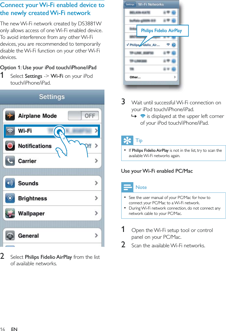 16  3  Wait until successful Wi-Fi connection on your iPod touch/iPhone/iPad. » is displayed at the upper left corner of your iPod touch/iPhone/iPad.Tip  If Philips Fidelio AirPlay is not in the list, try to scan the available Wi-Fi networks again. Use your Wi-Fi enabled PC/MacNote  See the user manual of your PC/Mac for how to connect your PC/Mac to a Wi-Fi network.  During Wi-Fi network connection, do not connect any network cable to your PC/Mac.1  Open the Wi-Fi setup tool or control panel on your PC/Mac.2  Scan the available Wi-Fi networks.Philips Fidelio AirPlayConnect your Wi-Fi enabled device to the newly created Wi-Fi networkThe new Wi-Fi network created by DS3881W only allows access of one Wi-Fi enabled device. To avoid interference from any other Wi-Fi devices, you are recommended to temporarily disable the Wi-Fi function on your other Wi-Fi devices. Option 1: Use your iPod touch/iPhone/iPad1 Select Settings -&gt; Wi-Fi on your iPod touch/iPhone/iPad.  2 Select Philips Fidelio AirPlay from the list of available networks.EN