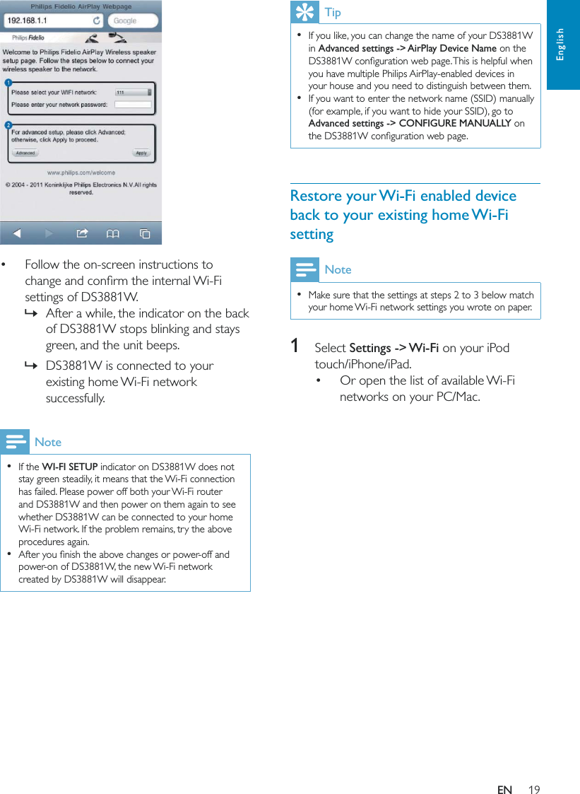 19EnglishTip  If you like, you can change the name of your DS3881W in Advanced settings -&gt; AirPlay Device Name on the you have multiple Philips AirPlay-enabled devices in your house and you need to distinguish between them.  If you want to enter the network name (SSID) manually (for example, if you want to hide your SSID), go to Advanced settings -&gt; CONFIGURE MANUALLY on Restore your Wi-Fi enabled device back to your existing home Wi-Fi settingNote  Make sure that the settings at steps 2 to 3 below match your home Wi-Fi network settings you wrote on paper.1 Select Settings -&gt; Wi-Fi on your iPod touch/iPhone/iPad. Or open the list of available Wi-Fi networks on your PC/Mac.   Follow the on-screen instructions to settings of DS3881W. »After a while, the indicator on the back of DS3881W stops blinking and stays green, and the unit beeps.  »DS3881W is connected to your existing home Wi-Fi network successfully.Note  If the WI-FI SETUP indicator on DS3881W does not stay green steadily, it means that the Wi-Fi connection has failed. Please power off both your Wi-Fi router and DS3881W and then power on them again to see whether DS3881W can be connected to your home Wi-Fi network. If the problem remains, try the above procedures again.  power-on of DS3881W, the new Wi-Fi network created by DS3881W will disappear.EN