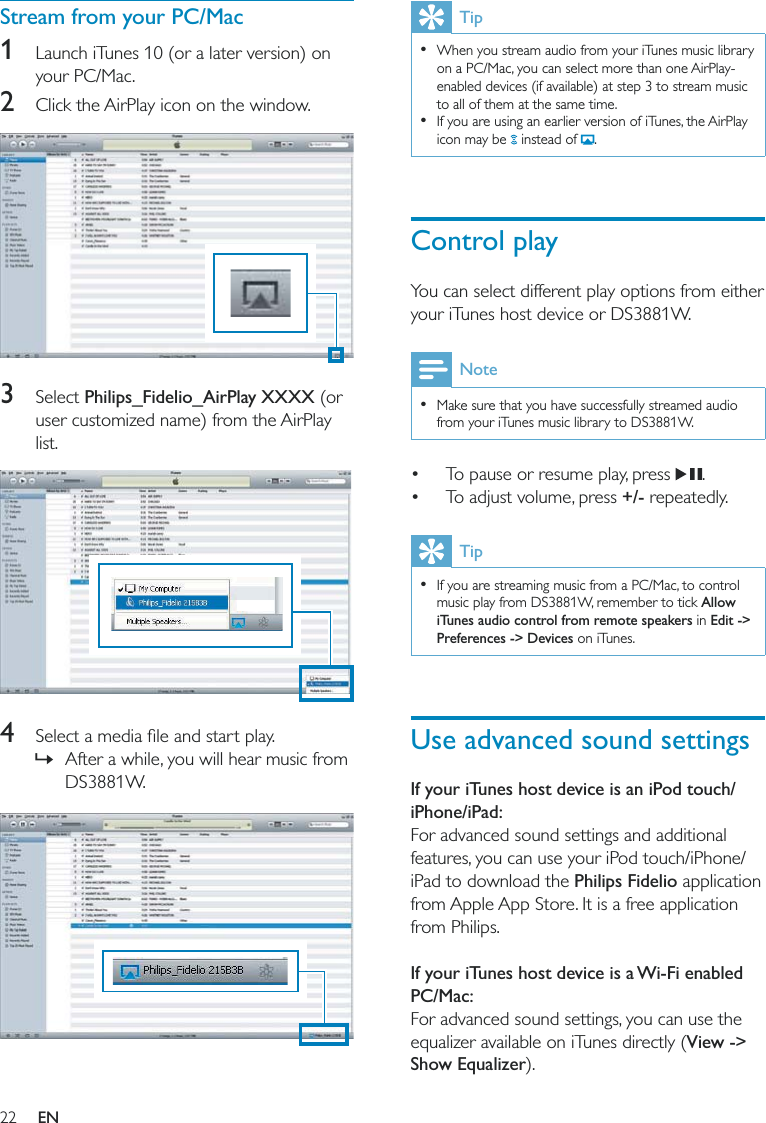 22Tip  When you stream audio from your iTunes music library on a PC/Mac, you can select more than one AirPlay-enabled devices (if available) at step 3 to stream music to all of them at the same time.  If you are using an earlier version of iTunes, the AirPlay icon may be   instead of  .Control playYou can select different play options from either your iTunes host device or DS3881W.Note  Make sure that you have successfully streamed audio from your iTunes music library to DS3881W. To pause or resume play, press  . To adjust volume, press +/- repeatedly.Tip  If you are streaming music from a PC/Mac, to control music play from DS3881W, remember to tick Allow iTunes audio control from remote speakers in Edit -&gt; Preferences -&gt; Devices on iTunes. Use advanced sound settingsIf your iTunes host device is an iPod touch/iPhone/iPad:For advanced sound settings and additional features, you can use your iPod touch/iPhone/iPad to download the Philips Fidelio application from Apple App Store. It is a free application from Philips. If your iTunes host device is a Wi-Fi enabled PC/Mac:For advanced sound settings, you can use the equalizer available on iTunes directly (View -&gt; Show Equalizer). Stream from your PC/Mac1  Launch iTunes 10 (or a later version) on your PC/Mac. 2  Click the AirPlay icon on the window.   3 Select Philips_Fidelio_AirPlay XXXX (or user customized name) from the AirPlay list.  4  »After a while, you will hear music from DS3881W.  EN