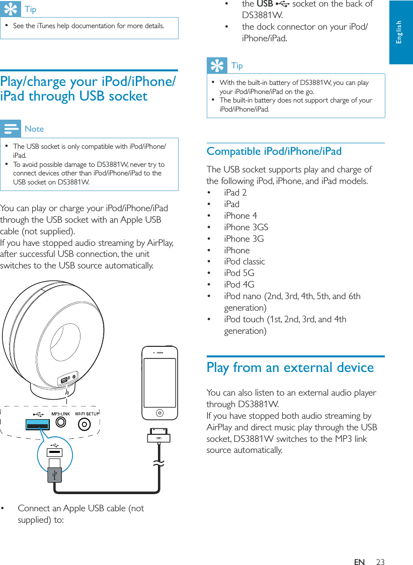 23English the USB   socket on the back of DS3881W. the dock connector on your iPod/iPhone/iPad.Tip  With the built-in battery of DS3881W, you can play your iPod/iPhone/iPad on the go.  The built-in battery does not support charge of your iPod/iPhone/iPad. Compatible iPod/iPhone/iPadThe USB socket supports play and charge of the following iPod, iPhone, and iPad models. iPad 2 iPad iPhone 4 iPhone 3GS iPhone 3G iPhone  iPod classic  iPod 5G  iPod 4G  iPod nano (2nd, 3rd, 4th, 5th, and 6th generation)  iPod touch (1st, 2nd, 3rd, and 4th generation)Play from an external deviceYou can also listen to an external audio player through DS3881W.If you have stopped both audio streaming by AirPlay and direct music play through the USB socket, DS3881W switches to the MP3 link source automatically.Tip  See the iTunes help documentation for more details.Play/charge your iPod/iPhone/iPad through USB socketNote  The USB socket is only compatible with iPod/iPhone/iPad.  To avoid possible damage to DS3881W, never try to connect devices other than iPod/iPhone/iPad to the USB socket on DS3881W.You can play or charge your iPod/iPhone/iPad through the USB socket with an Apple USB cable (not supplied).If you have stopped audio streaming by AirPlay, after successful USB connection, the unit switches to the USB source automatically.   Connect an Apple USB cable (not supplied) to:EN