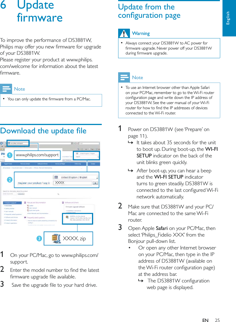 25EnglishUpdate from the Warning  Always connect your DS3881W to AC power for Note  To use an Internet browser other than Apple Safari on your PC/Mac, remember to go to the Wi-Fi router your DS3881W. See the user manual of your Wi-Fi connected to the Wi-Fi router.1  Power on DS3881W (see ‘Prepare’ on page 11).  »It takes about 35 seconds for the unit to boot up. During boot-up, the WI-FI SETUP indicator on the back of the unit blinks green quickly.  »After boot-up, you can hear a beep and the WI-FI SETUP indicator turns to green steadily. DS3881W is network automatically.2  Make sure that DS3881W and your PC/Mac are connected to the same Wi-Fi router.3 Open Apple Safari on your PC/Mac, then select ‘Philips_Fidelio XXX’ from the Bonjour pull-down list. Or open any other Internet browser on your PC/Mac, then type in the IP address of DS3881W (available on at the address bar. »web page is displayed.6 Update firmwareTo improve the performance of DS3881W, of your DS3881W.Please register your product at www.philips.com/welcome for information about the latest Note    1  On your PC/Mac, go to www.philips.com/support.2 3 www.philips.com/support XXXX XXXX. zipEN