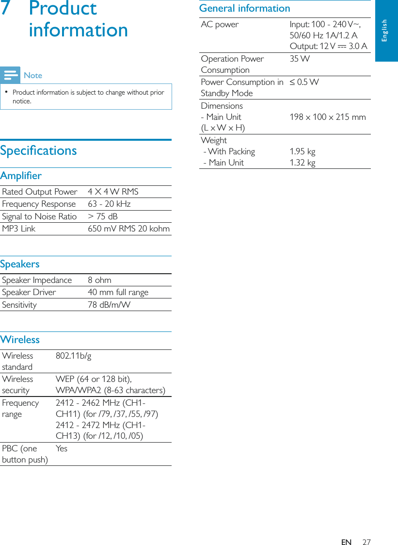 27EnglishGeneral informationAC power Input: 100 - 240 V~, 50/60 Hz 1A/1.2 AOutput: 12 V   3.0 AOperation Power Consumption35 WPower Consumption in Standby ModeDimensions - Main Unit  (L x W x H)198 x 100 x 215 mmWeight - With Packing - Main Unit1.95 kg1.32 kg7 Product informationNote  Product information is subject to change without prior notice.Rated Output Power 4 X 4 W RMSFrequency Response 63 - 20 kHzSignal to Noise Ratio &gt; 75 dBMP3 Link 650 mV RMS 20 kohmSpeakersSpeaker Impedance 8 ohmSpeaker Driver 40 mm full rangeSensitivity 78 dB/m/WWirelessWireless standard802.11b/gWireless securityWEP (64 or 128 bit),WPA/WPA2 (8-63 characters)Frequency range2412 - 2462 MHz (CH1-CH11) (for /79, /37, /55, /97)2412 - 2472 MHz (CH1-CH13) (for /12, /10, /05)PBC (one button push)Ye sEN