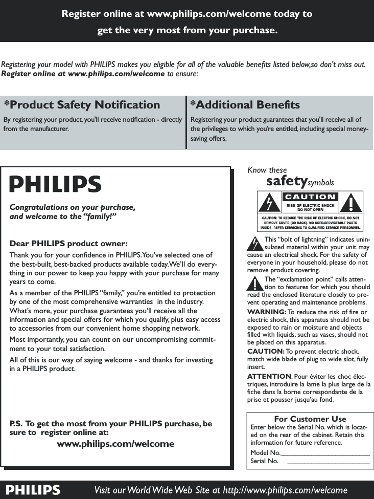 Register online at www.philips.com/welcome today to get the very most from your purchase.*Pro *Additional Benefits By registering your product, you&apos;ll receive notition - directly from the mnuturer.Registering your product guntees tht you&apos;ll receivll of the privileges to which you’re entitled, including  money-sving offers.For Customer UseEnter below the Serial No. which is locat-ed on the rear of the cabinet. Retain thisinformation for future reference.Model No.__________________________Serial No. ________________________This “bolt of lightning” indicates unin-sulated material within your unit maycause an electrical shock. For the safety ofeveryone in your household, please do notremove product covering.The “exclamation point” calls atten-tion to features for which you shouldread the enclosed literature closely to pre-vent operating and maintenance problems.WARNING: To reduce the risk of fire orelectric shock, this apparatus should not beexposed to rain or moisture and objectsfilled with liquids, such as vases, should notbe placed on this apparatus.CAUTION: To prevent electric shock,match wide blade of plug to wide slot, fullyinsert.ATTENTION: Pour éviter les choc élec-triques, introduire la lame la plus large de lafiche dans la borne correspondante de laprise et pousser jusqu’au fond.Congratulations on your purchase,and welcome to the “family!”Dear PHILIPS product owner:Th you for your condence in PHILIPS.You’ve selected one of the best-built, bestced products vible tody.We’ll do every-thing in our power to eep youpy with your purc for mny yers to come.Asmember of the PHILIPS “fily,” you’re entitled to protection by one of the most comprehensive rties  in the industry. t’s more, your purchse guntees you’ll receive ll the infornd spl offers for which you quify, plus tries from our convenient home shopping networ.Most importntly, you  count on our uncompromising commit-ment to your tot isftion.All of this is our wy of sying welcome - d for investing in IPS product.P.S.  To get the most from your PHILIPS purchase, be sure to  register online at:www.philips.com/welcomeRegistering your model with PHILIPS makes you eligible for all of the v listed below,so don&apos;t miss out. Register online at www.philips.com/welcome to ensure: