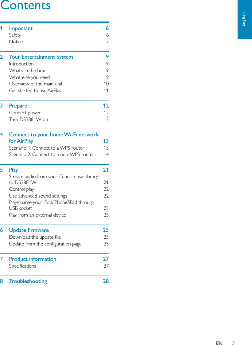 5EnglishENContents1  Important    6Safety    6Notice    72  Your Entertainment System    9Introduction    9What’s in the box    9What else you need    9Overview of the main unit    10Get started to use AirPlay    113  Prepare    12Connect power    12Turn DS3881W on    124  Connect to your home Wi-Fi network  for AirPlay    13Scenario 1: Connect to a WPS router    13Scenario 2: Connect to a non-WPS router    145  Play    21Stream audio from your iTunes music library  to DS3881W    21Control play    22Use advanced sound settings    22Play/charge your iPod/iPhone/iPad through  USB socket    23Play from an external device    23    7  Product information    27 8  Troubleshooting    28