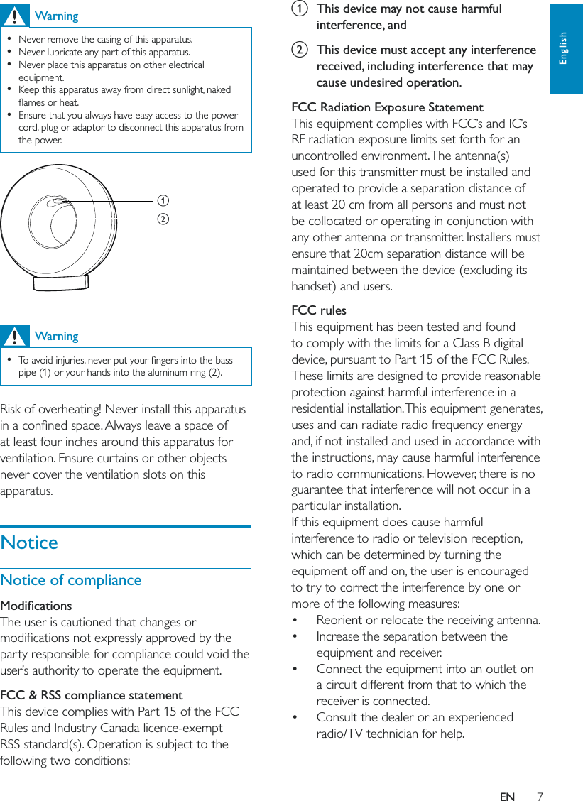 7Englisha  This device may not cause harmful interference, andb  This device must accept any interference received, including interference that may cause undesired operation. FCC Radiation Exposure StatementThis equipment complies with FCC’s and IC’s RF radiation exposure limits set forth for an uncontrolled environment. The antenna(s) used for this transmitter must be installed and operated to provide a separation distance of at least 20 cm from all persons and must not be collocated or operating in conjunction with any other antenna or transmitter. Installers must ensure that 20cm separation distance will be maintained between the device (excluding its handset) and users.FCC rulesThis equipment has been tested and found to comply with the limits for a Class B digital device, pursuant to Part 15 of the FCC Rules. These limits are designed to provide reasonable protection against harmful interference in a residential installation. This equipment generates, uses and can radiate radio frequency energy and, if not installed and used in accordance with the instructions, may cause harmful interference to radio communications. However, there is no guarantee that interference will not occur in a particular installation. If this equipment does cause harmful interference to radio or television reception, which can be determined by turning the equipment off and on, the user is encouraged to try to correct the interference by one or more of the following measures: Reorient or relocate the receiving antenna. Increase the separation between the equipment and receiver. Connect the equipment into an outlet on a circuit different from that to which the receiver is connected. Consult the dealer or an experienced radio/TV technician for help.Warning  Never remove the casing of this apparatus.   Never lubricate any part of this apparatus.  Never place this apparatus on other electrical equipment.  Keep this apparatus away from direct sunlight, naked   Ensure that you always have easy access to the power cord, plug or adaptor to disconnect this apparatus from the power.  Warning  pipe (1) or your hands into the aluminum ring (2).Risk of overheating! Never install this apparatus at least four inches around this apparatus for ventilation. Ensure curtains or other objects never cover the ventilation slots on this apparatus.NoticeNotice of complianceThe user is cautioned that changes or party responsible for compliance could void the user’s authority to operate the equipment. FCC &amp; RSS compliance statementThis device complies with Part 15 of the FCC Rules and Industry Canada licence-exempt RSS standard(s). Operation is subject to the following two conditions:abEN