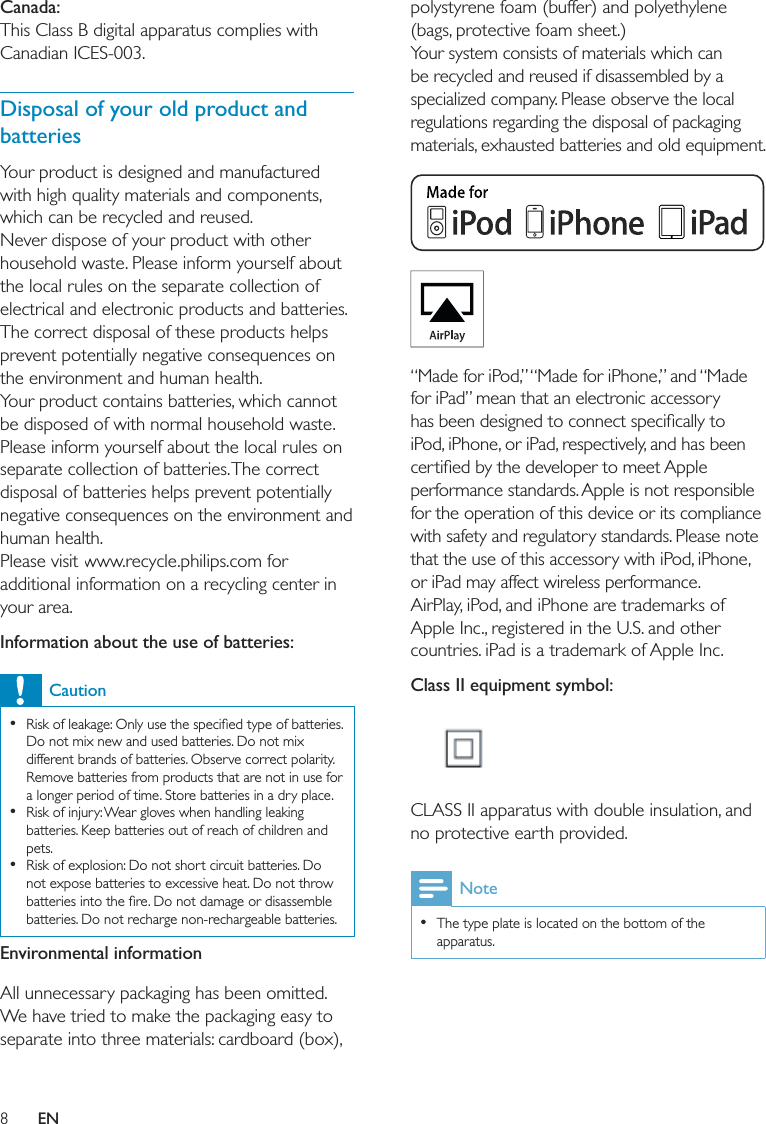 8polystyrene foam (buffer) and polyethylene (bags, protective foam sheet.) Your system consists of materials which can be recycled and reused if disassembled by a specialized company. Please observe the local regulations regarding the disposal of packaging materials, exhausted batteries and old equipment.  “Made for iPod,” “Made for iPhone,” and “Made for iPad” mean that an electronic accessory iPod, iPhone, or iPad, respectively, and has been performance standards. Apple is not responsible for the operation of this device or its compliance with safety and regulatory standards. Please note that the use of this accessory with iPod, iPhone, or iPad may affect wireless performance.AirPlay, iPod, and iPhone are trademarks of Apple Inc., registered in the U.S. and other countries. iPad is a trademark of Apple Inc. Class II equipment symbol:  CLASS II apparatus with double insulation, and no protective earth provided. Note  The type plate is located on the bottom of the apparatus.Canada: This Class B digital apparatus complies with Canadian ICES-003.  Disposal of your old product and batteriesYour product is designed and manufactured with high quality materials and components, which can be recycled and reused.Never dispose of your product with other household waste. Please inform yourself about the local rules on the separate collection of electrical and electronic products and batteries. The correct disposal of these products helps prevent potentially negative consequences on the environment and human health.Your product contains batteries, which cannot be disposed of with normal household waste.Please inform yourself about the local rules on separate collection of batteries. The correct disposal of batteries helps prevent potentially negative consequences on the environment and human health.Please visit www.recycle.philips.com for additional information on a recycling center in your area.Information about the use of batteries:Caution  Do not mix new and used batteries. Do not mix different brands of batteries. Observe correct polarity. Remove batteries from products that are not in use for a longer period of time. Store batteries in a dry place.  Risk of injury: Wear gloves when handling leaking batteries. Keep batteries out of reach of children and pets.  Risk of explosion: Do not short circuit batteries. Do not expose batteries to excessive heat. Do not throw batteries. Do not recharge non-rechargeable batteries.Environmental informationAll unnecessary packaging has been omitted. We have tried to make the packaging easy to separate into three materials: cardboard (box), EN