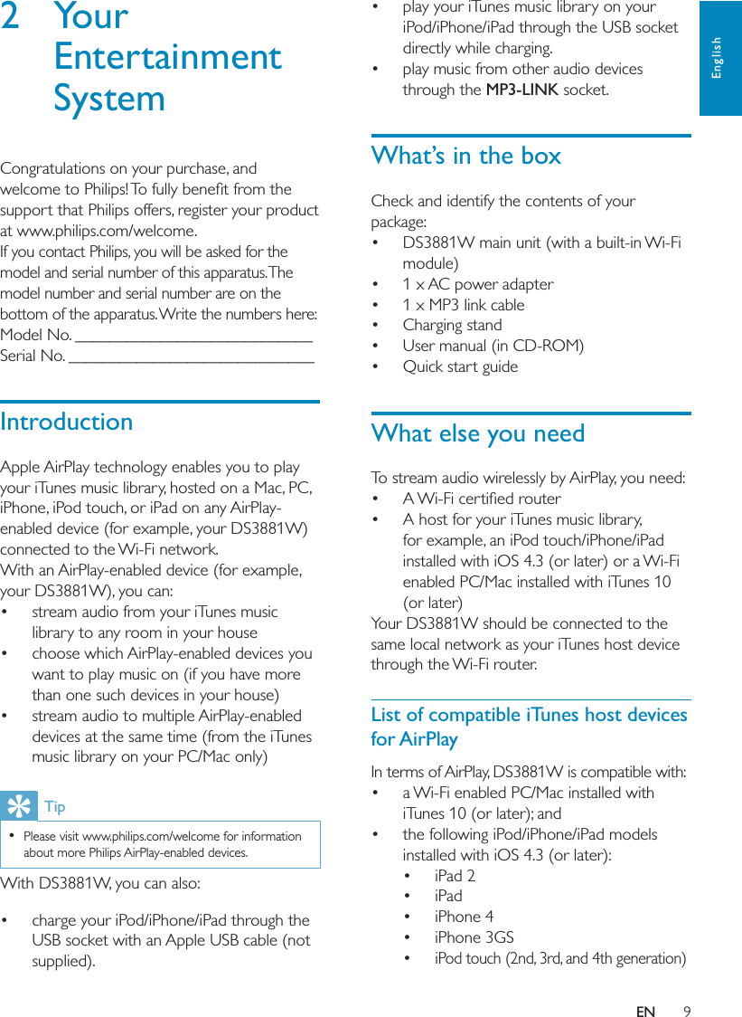 9English play your iTunes music library on your iPod/iPhone/iPad through the USB socket directly while charging. play music from other audio devices through the MP3-LINK socket.What’s in the boxCheck and identify the contents of your package: DS3881W main unit (with a built-in Wi-Fi module) 1 x AC power adapter 1 x MP3 link cable Charging stand User manual (in CD-ROM) Quick start guideWhat else you needTo stream audio wirelessly by AirPlay, you need:   A host for your iTunes music library, for example, an iPod touch/iPhone/iPad installed with iOS 4.3 (or later) or a Wi-Fi enabled PC/Mac installed with iTunes 10 (or later)Your DS3881W should be connected to the same local network as your iTunes host device through the Wi-Fi router.List of compatible iTunes host devices for AirPlayIn terms of AirPlay, DS3881W is compatible with: a Wi-Fi enabled PC/Mac installed with iTunes 10 (or later); and the following iPod/iPhone/iPad models installed with iOS 4.3 (or later): iPad 2 iPad iPhone 4 iPhone 3GS iPod touch (2nd, 3rd, and 4th generation)2 Your Entertainment SystemCongratulations on your purchase, and support that Philips offers, register your product at www.philips.com/welcome.If you contact Philips, you will be asked for the model and serial number of this apparatus. The model number and serial number are on the bottom of the apparatus. Write the numbers here: Model No. ____________________________Serial No. _____________________________IntroductionApple AirPlay technology enables you to play your iTunes music library, hosted on a Mac, PC, iPhone, iPod touch, or iPad on any AirPlay-enabled device (for example, your DS3881W) connected to the Wi-Fi network.With an AirPlay-enabled device (for example, your DS3881W), you can: stream audio from your iTunes music library to any room in your house choose which AirPlay-enabled devices you want to play music on (if you have more than one such devices in your house) stream audio to multiple AirPlay-enabled devices at the same time (from the iTunes music library on your PC/Mac only)Tip  Please visit www.philips.com/welcome for information about more Philips AirPlay-enabled devices.With DS3881W, you can also: charge your iPod/iPhone/iPad through the USB socket with an Apple USB cable (not supplied).EN