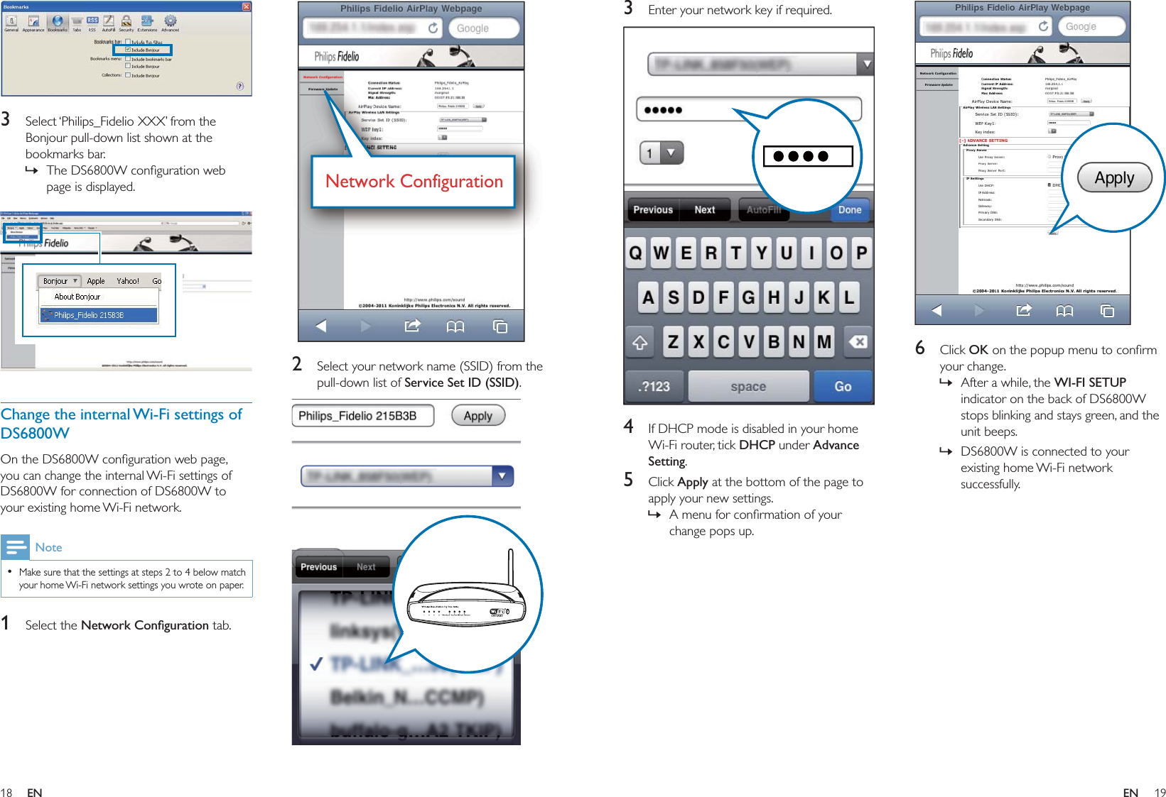 18 19  2  Select your network name (SSID) from the pull-down list of Service Set ID (SSID).  Network ConfigurationNetwork Configuration  3  Select ‘Philips_Fidelio XXX’ from the Bonjour pull-down list shown at the bookmarks bar.The DS6800W conﬁguration web page is displayed.  Change the internal Wi-Fi settings of DS6800WOn the DS6800W conﬁguration web page, you can change the internal Wi-Fi settings of DS6800W for connection of DS6800W to your existing home Wi-Fi network.NoteMake sure that the settings at steps 2 to 4 below match your home Wi-Fi network settings you wrote on paper.•1 Select the Network Conﬁguration tab.»  6 Click OK on the popup menu to conﬁrm your change.After a while, the WI-FI SETUP indicator on the back of DS6800W stops blinking and stays green, and the unit beeps. DS6800W is connected to your existing home Wi-Fi network successfully.»»3  Enter your network key if required.  4  If DHCP mode is disabled in your home Wi-Fi router, tick DHCP under Advance Setting.5 Click Apply at the bottom of the page to apply your new settings.A menu for conﬁrmation of your change pops up.»EN EN