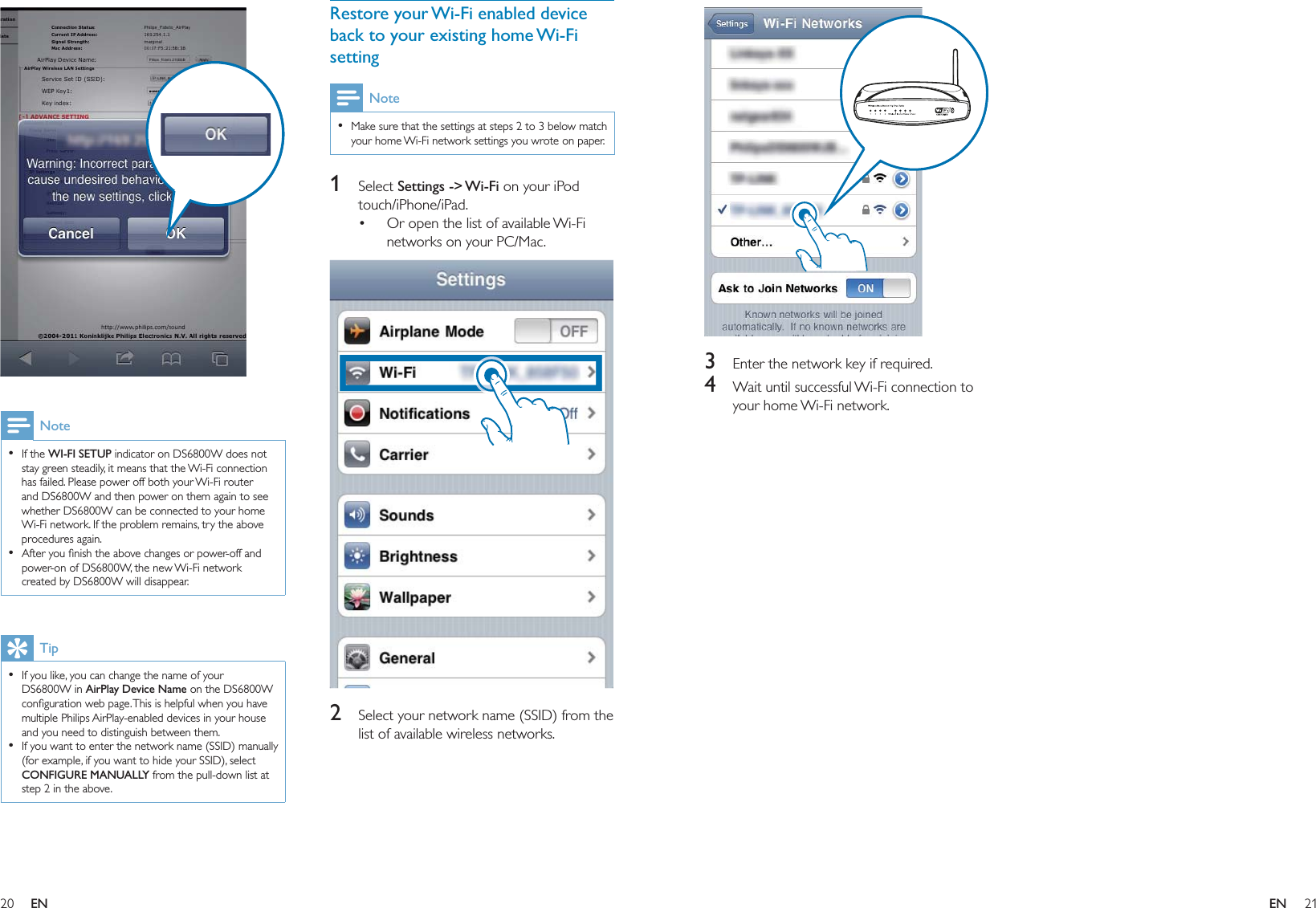 20 21Restore your Wi-Fi enabled device back to your existing home Wi-Fi settingNoteMake sure that the settings at steps 2 to 3 below match your home Wi-Fi network settings you wrote on paper.•1 Select Settings -&gt; Wi-Fi on your iPod touch/iPhone/iPad.Or open the list of available Wi-Fi networks on your PC/Mac.  2  Select your network name (SSID) from the list of available wireless networks.•  NoteIf the WI-FI SETUP indicator on DS6800W does not stay green steadily, it means that the Wi-Fi connection has failed. Please power off both your Wi-Fi router and DS6800W and then power on them again to see whether DS6800W can be connected to your home Wi-Fi network. If the problem remains, try the above procedures again.After you ﬁnish the above changes or power-off and power-on of DS6800W, the new Wi-Fi network created by DS6800W will disappear.••TipIf you like, you can change the name of your DS6800W in AirPlay Device Name on the DS6800W conﬁguration web page. This is helpful when you have multiple Philips AirPlay-enabled devices in your house and you need to distinguish between them.If you want to enter the network name (SSID) manually (for example, if you want to hide your SSID), select CONFIGURE MANUALLY from the pull-down list at step 2 in the above.••  3  Enter the network key if required.4  Wait until successful Wi-Fi connection to your home Wi-Fi network.EN EN