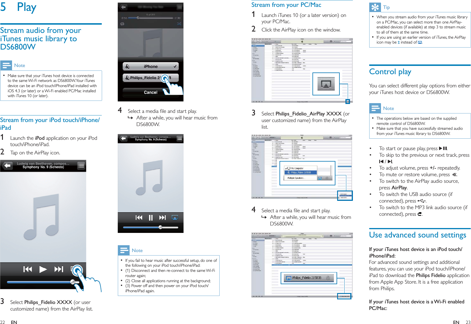 22 23  4  Select a media ﬁle and start play.After a while, you will hear music from DS6800W.  NoteIf you fail to hear music after successful setup, do one of the following on your iPod touch/iPhone/iPad:(1) Disconnect and then re-connect to the same Wi-Fi router again;(2) Close all applications running at the background;(3) Power off and then power on your iPod touch/iPhone/iPad again.••••»5 PlayStream audio from your iTunes music library to DS6800WNoteMake sure that your iTunes host device is connected to the same Wi-Fi network as DS6800W. Your iTunes device can be an iPod touch/iPhone/iPad installed with iOS 4.3 (or later) or a Wi-Fi enabled PC/Mac installed with iTunes 10 (or later).•Stream from your iPod touch/iPhone/iPad1 Launch the iPod application on your iPod touch/iPhone/iPad.2  Tap on the AirPlay icon.  3 Select Philips_Fidelio XXXX (or user customized name) from the AirPlay list.TipWhen you stream audio from your iTunes music library on a PC/Mac, you can select more than one AirPlay-enabled devices (if available) at step 3 to stream music to all of them at the same time.If you are using an earlier version of iTunes, the AirPlay icon may be   instead of  .••Control playYou can select different play options from either your iTunes host device or DS6800W.NoteThe operations below are based on the supplied remote control of DS6800W.Make sure that you have successfully streamed audio from your iTunes music library to DS6800W. ••To start or pause play, press  .To skip to the previous or next track, press  /  .To adjust volume, press +/- repeatedly.To mute or restore volume, press   .To switch to the AirPlay audio source, press AirPlay.To switch the USB audio source (if connected), press  .To switch to the MP3 link audio source (if connected), press  .Use advanced sound settingsIf your iTunes host device is an iPod touch/iPhone/iPad:For advanced sound settings and additional features, you can use your iPod touch/iPhone/iPad to download the Philips Fidelio application from Apple App Store. It is a free application from Philips. If your iTunes host device is a Wi-Fi enabled PC/Mac:•••••••Stream from your PC/Mac1  Launch iTunes 10 (or a later version) on your PC/Mac. 2  Click the AirPlay icon on the window.   3 Select Philips_Fidelio_AirPlay XXXX (or user customized name) from the AirPlay list.  4  Select a media ﬁle and start play.After a while, you will hear music from DS6800W.  »EN EN