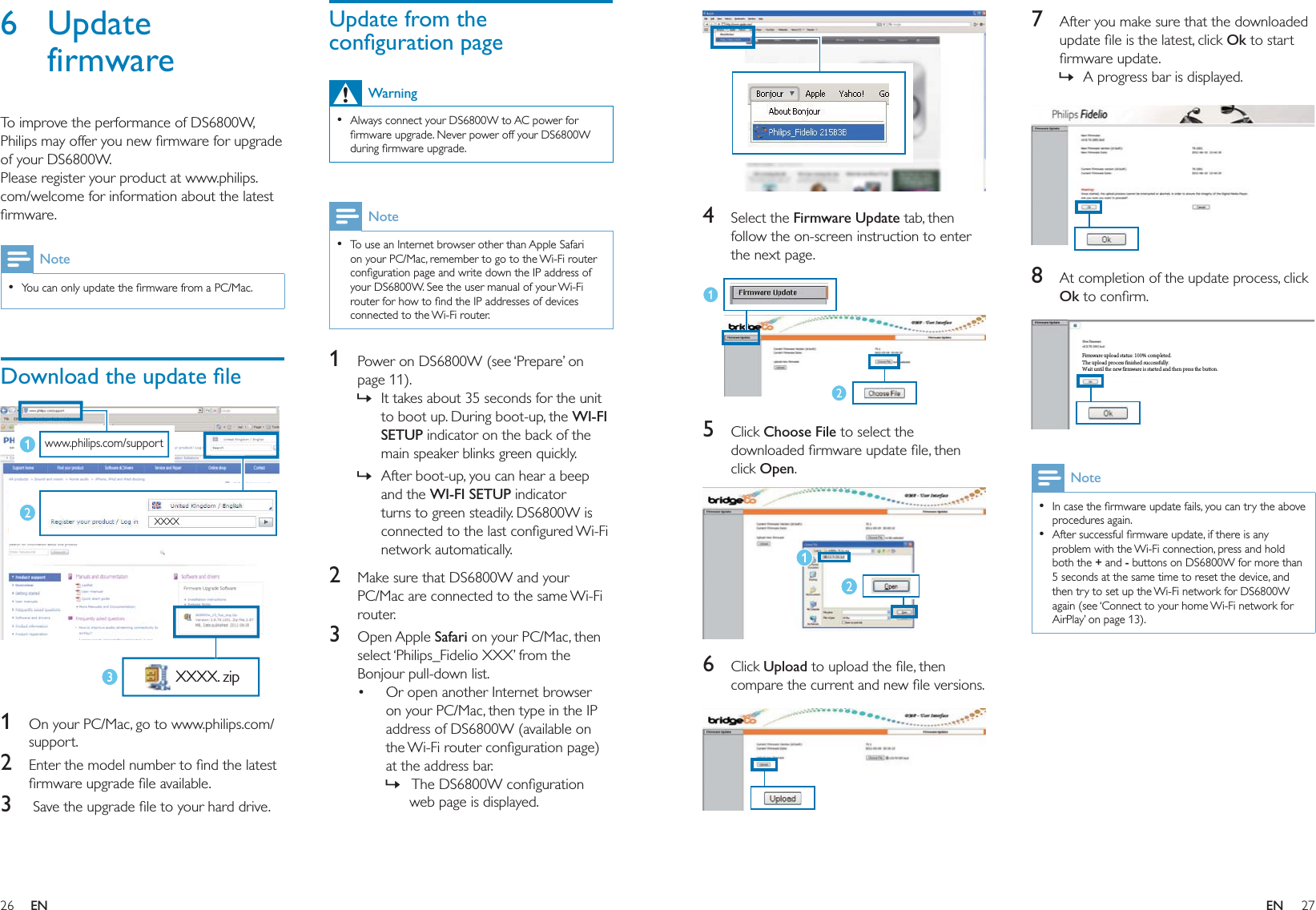 26 27Update from the conﬁguration pageWarningAlways connect your DS6800W to AC power for ﬁrmware upgrade. Never power off your DS6800W during ﬁrmware upgrade.•NoteTo use an Internet browser other than Apple Safari on your PC/Mac, remember to go to the Wi-Fi router conﬁguration page and write down the IP address of your DS6800W. See the user manual of your Wi-Fi router for how to ﬁnd the IP addresses of devices connected to the Wi-Fi router.•1  Power on DS6800W (see ‘Prepare’ on page 11). It takes about 35 seconds for the unit to boot up. During boot-up, the WI-FI SETUP indicator on the back of the main speaker blinks green quickly. After boot-up, you can hear a beep and the WI-FI SETUP indicator turns to green steadily. DS6800W is connected to the last conﬁgured Wi-Fi network automatically.2  Make sure that DS6800W and your PC/Mac are connected to the same Wi-Fi router.3 Open Apple Safari on your PC/Mac, then select ‘Philips_Fidelio XXX’ from the Bonjour pull-down list.Or open another Internet browser on your PC/Mac, then type in the IP address of DS6800W (available on the Wi-Fi router conﬁguration page) at the address bar. The DS6800W conﬁguration web page is displayed.»»•»6 Update firmwareTo improve the performance of DS6800W, Philips may offer you new ﬁrmware for upgrade of your DS6800W.Please register your product at www.philips.com/welcome for information about the latest ﬁrmware.NoteYou can only update the ﬁrmware from a PC/Mac.•Download the update ﬁle  1  On your PC/Mac, go to www.philips.com/support.2  Enter the model number to ﬁnd the latest ﬁrmware upgrade ﬁle available.3   Save the upgrade ﬁle to your hard drive.www.philips.com/support XXXX XXXX. zipwww.philips.com/support XXXX XXXX. zip7  After you make sure that the downloaded update ﬁle is the latest, click Ok to start ﬁrmware update.A progress bar is displayed.  8  At completion of the update process, click Ok to conﬁrm. NoteIn case the ﬁrmware update fails, you can try the above procedures again.After successful ﬁrmware update, if there is any problem with the Wi-Fi connection, press and hold both the + and - buttons on DS6800W for more than 5 seconds at the same time to reset the device, and then try to set up the Wi-Fi network for DS6800W again (see ‘Connect to your home Wi-Fi network for AirPlay’ on page 13).••»Firmware upload status: 100% completed.The upload process finished successfully.Wait until the new firmware is started and then press the button.Firmware upload status: 100% completed.The upload process finished successfully.Wait until the new firmware is started and then press the button.  4 Select the Firmware Update tab, then follow the on-screen instruction to enter the next page.  5 Click Choose File to select the downloaded ﬁrmware update ﬁle, then click Open.  6 Click Upload to upload the ﬁle, then compare the current and new ﬁle versions.  EN EN