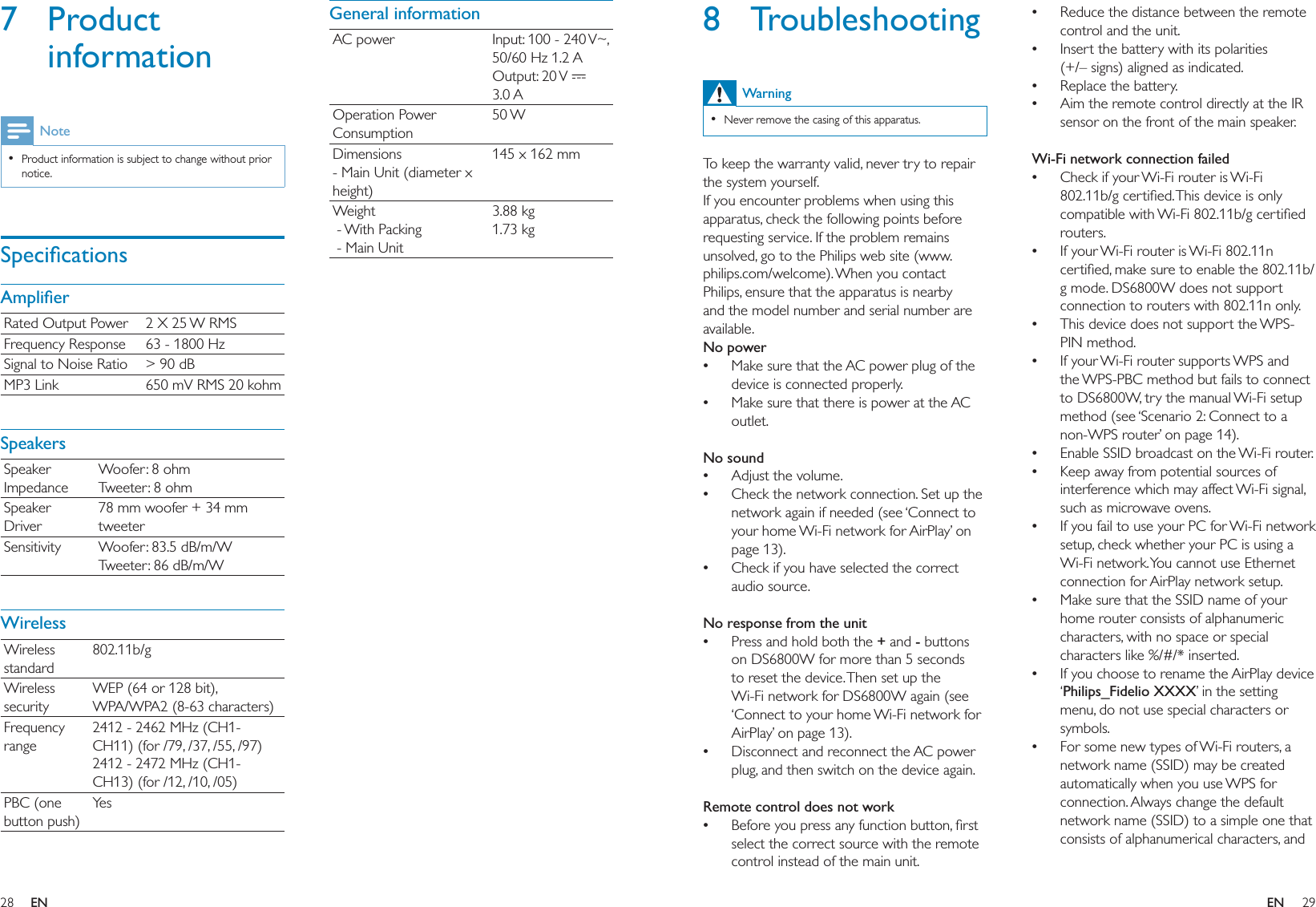 28 29General informationAC power Input: 100 - 240 V~, 50/60 Hz 1.2 AOutput: 20 V   3.0 AOperation Power Consumption50 WDimensions - Main Unit (diameter x height)145 x 162 mmWeight - With Packing - Main Unit3.88 kg1.73 kg7 Product informationNoteProduct information is subject to change without prior notice.•SpeciﬁcationsAmpliﬁerRated Output Power 2 X 25 W RMSFrequency Response 63 - 1800 HzSignal to Noise Ratio &gt; 90 dBMP3 Link 650 mV RMS 20 kohmSpeakersSpeaker ImpedanceWoofer: 8 ohmTweeter: 8 ohmSpeaker Driver78 mm woofer + 34 mm tweeterSensitivity Woofer: 83.5 dB/m/WTweeter: 86 dB/m/WWirelessWireless standard802.11b/gWireless securityWEP (64 or 128 bit),WPA/WPA2 (8-63 characters)Frequency range2412 - 2462 MHz (CH1-CH11) (for /79, /37, /55, /97)2412 - 2472 MHz (CH1-CH13) (for /12, /10, /05)PBC (one button push)Ye sReduce the distance between the remote control and the unit.Insert the battery with its polarities (+/– signs) aligned as indicated.Replace the battery.Aim the remote control directly at the IR sensor on the front of the main speaker. Wi-Fi network connection failedCheck if your Wi-Fi router is Wi-Fi 802.11b/g certiﬁed. This device is only compatible with Wi-Fi 802.11b/g certiﬁed routers.If your Wi-Fi router is Wi-Fi 802.11n certiﬁed, make sure to enable the 802.11b/g mode. DS6800W does not support connection to routers with 802.11n only.This device does not support the WPS-PIN method.If your Wi-Fi router supports WPS and the WPS-PBC method but fails to connect to DS6800W, try the manual Wi-Fi setup method (see ‘Scenario 2: Connect to a non-WPS router’ on page 14).Enable SSID broadcast on the Wi-Fi router.Keep away from potential sources of interference which may affect Wi-Fi signal, such as microwave ovens.If you fail to use your PC for Wi-Fi network setup, check whether your PC is using a Wi-Fi network. You cannot use Ethernet connection for AirPlay network setup.Make sure that the SSID name of your home router consists of alphanumeric characters, with no space or special characters like %/#/* inserted.If you choose to rename the AirPlay device ‘Philips_Fidelio XXXX’ in the setting menu, do not use special characters or symbols.For some new types of Wi-Fi routers, a network name (SSID) may be created automatically when you use WPS for connection. Always change the default network name (SSID) to a simple one that consists of alphanumerical characters, and ••••••••••••••8 TroubleshootingWarningNever remove the casing of this apparatus. •To keep the warranty valid, never try to repair the system yourself. If you encounter problems when using this apparatus, check the following points before requesting service. If the problem remains unsolved, go to the Philips web site (www.philips.com/welcome). When you contact Philips, ensure that the apparatus is nearby and the model number and serial number are available.No powerMake sure that the AC power plug of the device is connected properly.Make sure that there is power at the AC outlet. No soundAdjust the volume.Check the network connection. Set up the network again if needed (see ‘Connect to your home Wi-Fi network for AirPlay’ on page 13).Check if you have selected the correct audio source. No response from the unitPress and hold both the + and - buttons on DS6800W for more than 5 seconds to reset the device. Then set up the Wi-Fi network for DS6800W again (see ‘Connect to your home Wi-Fi network for AirPlay’ on page 13).Disconnect and reconnect the AC power plug, and then switch on the device again. Remote control does not workBefore you press any function button, ﬁrst select the correct source with the remote control instead of the main unit.••••••••EN EN