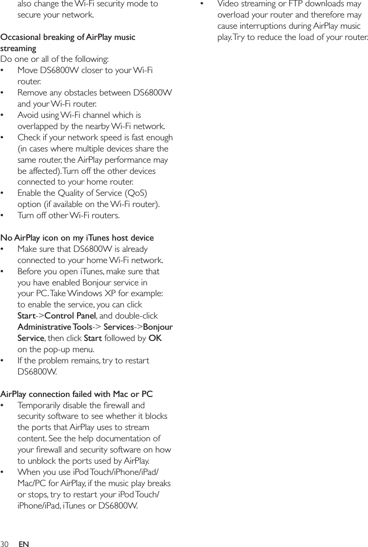30Video streaming or FTP downloads may overload your router and therefore may cause interruptions during AirPlay music play. Try to reduce the load of your router.•also change the Wi-Fi security mode to secure your network. Occasional breaking of AirPlay music streamingDo one or all of the following:Move DS6800W closer to your Wi-Fi router.Remove any obstacles between DS6800W and your Wi-Fi router.Avoid using Wi-Fi channel which is overlapped by the nearby Wi-Fi network.Check if your network speed is fast enough (in cases where multiple devices share the same router, the AirPlay performance may be affected). Turn off the other devices connected to your home router.Enable the Quality of Service (QoS) option (if available on the Wi-Fi router).Turn off other Wi-Fi routers. No AirPlay icon on my iTunes host deviceMake sure that DS6800W is already connected to your home Wi-Fi network.Before you open iTunes, make sure that you have enabled Bonjour service in your PC. Take Windows XP for example: to enable the service, you can click Start-&gt;Control Panel, and double-click Administrative Tools-&gt; Services-&gt;Bonjour Service, then click Start followed by OK on the pop-up menu.If the problem remains, try to restart DS6800W. AirPlay connection failed with Mac or PCTemporarily disable the ﬁrewall and security software to see whether it blocks the ports that AirPlay uses to stream content. See the help documentation of your ﬁrewall and security software on how to unblock the ports used by AirPlay.When you use iPod Touch/iPhone/iPad/Mac/PC for AirPlay, if the music play breaks or stops, try to restart your iPod Touch/iPhone/iPad, iTunes or DS6800W.•••••••••••EN