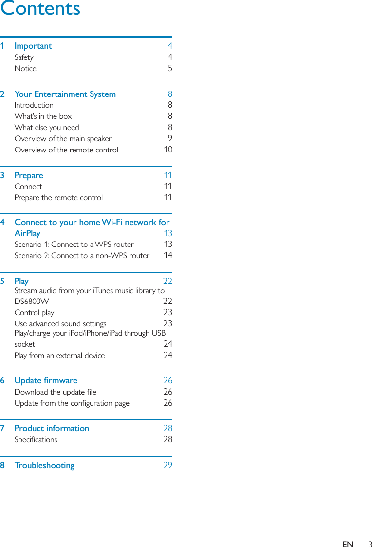 3Contents1 Important  4Safety  4Notice  52  Your Entertainment System  8Introduction  8What’s in the box  8What else you need  8Overview of the main speaker  9Overview of the remote control  103 Prepare  11Connect  11Prepare the remote control  114  Connect to your home Wi-Fi network for AirPlay  13Scenario 1: Connect to a WPS router  13Scenario 2: Connect to a non-WPS router  145 Play  22Stream audio from your iTunes music library to DS6800W  22Control play  23Use advanced sound settings  23Play/charge your iPod/iPhone/iPad through USB socket  24Play from an external device  246 Update ﬁrmware  26Download the update ﬁle  26Update from the conﬁguration page  267 Product information  28Speciﬁcations  288 Troubleshooting  29EN