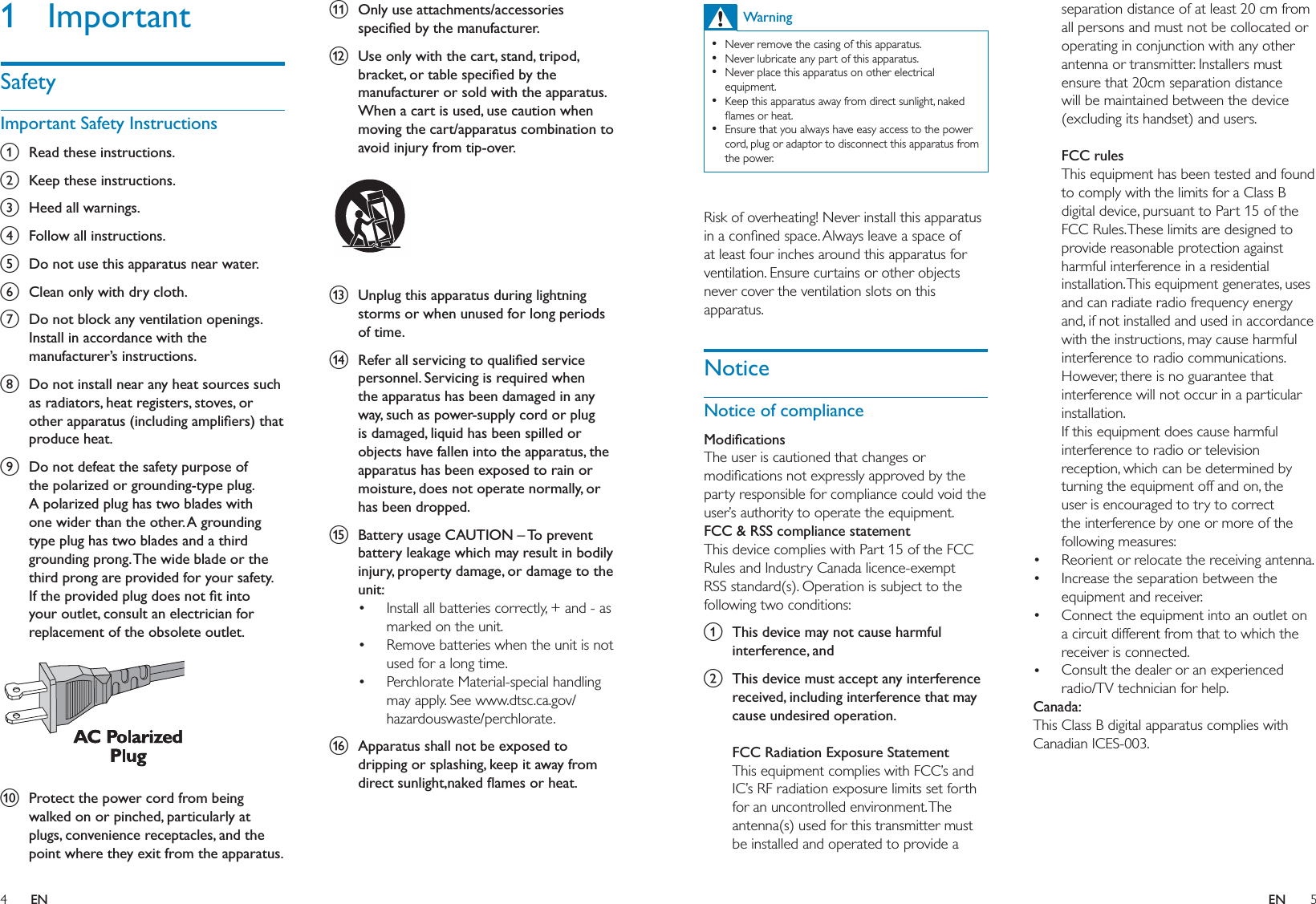 4 5k  Only use attachments/accessories speciﬁed by the manufacturer.l  Use only with the cart, stand, tripod, bracket, or table speciﬁed by the manufacturer or sold with the apparatus. When a cart is used, use caution when moving the cart/apparatus combination to avoid injury from tip-over.  m  Unplug this apparatus during lightning storms or when unused for long periods of time. n  Refer all servicing to qualiﬁed service personnel. Servicing is required when the apparatus has been damaged in any way, such as power-supply cord or plug is damaged, liquid has been spilled or objects have fallen into the apparatus, the apparatus has been exposed to rain or moisture, does not operate normally, or has been dropped.o  Battery usage CAUTION – To prevent battery leakage which may result in bodily injury, property damage, or damage to the unit: Install all batteries correctly, + and - as marked on the unit. Remove batteries when the unit is not used for a long time.Perchlorate Material-special handling may apply. See www.dtsc.ca.gov/hazardouswaste/perchlorate.p  Apparatus shall not be exposed to dripping or splashing, keep it away from direct sunlight,naked ﬂames or heat. •••1 ImportantSafetyImportant Safety Instructionsa  Read these instructions.b  Keep these instructions.c  Heed all warnings.d  Follow all instructions.e  Do not use this apparatus near water.f  Clean only with dry cloth.g  Do not block any ventilation openings. Install in accordance with the manufacturer’s instructions.h  Do not install near any heat sources such as radiators, heat registers, stoves, or other apparatus (including ampliﬁers) that produce heat. i  Do not defeat the safety purpose of the polarized or grounding-type plug. A polarized plug has two blades with one wider than the other. A grounding type plug has two blades and a third grounding prong. The wide blade or the third prong are provided for your safety. If the provided plug does not ﬁt into your outlet, consult an electrician for replacement of the obsolete outlet. j  Protect the power cord from being walked on or pinched, particularly at plugs, convenience receptacles, and the point where they exit from the apparatus.  separation distance of at least 20 cm from all persons and must not be collocated or operating in conjunction with any other antenna or transmitter. Installers must ensure that 20cm separation distance will be maintained between the device (excluding its handset) and users.FCC rulesThis equipment has been tested and found to comply with the limits for a Class B digital device, pursuant to Part 15 of the FCC Rules. These limits are designed to provide reasonable protection against harmful interference in a residential installation. This equipment generates, uses and can radiate radio frequency energy and, if not installed and used in accordance with the instructions, may cause harmful interference to radio communications. However, there is no guarantee that interference will not occur in a particular installation. If this equipment does cause harmful interference to radio or television reception, which can be determined by turning the equipment off and on, the user is encouraged to try to correct the interference by one or more of the following measures:Reorient or relocate the receiving antenna.Increase the separation between the equipment and receiver.Connect the equipment into an outlet on a circuit different from that to which the receiver is connected.Consult the dealer or an experienced radio/TV technician for help.Canada: This Class B digital apparatus complies with Canadian ICES-003.  ••••WarningNever remove the casing of this apparatus. Never lubricate any part of this apparatus.Never place this apparatus on other electrical equipment.Keep this apparatus away from direct sunlight, naked ﬂames or heat. Ensure that you always have easy access to the power cord, plug or adaptor to disconnect this apparatus from the power.••••• Risk of overheating! Never install this apparatus in a conﬁned space. Always leave a space of at least four inches around this apparatus for ventilation. Ensure curtains or other objects never cover the ventilation slots on this apparatus.NoticeNotice of complianceModiﬁcationsThe user is cautioned that changes or modiﬁcations not expressly approved by the party responsible for compliance could void the user’s authority to operate the equipment.FCC &amp; RSS compliance statementThis device complies with Part 15 of the FCC Rules and Industry Canada licence-exempt RSS standard(s). Operation is subject to the following two conditions:a  This device may not cause harmful interference, andb  This device must accept any interference received, including interference that may cause undesired operation.FCC Radiation Exposure StatementThis equipment complies with FCC’s and IC’s RF radiation exposure limits set forth for an uncontrolled environment. The antenna(s) used for this transmitter must be installed and operated to provide a EN EN