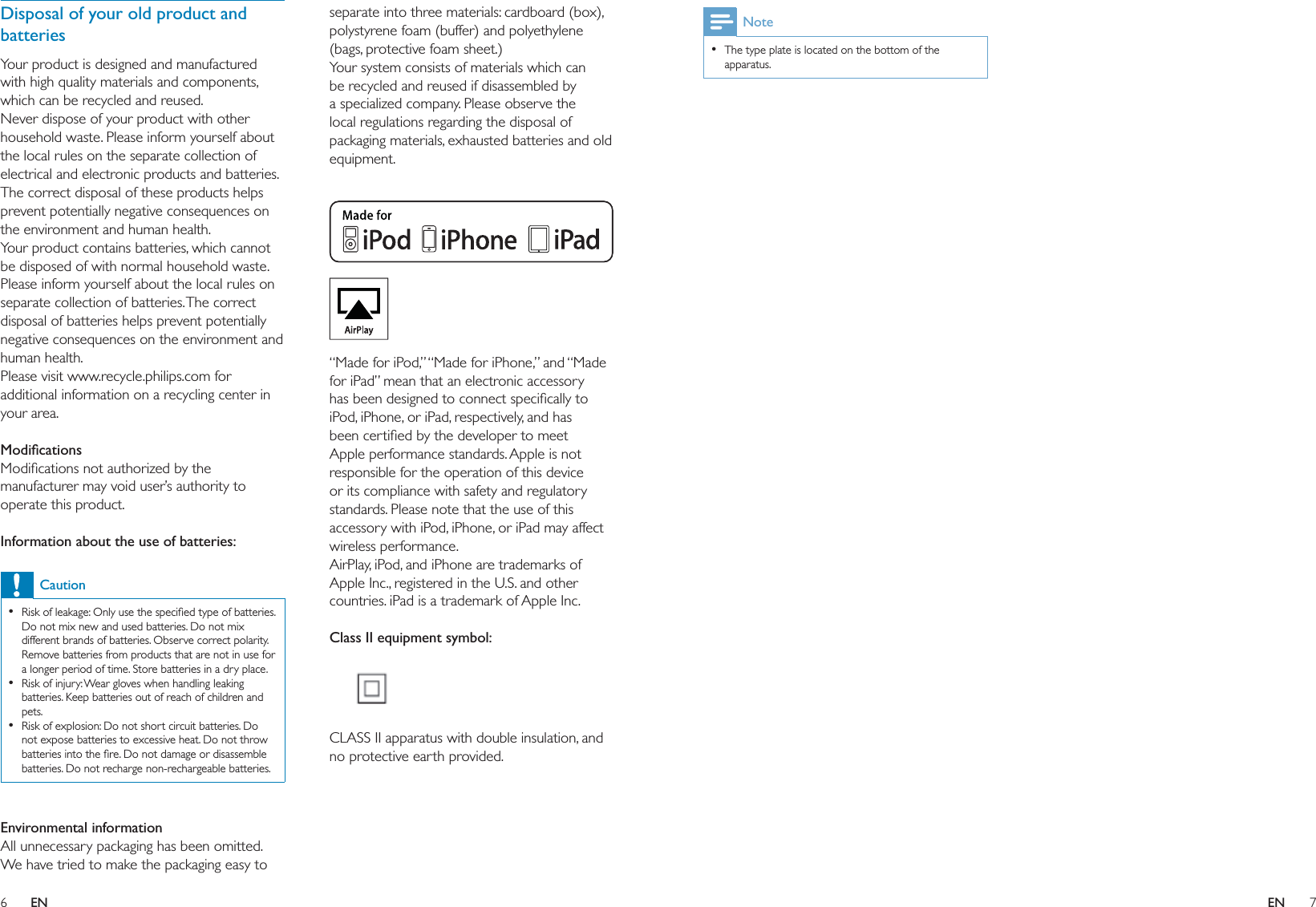 6 7separate into three materials: cardboard (box), polystyrene foam (buffer) and polyethylene (bags, protective foam sheet.) Your system consists of materials which can be recycled and reused if disassembled by a specialized company. Please observe the local regulations regarding the disposal of packaging materials, exhausted batteries and old equipment.  “Made for iPod,” “Made for iPhone,” and “Made for iPad” mean that an electronic accessory has been designed to connect speciﬁcally to iPod, iPhone, or iPad, respectively, and has been certiﬁed by the developer to meet Apple performance standards. Apple is not responsible for the operation of this device or its compliance with safety and regulatory standards. Please note that the use of this accessory with iPod, iPhone, or iPad may affect wireless performance.AirPlay, iPod, and iPhone are trademarks of Apple Inc., registered in the U.S. and other countries. iPad is a trademark of Apple Inc. Class II equipment symbol:  CLASS II apparatus with double insulation, and no protective earth provided. Disposal of your old product and batteriesYour product is designed and manufactured with high quality materials and components, which can be recycled and reused.Never dispose of your product with other household waste. Please inform yourself about the local rules on the separate collection of electrical and electronic products and batteries. The correct disposal of these products helps prevent potentially negative consequences on the environment and human health.Your product contains batteries, which cannot be disposed of with normal household waste.Please inform yourself about the local rules on separate collection of batteries. The correct disposal of batteries helps prevent potentially negative consequences on the environment and human health.Please visit www.recycle.philips.com for additional information on a recycling center in your area. ModiﬁcationsModiﬁcations not authorized by the manufacturer may void user’s authority to operate this product. Information about the use of batteries:CautionRisk of leakage: Only use the speciﬁed type of batteries. Do not mix new and used batteries. Do not mix different brands of batteries. Observe correct polarity. Remove batteries from products that are not in use for a longer period of time. Store batteries in a dry place.Risk of injury: Wear gloves when handling leaking batteries. Keep batteries out of reach of children and pets.Risk of explosion: Do not short circuit batteries. Do not expose batteries to excessive heat. Do not throw batteries into the ﬁre. Do not damage or disassemble batteries. Do not recharge non-rechargeable batteries.••• Environmental informationAll unnecessary packaging has been omitted. We have tried to make the packaging easy to NoteThe type plate is located on the bottom of the apparatus.•EN EN