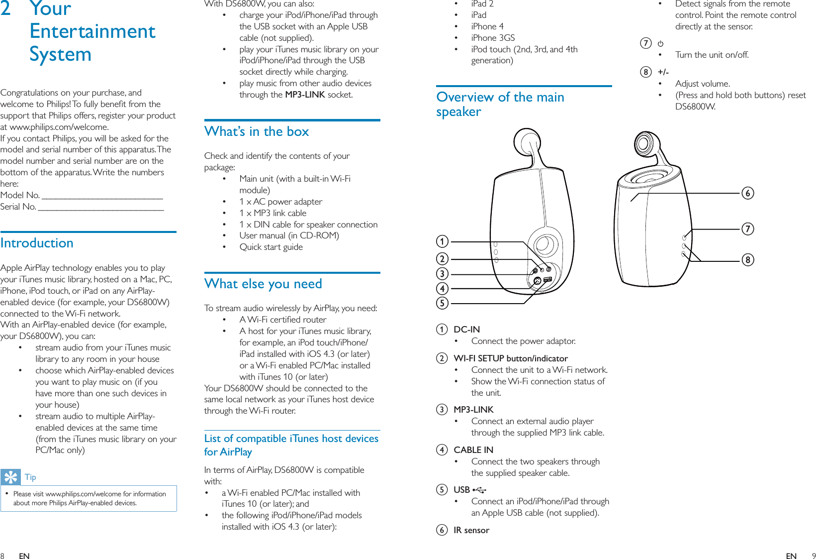 8 9With DS6800W, you can also:charge your iPod/iPhone/iPad through the USB socket with an Apple USB cable (not supplied).play your iTunes music library on your iPod/iPhone/iPad through the USB socket directly while charging.play music from other audio devices through the MP3-LINK socket.What’s in the boxCheck and identify the contents of your package:Main unit (with a built-in Wi-Fi module)1 x AC power adapter1 x MP3 link cable1 x DIN cable for speaker connectionUser manual (in CD-ROM)Quick start guideWhat else you needTo stream audio wirelessly by AirPlay, you need: A Wi-Fi certiﬁed routerA host for your iTunes music library, for example, an iPod touch/iPhone/iPad installed with iOS 4.3 (or later) or a Wi-Fi enabled PC/Mac installed with iTunes 10 (or later)Your DS6800W should be connected to the same local network as your iTunes host device through the Wi-Fi router.List of compatible iTunes host devices for AirPlayIn terms of AirPlay, DS6800W is compatible with:a Wi-Fi enabled PC/Mac installed with iTunes 10 (or later); andthe following iPod/iPhone/iPad models installed with iOS 4.3 (or later):•••••••••••••2 Your Entertainment SystemCongratulations on your purchase, and welcome to Philips! To fully beneﬁt from the support that Philips offers, register your product at www.philips.com/welcome.If you contact Philips, you will be asked for the model and serial number of this apparatus. The model number and serial number are on the bottom of the apparatus. Write the numbers here: Model No. __________________________Serial No. ___________________________IntroductionApple AirPlay technology enables you to play your iTunes music library, hosted on a Mac, PC, iPhone, iPod touch, or iPad on any AirPlay-enabled device (for example, your DS6800W) connected to the Wi-Fi network.With an AirPlay-enabled device (for example, your DS6800W), you can:stream audio from your iTunes music library to any room in your housechoose which AirPlay-enabled devices you want to play music on (if you have more than one such devices in your house)stream audio to multiple AirPlay-enabled devices at the same time (from the iTunes music library on your PC/Mac only)TipPlease visit www.philips.com/welcome for information about more Philips AirPlay-enabled devices.• •••Detect signals from the remote control. Point the remote control directly at the sensor.g Turn the unit on/off.h +/-Adjust volume.(Press and hold both buttons) reset DS6800W.••••iPad 2iPadiPhone 4iPhone 3GSiPod touch (2nd, 3rd, and 4th generation)Overview of the main speaker a DC-INConnect the power adaptor.b  WI-FI SETUP button/indicatorConnect the unit to a Wi-Fi network.Show the Wi-Fi connection status of the unit.c MP3-LINKConnect an external audio player through the supplied MP3 link cable.d CABLE INConnect the two speakers through the supplied speaker cable.e USB Connect an iPod/iPhone/iPad through an Apple USB cable (not supplied).f IR sensor•••••••••••bacdfghebacdfgheEN EN