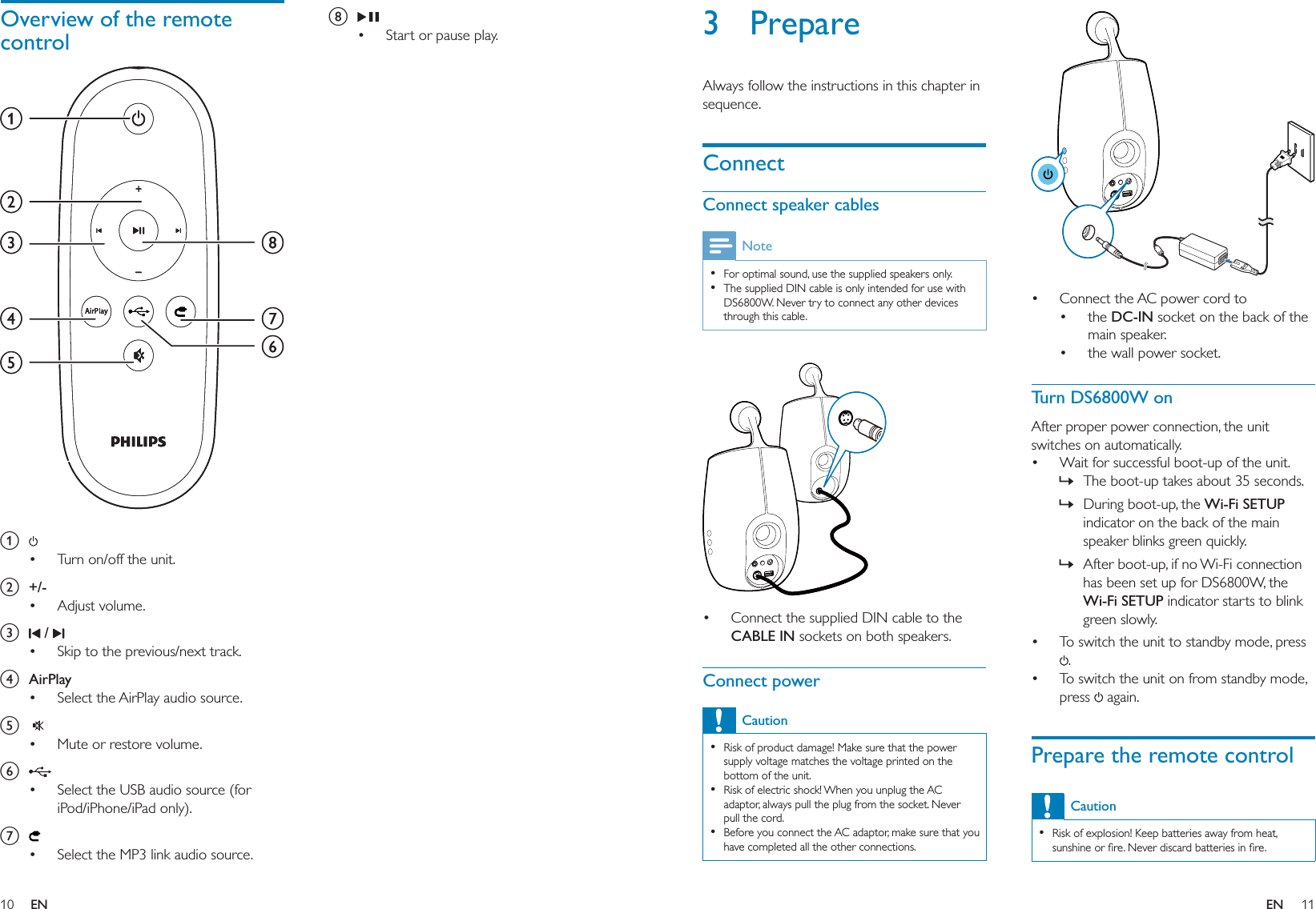 10 11h Start or pause play.•Overview of the remote control a Turn on/off the unit.b +/-Adjust volume.c  / Skip to the previous/next track.d AirPlaySelect the AirPlay audio source.e  Mute or restore volume.f Select the USB audio source (for iPod/iPhone/iPad only). g Select the MP3 link audio source.•••••••abcdefghabcdefgh Connect the AC power cord to the DC-IN socket on the back of the main speaker.the wall power socket.Turn DS6800W onAfter proper power connection, the unit switches on automatically.Wait for successful boot-up of the unit.The boot-up takes about 35 seconds. During boot-up, the Wi-Fi SETUP indicator on the back of the main speaker blinks green quickly. After boot-up, if no Wi-Fi connection has been set up for DS6800W, the Wi-Fi SETUP indicator starts to blink green slowly. To switch the unit to standby mode, press .To switch the unit on from standby mode, press   again.Prepare the remote controlCautionRisk of explosion! Keep batteries away from heat, sunshine or ﬁre. Never discard batteries in ﬁre.•••••»»»••3 PrepareAlways follow the instructions in this chapter in sequence.ConnectConnect speaker cablesNoteFor optimal sound, use the supplied speakers only.The supplied DIN cable is only intended for use with DS6800W. Never try to connect any other devices through this cable.••  Connect the supplied DIN cable to the CABLE IN sockets on both speakers.Connect powerCautionRisk of product damage! Make sure that the power supply voltage matches the voltage printed on the bottom of the unit.Risk of electric shock! When you unplug the AC adaptor, always pull the plug from the socket. Never pull the cord.Before you connect the AC adaptor, make sure that you have completed all the other connections.••••EN EN