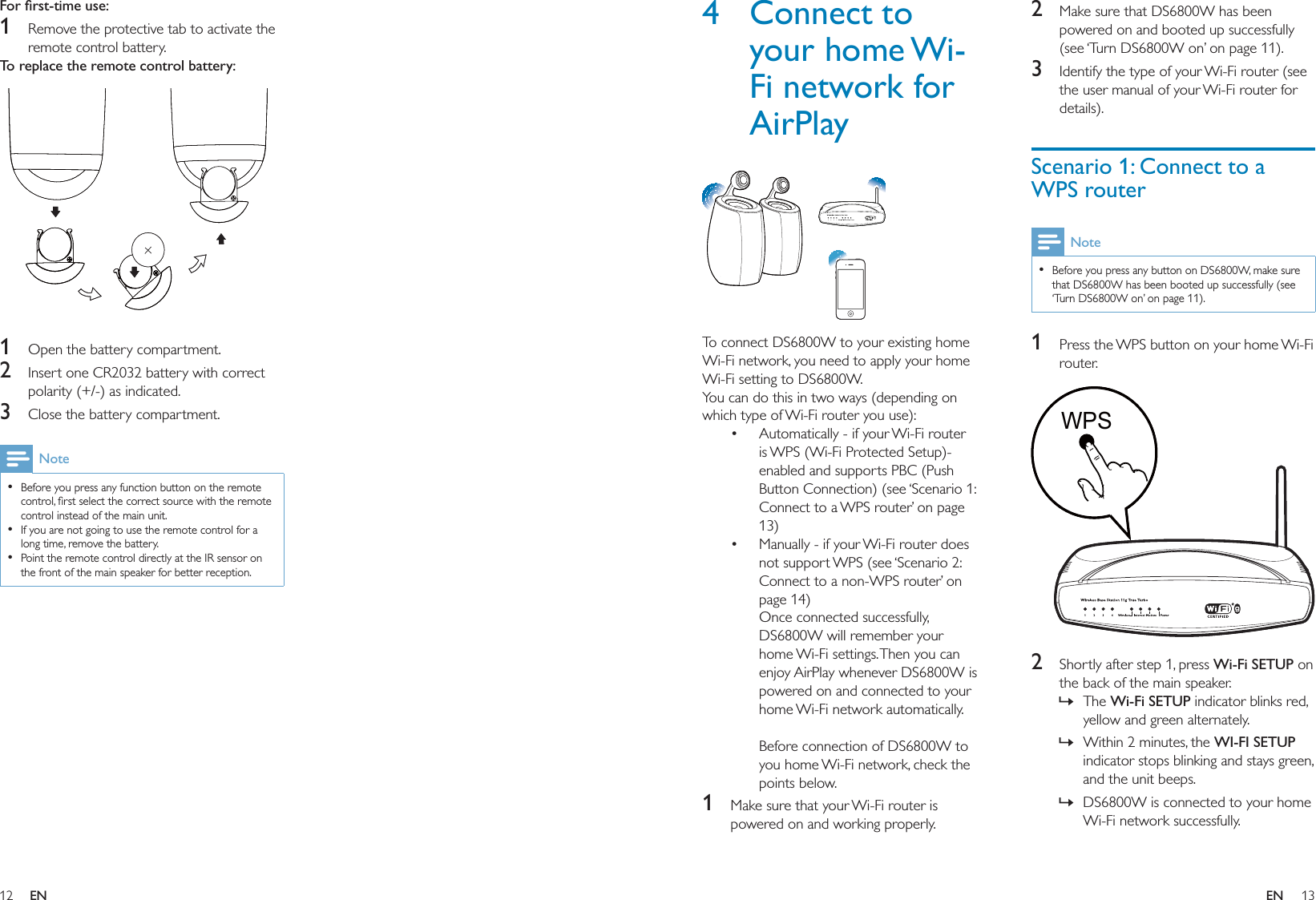 12 13For ﬁrst-time use: 1  Remove the protective tab to activate the remote control battery.To replace the remote control battery:   1  Open the battery compartment.2  Insert one CR2032 battery with correct polarity (+/-) as indicated.3  Close the battery compartment.NoteBefore you press any function button on the remote control, ﬁrst select the correct source with the remote control instead of the main unit.If you are not going to use the remote control for a long time, remove the battery.Point the remote control directly at the IR sensor on the front of the main speaker for better reception.•••2  Make sure that DS6800W has been powered on and booted up successfully (see ‘Turn DS6800W on’ on page 11).3  Identify the type of your Wi-Fi router (see the user manual of your Wi-Fi router for details).Scenario 1: Connect to a WPS routerNoteBefore you press any button on DS6800W, make sure that DS6800W has been booted up successfully (see ‘Turn DS6800W on’ on page 11).•1  Press the WPS button on your home Wi-Fi router.  2  Shortly after step 1, press Wi-Fi SETUP on the back of the main speaker.The Wi-Fi SETUP indicator blinks red, yellow and green alternately. Within 2 minutes, the WI-FI SETUP indicator stops blinking and stays green, and the unit beeps. DS6800W is connected to your home Wi-Fi network successfully.»»»WPSWPS4 Connect to your home Wi-Fi network for AirPlay  To connect DS6800W to your existing home Wi-Fi network, you need to apply your home Wi-Fi setting to DS6800W.You can do this in two ways (depending on which type of Wi-Fi router you use):Automatically - if your Wi-Fi router is WPS (Wi-Fi Protected Setup)-enabled and supports PBC (Push Button Connection) (see ‘Scenario 1: Connect to a WPS router’ on page 13)Manually - if your Wi-Fi router does not support WPS (see ‘Scenario 2: Connect to a non-WPS router’ on page 14)Once connected successfully, DS6800W will remember your home Wi-Fi settings. Then you can enjoy AirPlay whenever DS6800W is powered on and connected to your home Wi-Fi network automatically. Before connection of DS6800W to you home Wi-Fi network, check the points below.1  Make sure that your Wi-Fi router is powered on and working properly. ••EN EN