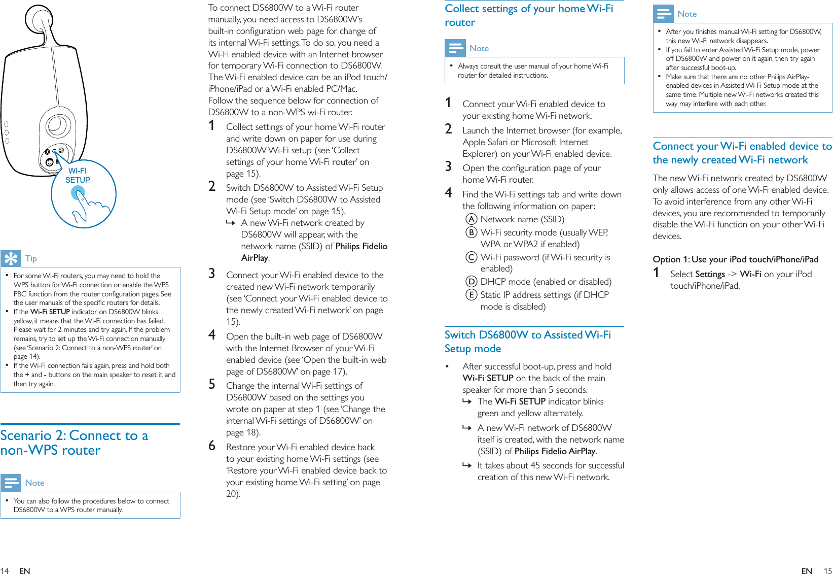 14 15To connect DS6800W to a Wi-Fi router manually, you need access to DS6800W’s built-in conﬁguration web page for change of its internal Wi-Fi settings. To do so, you need a Wi-Fi enabled device with an Internet browser for temporary Wi-Fi connection to DS6800W. The Wi-Fi enabled device can be an iPod touch/iPhone/iPad or a Wi-Fi enabled PC/Mac.Follow the sequence below for connection of DS6800W to a non-WPS wi-Fi router.1  Collect settings of your home Wi-Fi router and write down on paper for use during DS6800W Wi-Fi setup (see ‘Collect settings of your home Wi-Fi router’ on page 15).2  Switch DS6800W to Assisted Wi-Fi Setup mode (see ‘Switch DS6800W to Assisted Wi-Fi Setup mode’ on page 15).A new Wi-Fi network created by DS6800W will appear, with the network name (SSID) of Philips Fidelio AirPlay.3  Connect your Wi-Fi enabled device to the created new Wi-Fi network temporarily (see ‘Connect your Wi-Fi enabled device to the newly created Wi-Fi network’ on page 15).4  Open the built-in web page of DS6800W with the Internet Browser of your Wi-Fi enabled device (see ‘Open the built-in web page of DS6800W’ on page 17).5  Change the internal Wi-Fi settings of DS6800W based on the settings you wrote on paper at step 1 (see ‘Change the internal Wi-Fi settings of DS6800W’ on page 18).6  Restore your Wi-Fi enabled device back to your existing home Wi-Fi settings (see ‘Restore your Wi-Fi enabled device back to your existing home Wi-Fi setting’ on page 20).»  TipFor some Wi-Fi routers, you may need to hold the WPS button for Wi-Fi connection or enable the WPS PBC function from the router conﬁguration pages. See the user manuals of the speciﬁc routers for details.If the Wi-Fi SETUP indicator on DS6800W blinks yellow, it means that the Wi-Fi connection has failed. Please wait for 2 minutes and try again. If the problem remains, try to set up the Wi-Fi connection manually (see ‘Scenario 2: Connect to a non-WPS router’ on page 14).If the Wi-Fi connection fails again, press and hold both the + and - buttons on the main speaker to reset it, and then try again.•••Scenario 2: Connect to a non-WPS routerNoteYou can also follow the procedures below to connect DS6800W to a WPS router manually.•WI-FISETUPWI-FISETUPNoteAfter you ﬁnishes manual Wi-Fi setting for DS6800W, this new Wi-Fi network disappears.If you fail to enter Assisted Wi-Fi Setup mode, power off DS6800W and power on it again, then try again after successful boot-up.Make sure that there are no other Philips AirPlay-enabled devices in Assisted Wi-Fi Setup mode at the same time. Multiple new Wi-Fi networks created this way may interfere with each other.•••Connect your Wi-Fi enabled device to the newly created Wi-Fi networkThe new Wi-Fi network created by DS6800W only allows access of one Wi-Fi enabled device. To avoid interference from any other Wi-Fi devices, you are recommended to temporarily disable the Wi-Fi function on your other Wi-Fi devices. Option 1: Use your iPod touch/iPhone/iPad1 Select Settings -&gt; Wi-Fi on your iPod touch/iPhone/iPad.Collect settings of your home Wi-Fi routerNoteAlways consult the user manual of your home Wi-Fi router for detailed instructions.•1  Connect your Wi-Fi enabled device to your existing home Wi-Fi network.2  Launch the Internet browser (for example, Apple Safari or Microsoft Internet Explorer) on your Wi-Fi enabled device.3  Open the conﬁguration page of your home Wi-Fi router.4  Find the Wi-Fi settings tab and write down the following information on paper:A Network name (SSID)B Wi-Fi security mode (usually WEP, WPA or WPA2 if enabled)C Wi-Fi password (if Wi-Fi security is enabled)D DHCP mode (enabled or disabled)E Static IP address settings (if DHCP mode is disabled)Switch DS6800W to Assisted Wi-Fi Setup modeAfter successful boot-up, press and hold Wi-Fi SETUP on the back of the main speaker for more than 5 seconds.The Wi-Fi SETUP indicator blinks green and yellow alternately.A new Wi-Fi network of DS6800W itself is created, with the network name (SSID) of Philips Fidelio AirPlay.It takes about 45 seconds for successful creation of this new Wi-Fi network.•»»»EN EN