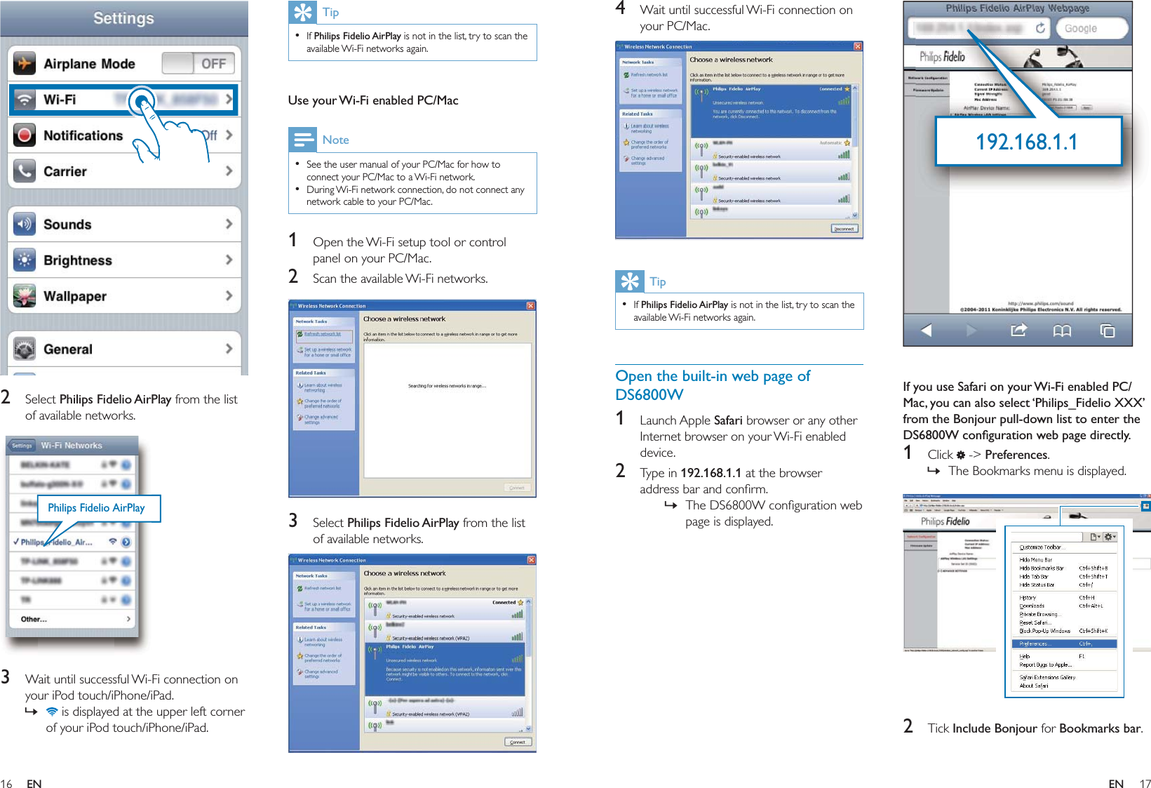 16 17TipIf Philips Fidelio AirPlay is not in the list, try to scan the available Wi-Fi networks again. • Use your Wi-Fi enabled PC/MacNoteSee the user manual of your PC/Mac for how to connect your PC/Mac to a Wi-Fi network.During Wi-Fi network connection, do not connect any network cable to your PC/Mac.••1  Open the Wi-Fi setup tool or control panel on your PC/Mac.2  Scan the available Wi-Fi networks.  3 Select Philips Fidelio AirPlay from the list of available networks.    2 Select Philips Fidelio AirPlay from the list of available networks.  3  Wait until successful Wi-Fi connection on your iPod touch/iPhone/iPad. is displayed at the upper left corner of your iPod touch/iPhone/iPad.»Philips Fidelio AirPlayPhilips Fidelio AirPlay   If you use Safari on your Wi-Fi enabled PC/Mac, you can also select ‘Philips_Fidelio XXX’ from the Bonjour pull-down list to enter the DS6800W conﬁguration web page directly.1 Click  -&gt; Preferences.The Bookmarks menu is displayed.  2 Tick Include Bonjour for Bookmarks bar.»192.168.1.1192.168.1.14  Wait until successful Wi-Fi connection on your PC/Mac.  TipIf Philips Fidelio AirPlay is not in the list, try to scan the available Wi-Fi networks again. •Open the built-in web page of DS6800W1 Launch Apple Safari browser or any other Internet browser on your Wi-Fi enabled device.2 Type in 192.168.1.1 at the browser address bar and conﬁrm.The DS6800W conﬁguration web page is displayed.»EN EN