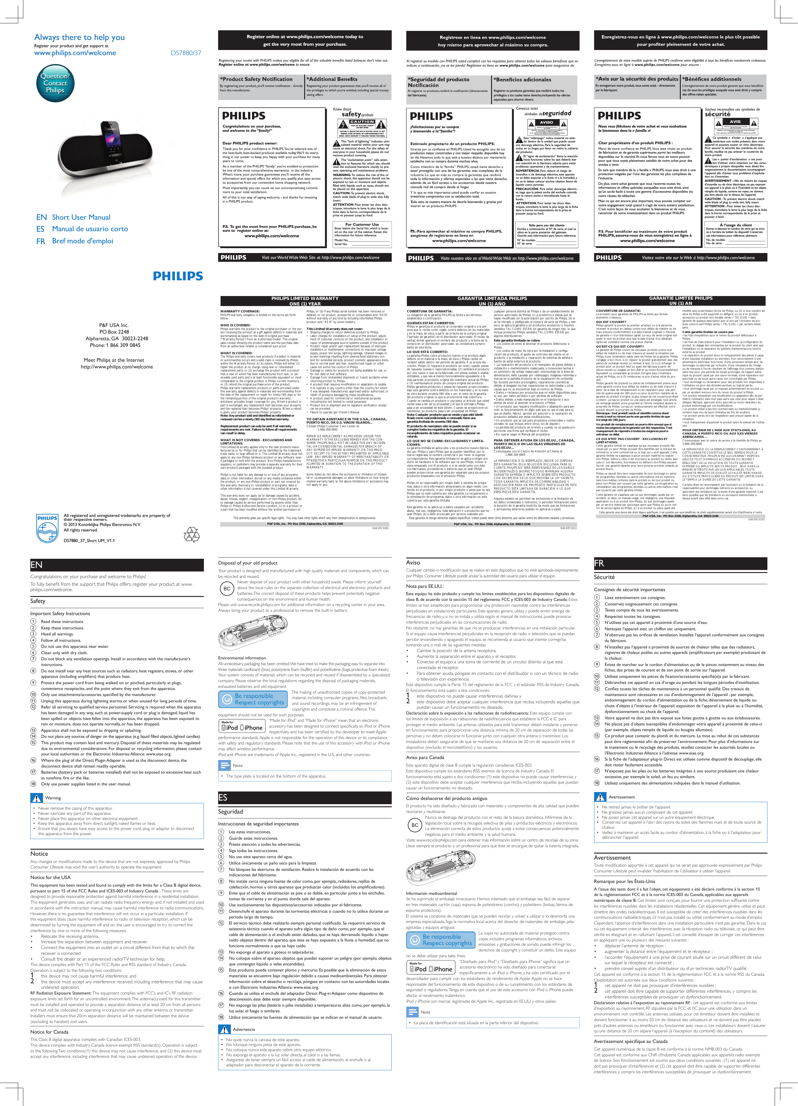 VOLUMEUser Manual To  get the detailed instructions for use, visit www.philips.com/support.The speaker is mute when the battery level is low.Deactivate bluetooth connection by sliding     to the OFF position if you want to play under other audio sources.Short user manualDS7880Always there to help youQuestion?Contact Philipswww.philips.com/welcome10V DCAUDIO INShort User ManualENManual de usuario cortoBref mode d&apos;emploiESFRDS7880/37www.philips.com/welcomeAlways there to help youRegister your product and get support atQuestion?Contact PhilipsAll registered and unregistered trademarks are property of their respective owners.© 2013 Koninklijke Philips Electronics N.V.All rights reserved.DS7880_37_Short UM_V1.1BEEP DS7880 0000PIN Register online at www.philips.com/welcome today to get the very most from your purchase.For Customer UseEnter below the Serial No.which is locat-ed on the rear of the cabinet. Retain thisinformation for future reference.Model No.__________________________Serial No. ________________________This “bolt of lightning” indicates unin-sulated material within your unit maycause an electrical shock.For the safety ofeveryone in your household, please do notremove product covering.The “exclamation point” calls atten-tion to features for which you shouldread the enclosed literature closely to pre-vent operating and maintenance problems.WARNING: To  reduce the risk of fire orelectric shock, this apparatus should not beexposed to rain or moisture and objectsfilled with liquids, such as vases, should notbe placed on this apparatus.CAUTION: To  prevent electric shock,match wide blade of plug to wide slot, fullyinsert.ATTENTION:Pour éviter les choc élec-triques, introduire la lame la plus large de lafiche dans la borne correspondante de laprise et pousser jusqu’au fond.Congratulations on your purchase,and welcome to the “family!”Dear PHILIPS product owner:P. S.  To  get the most from your PHILIPS purchase, be sure to  register online at:www.philips.com/welcomeRegister online at www.philips.com/welcome to ensure:PHILIPS LIMITED WARRANTYONE (1) YEARWARRANTY COVERAGE:PHILIPS warranty obligation is limited to the terms set forthbelow.WHO IS COVERED: Philips warrants the product to the original purchaser or the per-son receiving the product as a gift against defects in materials andworkmanship as based on the date of original purchase(“Warranty Period”) from an Authorized Dealer. The originalsales receipt showing the product name and the purchase datefrom an authorized retailer is considered such proof.WHAT IS COVERED:The Philips warranty covers new products if a defect in materialor workmanship occurs and a valid claim is received by Philipswithin the Warranty Period. At its option, Philips will either (1)repair the product at no charge, using new or refurbishedreplacement parts, or (2) exchange the product with a productthat is new or which has been manufactured from new, or ser-viceable used parts and is at least functionally equivalent or mostcomparable to the original product in Philips current inventory,or (3) refund the original purchase price of the product.Philips warrants replacement products or parts provided underthis warranty against defects in materials and workmanship fromthe date of the replacement or repair for ninety (90) days or forthe remaining portion of the original product’s warranty,whichever provides longer coverage for you. When a product orpart is exchanged, any replacement item becomes your propertyand the replaced item becomes Philips’ property. When a refundis given, your product becomes Philips’ property.Note: Any product sold and identified as refurbished orrenewed carries a ninety (90) day limited warranty.Replacement product can only be sent if all warrantyrequirements are met. Failure to follow all requirementscan result in delay. WHAT IS NOT COVERED - EXCLUSIONS ANDLIMITATIONS:This Limited Warranty applies only to the new products manu-factured by or for Philips that can be identified by the trademark,trade name, or logo affixed to it. This Limited Warranty does notapply to any non-Philips hardware product or any software, evenif packaged or sold with the product. Non-Philips manufacturers,suppliers, or publishers may provide a separate warranty for theirown products packaged with the bundled product.Philips is not liable for any damage to or loss of any programs,data, or other information stored on any media contained withinthe product, or any non-Philips product or part not covered bythis warranty. Recovery or reinstallation of programs, data orother information is not covered under this Limited Warranty.This warranty does not apply (a) to damage caused by accident,abuse, misuse, neglect, misapplication, or non-Philips product, (b)to damage caused by service performed by anyone other thanPhilips or Philips Authorized Service Location, (c) to a product ora part that has been modified without the written permission ofPhilips, or (d) if any Philips serial number has been removed ordefaced, or (e) product, accessories or consumables sold “AS IS”without warranty of any kind by including refurbished Philipsproduct sold “AS IS” by some retailers.This Limited Warranty does not cover:• Shipping charges to return defective product to Philips. • Labor charges for installation or setup of the product, adjust-ment of customer controls on the product, and installation orrepair of antenna/signal source systems outside of the product.• Product repair and/or part replacement because of improperinstallation or maintenance, connections to improper voltagesupply, power line surge, lightning damage, retained images orscreen markings resulting from viewing fixed stationary con-tent for extended periods, product cosmetic appearance itemsdue to normal wear and tear, unauthorized repair or othercause not within the control of Philips.• Damage or claims for products not being available for use, orfor lost data or lost software.• Damage from mishandled shipments or transit accidents whenreturning product to Philips.• A product that requires modification or adaptation to enableit to operate in any country other than the country for whichit was designed, manufactured, approved and/or authorized, orrepair of products damaged by these modifications. • A product used for commercial or institutional purposes(including but not limited to rental purposes).• Product lost in shipment and no signature verification receiptcan be provided.• Failure to operate per Owner’s Manual.TO OBTAIN ASSISTANCE IN THE U.S.A., CANADA, PUERTO RICO, OR U.S. VIRGIN ISLANDS…Contact Philips Customer Care Center at:1-866-309-0845REPAIR OR REPLACEMENT AS PROVIDED UNDER THISWARRANTY IS THE EXCLUSIVE REMEDY FOR THE CON-SUMER. PHILIPS SHALL NOT BE LIABLE FOR ANY INCIDEN-TAL OR CONSEQUENTIAL DAMAGES FOR BREACH OFANY EXPRESS OR IMPLIED WARRANTY ON THIS PROD-UCT. EXCEPT TO THE EXTENT PROHIBITED BY APPLICABLELAW, ANY IMPLIED WARRANTY OF MERCHANTABILITY ORFITNESS FOR A PARTICULAR PURPOSE ON THIS PRODUCTIS LIMITED IN DURATION TO THE DURATION OF THISWARRANTY.Some states do not allow the exclusions or limitation of inciden-tal or consequential damages, or allow limitations on how long animplied warranty lasts, so the above limitations or exclusions maynot apply to you.This warranty gives you specific legal rights. You may have other rights which vary from state/province to state/province.3140 035 51091P&amp;F USA, Inc.  PO Box 2248, Alpharetta, GA 30023-2248AVISO*Seguridad del producto del fabricante).Registrar su producto garantiza que recibirá todos los privilegios a los cuales tiene derecho, incluyendo las ofertas especiales para ahorrar dinero.¡Felicitaciones por su compray bienvenido a la “familia”!productos mejor construidos y con mejor respaldo disponible hoy satisfecho con su compra durante muchos años.estar protegido con una de las garantías más completas de la toda la información y ofertas especiales a las que tiene derecho, además de un fácil acceso a los accesorios desde nuestra cómoda red de compra desde el hogar.irrestricto compromiso con su satisfacción total.Todo esto es nuestra manera de decirle bienvenido y gracias por PSólo para uso del clienteEscriba a continuación el Nº de serie,el cual seubica en la parte posterior del gabinete.Guarde esta información para futura referencia.Nº de modelo. __________________________Nº de serie. __________________________Este “relámpago” indica material no aisla-do dentro de la unidad que puede causaruna descarga eléctrica. Para la seguridad detodos en su hogar, por favor no retire la cubiertadel producto.El “signo de exclamación” llama la atenciónhacia funciones sobre las que debería leercon atención en la literatura adjunta para evitarproblemas operativos y de mantenimiento.ADVERTENCIA Para reducir el riesgo deincendios o de descarga eléctrica, este aparatono se debe exponer a la lluvia ni a la humedad, yno se le deben colocar encima objetos llenos delíquido como jarrones.PRECAUCIÓN: Para evitar descargas eléctric-as, haga que la paleta ancha del enchufe coincidacon la ranura ancha e introdúzcala hasta elfondo.ATTENTION:Pour éviter les chocs élec-triques,introduire la lame la plus large de la fichedans la borne correspondante de la prise etpousser jusqu’au fond.GARANTÍA LIMITADA PHILIPSUN (1) AÑOCOBERTURA DE GARANTÍA:La obligación de la garantía PHILIPS se limita a los términosestablecidos a continuación.QUIÉNES ESTÁN CUBIERTOS:Philips le garantiza el producto al comprador original o a la per-sona que lo recibe como regalo contra defectos en los materialesy en la mano de obra, a partir de la fecha de la compra original(&quot;período de garantía&quot;) en el distribuidor autorizado. El recibo deventas, donde aparecen el nombre del producto y la fecha de lacompra en un distribuidor autorizado, se considerará compro-bante de esta fecha.LO QUE ESTÁ CUBIERTO:La garantía Philips cubre productos nuevos si se produce algúndefecto en el material o la mano de obra y Philips recibe unreclamo válido dentro del período de garantía. A su propia dis-creción, Philips (1) reparará el producto sin costo, usando piezasde repuesto nuevas o reacondicionadas; (2) cambiará el productopor uno nuevo o que se ha fabricado con piezas nuevas o usadasutilizables, y que sea al menos funcionalmente equivalente o lomás parecido al producto original del inventario actual de Philips;o (3) reembolsará el precio de compra original del producto.Philips garantiza productos o piezas de repuesto proporcionadosbajo esta garantía contra defectos en los materiales y en la manode obra durante noventa (90) días o por el resto de la garantíadel producto original, lo que le promocione más cobertura.Cuando se cambia un producto o una pieza, el artículo que ustedrecibe pasa a ser de su propiedad y el que le entrega a Philipspasa a ser propiedad de éste último. Cuando se proporcione unreembolso, su producto pasa a ser propiedad de Philips.Nota: Cualquier producto que se venda y que esté identi-ficado como reacondicionado o renovado tiene unagarantía limitada de noventa (90) días.El producto de reemplazo sólo se puede enviar si secumplen todos los requisitos de la garantía. Elincumplimiento de tales requisitos puede ocasionar unretardo.LO QUE NO SE CUBRE: EXCLUSIONES Y LIMITA-CIONES:La garantía limitada se aplica sólo a los productos nuevos fabrica-dos por Philips o para Philips que se pueden identificar por lamarca registrada, el nombre comercial o por tener el logotipocorrespondiente. Esta garantía limitada no se aplica a ningún pro-ducto de hardware ni de software que no sea Philips, incluso siviene empacado con el producto o si se vende junto con éste.Los fabricantes, proveedores o editores que no sean Philipspueden proporcionar una garantía por separado para sus propiosproductos empacados con el producto Philips.Philips no es responsable por ningún daño o pérdida de progra-mas, datos u otra información almacenados en algún medio con-tenido en el producto, ni por ningún producto o pieza que no seaPhilips que no esté cubierta por esta garantía. La recuperación ola reinstalación de programas, datos u otra información no estácubierta por esta garantía limitada.Esta garantía no se aplica (a) a daños causados por accidente,abuso, mal uso, negligencia, mala aplicación o a productos que nosean Philips; (b) a daño provocado por servicio realizado porcualquier persona distinta de Philips o de un establecimiento deservicio autorizado de Philips; (c) a productos o piezas que sehayan modificado sin la autorización por escrito de Philips; (d) sise ha retirado o desfigurado el número de serie de Philips; y tam-poco se aplica la garantía a (e) productos, accesorios o insumosvendidos TAL COMO ESTÁN sin garantía de ningún tipo, lo queincluye productos Philips vendidos TAL COMO ESTÁN poralgunos distribuidores.Esta garantía limitada no cubre:• Los costos de envío al devolver el producto defectuoso aPhilips.• Los costos de mano de obra por la instalación o configu-ración del producto, el ajuste de controles del cliente en elproducto y la instalación o reparación de sistemas de antena ofuente de señal externos al producto.• La reparación del producto o el reemplazo de piezas debido ainstalación o mantenimiento inadecuada, a conexiones hechas aun suministro de voltaje inadecuado, sobrevoltaje de la línea dealimentación, daño causado por relámpagos, imágenes retenidas omarcas en la pantalla producto de la visualización de contenidofijo durante períodos prolongados, reparaciones cosméticasdebido al desgaste normal, reparaciones no autorizadas u otrascausas que no se encuentren bajo el control de Philips.• Daños o reclamos por productos que no están disponibles parasu uso, por datos perdidos o por pérdida de software.• Daños debido a mala manipulación en el transporte o acci-dentes de envío al devolver el producto a Philips.• Un producto que requiera modificación o adaptación para per-mitir su funcionamiento en algún país que no sea el país para elque se diseñó, fabricó, aprobó y/o autorizó o la reparación deproductos dañados por estas modificaciones.• Un producto que se use para propósitos comerciales o institu-cionales (lo que incluye, entre otros, los de alquiler).• La pérdida del producto en el envío y cuando no se pueda pro-porcionar una firma que verifique el recibo.•No operar según el Manual del propietario.PARA OBTENER AYUDA EN LOS EE.UU., CANADA, PUERTO RICO O EN LAS ISLAS VÍRGENES DELOS EE.UU...Comuníquese con el Centro de Atención al Cliente al:1-866-309-0845LA REPARACIÓN O EL REEMPLAZO, SEGÚN LO DISPONEESTA GARANTÍA, ES LA SOLUCIÓN EXCLUSIVA PARA ELCLIENTE. PHILIPS NO SERÁ RESPONSABLE DE LOS DAÑOSINCIDENTALES O INDIRECTOS QUE INFRINJAN ALGUNAGARANTÍA EXPRESA O IMPLÍCITA SOBRE ESTE PRODUCTO.CON EXCEPCIÓN DE LO QUE PROHÍBA LA LEY VIGENTE,TODA GARANTÍA IMPLÍCITA DE COMERCIABILIDAD YADECUACIÓN PARA UN PROPÓSITO PARTICULAR EN ESTEPRODUCTO ESTÁ LIMITADA EN DURACIÓN A LO QUEESPECIFIQUE ESTA GARANTÍA.Algunos estados no permiten las exclusiones ni la limitación delos daños incidentales o indirectos, ni permiten limitaciones sobrela duración de la garantía implícita, de modo que las limitacioneso exclusiones anteriores pueden no aplicarse a usted.Esta garantía le otorga derechos legales específicos. Usted puede tener otros derechos que varían entre los diferentes estados y provincias.3140 035 51111P&amp;F USA, Inc.  PO Box 2248, Alpharetta, GA 30023-2248GARANTIE LIMITÉE PHILIPSUN (1) ANCOUVERTURE DE GARANTIE:La provision pour garanties de PHILIPS se limite aux termesénumérés ci-dessous.QUI EST COUVERT?Philips garantit le produit au premier acheteur ou à la personnerecevant le produit en cadeau contre tout défaut de matière ou demain d’œuvre conformément à la date d’achat originale (« Périodede garantie ») d’un distributeur agréé. Le reçu de vente original indi-quant le nom du produit ainsi que la date d’achat d’un détaillantagréé est considéré comme une preuve d&apos;achat.QU&apos;EST-CE QUI EST COUVERT?La garantie de Philips couvre les nouveaux produits contre toutdéfaut de matière ou de main d’œuvre et suivant la réception parPhilips d’une réclamation valide dans les limites de la garantie. Philipss’engage, à son choix, à (1) réparer le produit gratuitement avec despièces de rechange neuves ou remises à neuf, ou à (2) échanger leproduit pour un produit neuf ou ayant été fabriqué à partir depièces neuves ou usagées en bon état et au moins fonctionnellementéquivalent ou comparable au produit d’origine dans l’inventaireactuel de Philips, ou à (3) rembourser le prix d’achat initial du pro-duit.Philips garantit les produits ou pièces de remplacement prévus souscette garantie contre tout défaut de matière ou de main d’œuvre àpartir de la date de remplacement ou de réparation pour une péri-ode de quatre-vingt-dix (90) jours ou pour la portion restante de lagarantie du produit d’origine, la plus longue de ces couvertures étantà retenir. Lorsqu’un produit ou une pièce est échangée, tout articlede rechange devient votre propriété et l’article remplacé devient lapropriété de Philips. Lorsqu’un remboursement est effectué, votreproduit devient la propriété de Philips.Remarque : tout produit vendu et identifié comme étantremis à neuf ou rénové porte une garantie limitée de qua-tre-vingt-dix (90) jours.Un produit de remplacement ne pourra être envoyé que sitoutes les exigences de la garantie ont été respectées. Toutmanquement de répondre à toutes les exigences pourraentraîner un délai.CE QUI N’EST PAS COUVERT - EXCLUSIONS ETLIMITATIONS:Cette garantie limitée ne s’applique qu’aux nouveaux produits fab-riqués par ou pour Philips pouvant être identifiés par la marque decommerce, le nom commercial ou le logo qui y sont apposés. Cettegarantie limitée ne s’applique à aucun produit matériel ou logicielnon Philips, même si celui-ci est incorporé au produit ou vendu aveccelui-ci. Les fabricants, fournisseurs ou éditeurs non-Philips peuventfournir une garantie séparée pour leurs propres produits intégrés auproduit fourni.Philips ne saurait être tenu responsable de tout dommage ou pertede programmes, données ou autres informations mis en mémoiredans tous médias contenus dans le produit ou de tout produit oupièce non-Philips non couvert par cette garantie. La récupération ouréinstallation des programmes, données ou autres informations n’estpas couverte par cette garantie limitée.Cette garantie ne s’applique pas (a) aux dommages causés par unaccident, un abus, un mauvais usage, une négligence, une mauvaiseapplication ou à un produit non-Philips, (b) aux dommages causéspar un service réalisé par quiconque autre que Philips ou qu’un cen-tre de service agréé de Philips, (c) à un produit ou pièce ayant étémodifié sans la permission écrite de Philips, ou (d) si tout numéro desérie de Philips a été supprimé ou défiguré, ou (e) à un produit,accessoire ou produit non durable vendu « TEL QUEL » sansgarantie de quelque description que ce soit par l’inclusion de pro-duits remis à neuf Philips vendu « TEL QUEL » par certains détail-lants.Cette garantie limitée ne couvre pas:• les frais d&apos;expédition pour le renvoi du produit défectueux àPhilips.• les frais de main-d&apos;œuvre pour l&apos;installation ou la configuration duproduit, le réglage des commandes sur le produit du client ainsi quel&apos;installation ou la réparation du système d&apos;antenne/source sonoreexterne au produit.• la réparation du produit et/ou le remplacement des pièces à caused&apos;une mauvaise installation ou entretien, d&apos;un raccordement à unealimentation électrique incorrecte, d’une surtension temporaire, dedommages occasionnés par la foudre, d’une rémanence de l’imageou de marques à l’écran résultant de l’affichage d’un contenu station-naire fixe pour une période de temps prolongée, de l’aspect esthé-tique du produit causé par une usure normale, d&apos;une réparation nonautorisée ou de toute autre cause non contrôlable par Philips.• tout dommage ou réclamation pour des produits non disponibles àl’utilisation ou pour des données perdues ou logiciel perdu.• tout dommage causé par un mauvais acheminement du produit oupar un accident encouru lors du renvoi du produit à Philips.• un produit nécessitant une modification ou adaptation afin de per-mettre l&apos;utilisation dans tout pays autre que celui pour lequel il étaitdésigné, fabriqué, approuvé et/ou autorisé ou toute réparation duproduit endommagé par ces modifications.• un produit utilisé à des fins commerciales ou institutionnelles (ycompris mais non de façon limitative les fins de location).• un produit perdu lors de l’expédition sans preuve signée de laréception.• tout manquement d’exploiter le produit selon le manuel de l’utilisa-teur.POUR OBTENIR DE L’AIDE AUX ÉTATS-UNIS, AU CANADA, À PUERTO RICO OU AUX ÎLES VIERGESAMÉRICAINES …Communiquez avec le centre de service à la clientèle de Philips au:1-866-309-0845LA RÉPARATION OU LE REMPLACEMENT CONFORMÉMENT ÀCETTE GARANTIE CONSTITUE LE SEUL REMÈDE POUR LECONSOMMATEUR. PHILIPS N’EST AUCUNEMENT RESPONS-ABLE DE TOUT DOMMAGE ACCESSOIRE OU INDIRECTRÉSULTANT DE LA VIOLATION DE TOUTE GARANTIEEXPRESSE OU IMPLICITE SUR CE PRODUIT. SAUF DANS LAMESURE INTERDITE PAR LES LOIS APPLICABLES, TOUTEGARANTIE IMPLICITE DE QUALITÉ LOYALE ET MARCHANDEOU D’UTILITÉ PARTICULIÈRE DU PRODUIT EST LIMITÉE DANSLE TEMPS À LA DURÉE DE CETTE GARANTIE.Certains états ne reconnaissent pas l&apos;exclusion ou la limitation de laresponsabilité pour dommages indirects ou accessoires, ouautorisent des limitations sur la durée d’une garantie implicite, il estdonc possible que les limitations ou exclusions mentionnées ci-dessus soient sans effet dans votre cas.Cette garantie vous donne des droits légaux spécifiques. Il est possible que vous bénéficiiez de droits supplémentaires variant d&apos;un État/Province à l&apos;autre.3140 035 51101P&amp;F USA, Inc.  PO Box 2248, Alpharetta, GA 30023-2248*Avis sur la sécurité des prodEn enregistrant votre produit, vous serez avisé - directement par le fabriquant. rez de tous les privilèges auxquels vous avez droit y compris des offres-rabais spéciales.Nous vous félicitons de votre achat et vous souhaitons la bienvenue dans la « famille »!Cher propriétaire d’un produit PHILIPS :de fabrication et de garantie supérieures parmi les meilleurs disponibles sur le marché. Et nous ferons tout en notre pouvoir pour que vous soyez pleinement satisfait de votre achat pour des années à venir.En tant que membre de la « famille » PHILIPS, vous avez droit à une protection inégalée par l’une des garanties les plus complètes de l’industrie.De plus, votre achat garantit que vous recevrez toutes les informations et offres spéciales auxquelles vous avez droit, ainsi qu’un accès facile à toute une gamme d’accessoires disponibles via notre réseau de téléachat.Mais ce qui est encore plus important, vous pouvez compter sur notre engagement total quand il s’agit de votre entière satisfaction. C’est notre façon de vous souhaiter la bienvenue et de vous remercier de votre investissement dans un produit PHILIPS.PHILIPS, assurez-vous de vous enregistrez en ligne àwww.philips.com/welcomeÀ l’usage du clientEntrez ci-dessous le numéro de série qui se trou-ve à l’arrière du boîtier du dispositif.Conservezces informations pour référence ultérieure.No.de modèle : ________________________No.de série :__________________________Ce symbole « d’éclair » s’applique auxmatériaux non isolés présents dans votreappareil et pouvant causer un choc électrique.Pour assurer la sécurité des membres de votrefamille,veuillez ne pas enlever le couvercle devotre produit.Les «points d’exclamation» ont pourbut d’attirer votre attention sur des carac-téristiques à propos desquelles vous devez liresoigneusement la documentation accompagnantl’appareil afin d’éviter tout problème d’exploita-tion ou d’entretien.AVERTISSEMENT : Afin de réduire les risquesd’incendie ou de choc électrique, ne pas exposercet appareil à la pluie ou à l’humidité et les objetsremplis de liquide, comme les vases, ne doiventpas être placés sur le dessus de l’appareil.CAUTION : To  prevent electric shock, matchwide blade of plug to wide slot, fully insert.ATTENTION : Pour éviter les chocs élec-triques,introduire la lame la plus large de la fichedans la borne correspondante de la prise etpousser à fond.AVISENCongratulations on your purchase and welcome to Philips! To fully benet from the support that Philips offers, register your product at www.philips.com/welcome.SafetyImportant Safety Instructionsa  Read these instructions.b  Keep these instructions.c  Heed all warnings.d  Follow all instructions.e  Do not use this apparatus near water.f  Clean only with dry cloth.g  Do not block any ventilation openings. Install in accordance with the manufacturer’s instructions.h  Do not install near any heat sources such as radiators, heat registers, stoves, or other apparatus (including ampliers) that produce heat. i  Protect the power cord from being walked on or pinched, particularly at plugs, convenience receptacles, and the point where they exit from the apparatus.j  Only use attachments/accessories specied by the manufacturer.k  Unplug this apparatus during lightning storms or when unused for long periods of time. l  Refer all servicing to qualied service personnel. Servicing is required when the apparatus has been damaged in any way, such as power-supply cord or plug is damaged, liquid has been spilled or objects have fallen into the apparatus, the apparatus has been exposed to rain or moisture, does not operate normally, or has been dropped.m  Apparatus shall not be exposed to dripping or splashing. n  Do not place any sources of danger on the apparatus (e.g. liquid lled objects, lighted candles). o  This product may contain lead and mercury. Disposal of these materials may be regulated due to environmental considerations. For disposal or recycling information, please contact your local authorities or the Electronic Industries Alliance: www.eiae.org.p  Where the plug of the Direct Plugin Adapter is used as the disconnect device, the disconnect device shall remain readily operable.q  Batteries (battery pack or batteries installed) shall not be exposed to excessive heat such as sunshine, re or the like.r  Only use power supplies listed in the user manual.Warning •Never remove the casing of this apparatus.  •Never lubricate any part of this apparatus. •Never place this apparatus on other electrical equipment. •Keep this apparatus away from direct sunlight, naked ames or heat.  •Ensure that you always have easy access to the power cord, plug or adaptor to disconnect this apparatus from the power.NoticeAny changes or modications made to this device that are not expressly approved by Philips Consumer Lifestyle may void the user’s authority to operate the equipment.Notice for the USAThis equipment has been tested and found to comply with the limits for a Class B digital device, pursuant to part 15 of the FCC Rules and ICES-003 of Industry Canada . These limits are designed to provide reasonable protection against harmful interference in a residential installation. This equipment generates, uses, and can radiate radio frequency energy and, if not installed and used in accordance with the instruction manual, may cause harmful interference to radio communications.However, there is no guarantee that interference will not occur in a particular installation. If this equipment does cause harmful interference to radio or television reception, which can be determined by turning the equipment off and on, the user is encouraged to try to correct the interference by one or more of the following measures:•  Relocate the receiving antenna.•  Increase the separation between equipment and receiver.•  Connect the equipment into an outlet on a circuit different from that to which the receiver is connected.•  Consult the dealer or an experienced radio/TV technician for help.This device complies with Part 15 of the FCC Rules and RSS standard of Industry Canada. Operation is subject to the following two conditions: 1  this device may not cause harmful interference, and2  this device must accept any interference received, including interference that may cause undesired operation.RF Radiation Exposure Statement: This equipment complies with FCC’s and IC’s RF radiation exposure limits set forth for an uncontrolled environment. The antenna(s) used for this transmitter must be installed and operated to provide a separation distance of at least 20 cm from all persons and must not be collocated or operating in conjunction with any other antenna or transmitter. Installers must ensure that 20cm separation distance will be maintained between the device (excluding its handset) and users.Notice for CanadaThis Class B digital apparatus complies with Canadian ICES-003.This device complies with Industry Canada licence-exempt RSS standard(s): Operation is subject to the following Two conditions:(1) this device may not cause interference, and (2) this device must accept any interference, including interference that may cause undesired operation of the device.Disposal of your old productYour product is designed and manufactured with high quality materials and components, which can be recycled and reused.Never dispose of your product with other household waste. Please inform yourself about the local rules on the separate collection of electrical and electronic products and batteries. The correct disposal of these products helps prevent potentially negative consequences on the environment and human health.Please visit www.recycle.philips.com for additional information on a recycling center in your area.Always bring your product to a professional to remove the built-in battery. Environmental informationAll unnecessary packaging has been omitted. We have tried to make the packaging easy to separate into three materials: cardboard (box), polystyrene foam (buffer) and polyethylene (bags, protective foam sheet.) Your system consists of materials which can be recycled and reused if disassembled by a specialized company. Please observe the local regulations regarding the disposal of packaging materials, exhausted batteries and old equipment.The making of unauthorized copies of copy-protected material, including computer programs, les, broadcasts and sound recordings, may be an infringement of copyrights and constitute a criminal offence. This equipment should not be used for such purposes. “Made for iPod” and “Made for iPhone” mean that an electronic accessory has been designed to connect specically to iPod or iPhone respectively, and has been certied by the developer to meet Apple performance standards. Apple is not responsible for the operation of this device or its compliance with safety and regulatory standards. Please note that the use of this accessory with iPod or iPhone may affect wireless performance.iPod and iPhone are trademarks of Apple Inc., registered in the U.S. and other countries. Note •The type plate is located on the bottom of the apparatus.ESSeguridadInstrucciones de seguridad importantesa  Lea estas instrucciones.b  Guarde estas instrucciones.c  Preste atención a todas las advertencias.d  Siga todas las instrucciones.e  No use este aparato cerca del agua.f  Utilice únicamente un paño seco para la limpieza.g  No bloquee las aberturas de ventilación. Realice la instalación de acuerdo con las indicaciones del fabricante.h  No instale cerca ninguna fuente de calor como, por ejemplo, radiadores, rejillas de calefacción, hornos u otros aparatos que produzcan calor (incluidos los amplicadores). i  Evite que el cable de alimentación se pise o se doble, en particular junto a los enchufes, tomas de corriente y en el punto donde sale del aparato.j  Use exclusivamente los dispositivos/accesorios indicados por el fabricante.k  Desenchufe el aparato durante las tormentas eléctricas o cuando no lo utilice durante un periodo largo de tiempo. l  El servicio técnico debe realizarlo siempre personal cualicado. Se requerirá servicio de asistencia técnica cuando el aparato sufra algún tipo de daño como, por ejemplo, que el cable de alimentación o el enchufe estén dañados, que se haya derramado líquido o hayan caído objetos dentro del aparato, que éste se haya expuesto a la lluvia o humedad, que no funcione normalmente o que se haya caído.m  No exponga el aparato a goteos ni salpicaduras. n  No coloque sobre el aparato objetos que puedan suponer un peligro (por ejemplo, objetos que contengan líquido o velas encendidas). o  Este producto puede contener plomo y mercurio. Es posible que la eliminación de estos materiales se encuentre bajo regulación debido a causas medioambientales. Para obtener información sobre el desecho o reciclaje, póngase en contacto con las autoridades locales o con Electronic Industries Alliance: www.eiae.org.p  Cuando se utiliza el enchufe del adaptador Direct Plug-in Adapter como dispositivo de desconexión, éste debe estar siempre disponible.q  No exponga las pilas (batería o pilas instaladas) a temperaturas altas como, por ejemplo, la luz solar, el fuego o similares.r  Utilice únicamente las fuentes de alimentación que se indican en el manual de usuario.Advertencia  •No quite nunca la carcasa de este aparato.  •No lubrique ninguna pieza de este aparato. •No coloque nunca este aparato sobre otro equipo eléctrico. •No exponga el aparato a la luz solar directa, al calor o a las llamas.  •Asegúrese de tener siempre un fácil acceso al cable de alimentación, al enchufe o al adaptador para desconectar el aparato de la corriente.AvisoCualquier cambio o modicación que se realice en este dispositivo que no esté aprobada expresamente por Philips Consumer Lifestyle puede anular la autoridad del usuario para utilizar el equipo.Nota para EE.UU.:Este equipo ha sido probado y cumple los límites establecidos para los dispositivos digitales de clase B, de acuerdo con la sección 15 del reglamento FCC y ICES-003 de Industry Canada. Estos límites se han establecido para proporcionar una protección razonable contra las interferencias perjudiciales en instalaciones particulares. Este aparato genera, utiliza y puede emitir energía de frecuencias de radio y, si no se instala y utiliza según el manual de instrucciones, puede provocar interferencias perjudiciales en las comunicaciones de radio.No obstante, no hay garantías de que no se produzcan interferencias en una instalación particular. Si el equipo causa interferencias perjudiciales en la recepción de radio o televisión, que se puedan percibir encendiendo y apagando el equipo, se recomienda al usuario que intente corregirlas tomando una o más de las siguientes medidas:•  Cambie la posición de la antena receptora.•  Aumente la separación entre el aparato y el receptor.•  Conectar el equipo a una toma de corriente de un circuito distinto al que está conectado el receptor.•  Para obtener ayuda, póngase en contacto con el distribuidor o con un técnico de radio o televisión con experiencia.Este dispositivo cumple la Parte 15 del reglamento de la FCC y el estándar RSS de Industry Canada. El funcionamiento está sujeto a dos condiciones: 1  este dispositivo no puede causar interferencias dañinas y2  este dispositivo debe aceptar cualquier interferencia que reciba, incluyendo aquellas que puedan causar un funcionamiento no deseado.Declaración sobre la exposición a las radiaciones de radiofrecuencia: Este equipo cumple con los límites de exposición a las radiaciones de radiofrecuencia que establece la FCC e IC para proteger el medio ambiente. Las antenas utilizadas para este transmisor deben instalarse y ponerse en funcionamiento para proporcionar una distancia mínima de 20 cm de separación de todas las personas y no deben colocarse ni funcionar junto con cualquier otra antena o transmisor. Los instaladores deben asegurarse de que se mantiene una distancia de 20 cm de separación entre el dispositivo (excluido el microteléfono) y los usuarios.Aviso para CanadáEste aparato digital de clase B cumple la regulación canadiense ICES-003.Este dispositivo cumple los estándares RSS exentos de licencia de Industry Canada: El funcionamiento está sujeto a dos condiciones: (1) este dispositivo no puede causar interferencias y (2) este dispositivo debe aceptar cualquier interferencia que reciba, incluyendo aquellas que puedan causar un funcionamiento no deseado.Cómo deshacerse del producto antiguoEl producto ha sido diseñado y fabricado con materiales y componentes de alta calidad que pueden reciclarse y reutilizarse.Nunca se deshaga del producto con el resto de la basura doméstica. Infórmese de la legislación local sobre la recogida selectiva de pilas y productos eléctricos y electrónicos. La eliminación correcta de estos productos ayuda a evitar consecuencias potencialmente negativas para el medio ambiente y la salud humana.Visite www.recycle.philips.com para obtener más información sobre un centro de reciclaje de su zona.Lleve siempre el producto a un profesional para que éste se encargue de quitar la batería integrada. Información medioambientalSe ha suprimido el embalaje innecesario. Hemos intentado que el embalaje sea fácil de separar en tres materiales: cartón (caja), espuma de poliestireno (corcho) y polietileno (bolsas, lámina de espuma protectora). El sistema se compone de materiales que se pueden reciclar y volver a utilizar si lo desmonta una empresa especializada. Siga la normativa local acerca del desecho de materiales de embalaje, pilas agotadas y equipos antiguos.La copia no autorizada de material protegido contra copia, incluidos programas informáticos, archivos, emisiones y grabaciones de sonido, puede infringir los derechos de copyright y constituir un delito. Este equipo no se debe utilizar para tales nes. “Diseñado para iPod” y “Diseñado para iPhone” signica que un accesorio electrónico ha sido diseñado para conectarse especícamente a un iPod o iPhone, y ha sido certicado por el desarrollador para cumplir con los estándares de rendimiento de Apple. Apple no se hace responsable del funcionamiento de este dispositivo o de su cumplimiento con los estándares de seguridad o reguladores. Tenga en cuenta que el uso de este accesorio con iPod o iPhone puede afectar al rendimiento inalámbrico.iPod y iPhone son marcas registradas de Apple Inc., registrada en EE.UU. y otros países. Nota •La placa de identicación está situada en la parte inferior del dispositivo.All rights reserved.PD9000_37/17/07_UM_MTK1389Q_V1.1            P&amp;F USA Inc.     PO Box 2248Alpharetta, GA  30023-2248            Phone: 1 866 309 0845  Meet Philips at the Internet    http://www.philips.com/welcomePD9000_37_UM_MTK1389Q_V1.0.indb   31 2010-8-16   16:06:32© 2011 Koninklijke Philips Electronics N.V.FRSécuritéConsignes de sécurité importantesa  Lisez attentivement ces consignes.b  Conservez soigneusement ces consignes.c  Tenez compte de tous les avertissements.d  Respectez toutes les consignes.e  N’utilisez pas cet appareil à proximité d’une source d’eau.f  Nettoyez l’appareil avec un chiffon sec uniquement.g  N’obstruez pas les orices de ventilation. Installez l’appareil conformément aux consignes du fabricant.h  N’installez pas l’appareil à proximité de sources de chaleur telles que des radiateurs, registres de chaleur, poêles ou autres appareils (amplicateurs par exemple) produisant de la chaleur. i  Évitez de marcher sur le cordon d’alimentation ou de le pincer, notamment au niveau des ches, des prises de courant et de son point de sortie sur l’appareil.j  Utilisez uniquement les pièces de xation/accessoires spécié(e)s par le fabricant.k  Débranchez cet appareil en cas d’orage ou pendant les longues périodes d’inutilisation. l  Conez toutes les tâches de maintenance à un personnel qualié. Des travaux de maintenance sont nécessaires en cas d’endommagement de l’appareil : par exemple, endommagement du cordon d’alimentation ou de la che, déversement de liquide ou chute d’objets à l’intérieur de l’appareil, exposition de l’appareil à la pluie ou à l’humidité, dysfonctionnement ou chute de l’appareil.m  Votre appareil ne doit pas être exposé aux fuites goutte à goutte ou aux éclaboussures. n  Ne placez pas d’objets susceptibles d’endommager votre appareil à proximité de celui-ci (par exemple, objets remplis de liquide ou bougies allumées). o  Ce produit peut contenir du plomb et du mercure. La mise au rebut de ces substances peut être réglementée an de préserver l’environnement. Pour plus d’informations sur le traitement ou le recyclage des produits, veuillez contacter les autorités locales ou l’Electronic Industries Alliance à l’adresse www.eiae.org.p  Si la che de l’adaptateur plug-in Direct est utilisée comme dispositif de découplage, elle doit rester facilement accessible.q  N’exposez pas les piles ou les batteries intégrées à une source produisant une chaleur excessive, par exemple le soleil, un feu ou similaire.r  Utilisez uniquement des alimentations indiquées dans le manuel d’utilisation.Avertissement •Ne retirez jamais le boîtier de l&apos;appareil.  •Ne graissez jamais aucun composant de cet appareil. •Ne posez jamais cet appareil sur un autre équipement électrique. •Conservez cet appareil à l&apos;abri des rayons du soleil, des ammes nues et de toute source de chaleur.  •Veillez à maintenir un accès facile au cordon d&apos;alimentation, à la che ou à l&apos;adaptateur pour débrancher l&apos;appareil.AvertissementToute modication apportée à cet appareil qui ne serait pas approuvée expressément par Philips Consumer Lifestyle peut invalider l’habilitation de l’utilisateur à utiliser l’appareil.Remarque pour les États-UnisÀ l’issue des tests dont il a fait l’objet, cet équipement a été déclaré conforme à la section 15 de la réglementation FCC et à la norme ICES-003 du Canada, applicables aux appareils numériques de classe B. Ces limites sont conçues pour fournir une protection sufsante contre les interférences nuisibles dans les installations résidentielles. Cet équipement génère, utilise et peut émettre des ondes radioélectriques. Il est susceptible de créer des interférences nuisibles dans les communications radioélectriques s’il n’est pas installé ou utilisé conformément au mode d’emploi.Cependant, l’absence d’interférences dans une installation particulière n’est pas garantie. Dans le cas où cet équipement créerait des interférences avec la réception radio ou télévisée, ce qui peut être vérié en éteignant et en rallumant l’appareil, il est conseillé d’essayer de corriger ces interférences en appliquant une ou plusieurs des mesures suivantes :•  déplacer l’antenne de réception ;•  augmenter la distance entre l’équipement et le récepteur ;•  raccorder l’équipement à une prise de courant située sur un circuit différent de celui sur lequel le récepteur est connecté ;•  prendre conseil auprès d’un distributeur ou d’un technicien radio/TV qualié.Cet appareil est conforme à la section 15 de la réglementation FCC et à la norme RSS du Canada. L’exploitation est autorisée aux deux conditions suivantes : 1  cet appareil ne doit pas provoquer d’interférences nuisibles ;2  cet appareil doit être capable de supporter différentes interférences, y compris les interférences susceptibles de provoquer un dysfonctionnement.Déclaration relative à l’exposition au rayonnement RF : cet appareil est conforme aux limites d’exposition au rayonnement RF stipulées par la FCC et l’IC pour une utilisation dans un environnement non contrôlé. Les antennes utilisées pour cet émetteur doivent être installées et doivent fonctionner à au moins 20 cm de distance des utilisateurs et ne doivent pas être placées près d’autres antennes ou émetteurs ou fonctionner avec ceux-ci. Les installateurs doivent s’assurer qu’une distance de 20 cm sépare l’appareil (à l’exception du combiné) des utilisateurs.Avertissement spécique au CanadaCet appareil numérique de la classe B est conforme à la norme NMB-003 du Canada.Cet appareil est conforme aux CNR d’Industrie Canada applicables aux appareils radio exempts de licence. Son fonctionnement est soumis aux deux conditions suivantes : (1) cet appareil ne doit pas provoquer d’interférences et (2) cet appareil doit être capable de supporter différentes interférences, y compris les interférences susceptibles de provoquer un dysfonctionnement.