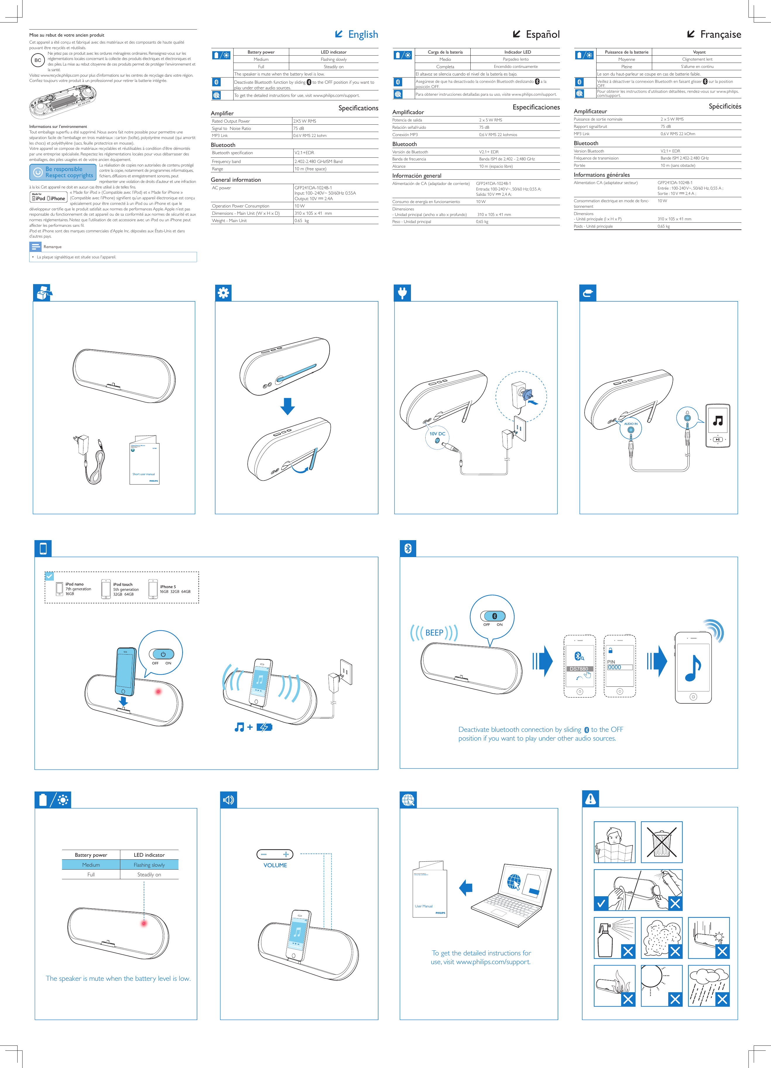 VOLUMEUser Manual To  get the detailed instructions for use, visit www.philips.com/support.The speaker is mute when the battery level is low.Deactivate bluetooth connection by sliding     to the OFF position if you want to play under other audio sources.Short user manualDS7880Always there to help youQuestion?Contact Philipswww.philips.com/welcome10V DCAUDIO INShort User ManualENManual de usuario cortoBref mode d&apos;emploiESFRDS7880/37www.philips.com/welcomeAlways there to help youRegister your product and get support atQuestion?Contact PhilipsAll registered and unregistered trademarks are property of their respective owners.© 2013 Koninklijke Philips Electronics N.V.All rights reserved.DS7880_37_Short UM_V1.1BEEP DS7880 0000PIN Battery power LED indicatorMedium Flashing slowlyFull Steadily on FrançaisePuissance de la batterie VoyantMoyenne  Clignotement lentPleine  S’allume en continuLe son du haut-parleur se coupe en cas de batterie faible.Veillez à désactiver la connexion Bluetooth en faisant glisser   sur la position OFF.Pour obtenir les instructions d’utilisation détaillées, rendez-vous sur www.philips.com/support. SpécicitésAmplicateurPuissance de sortie nominale 2 x 5 W RMSRapport signal/bruit 75 dBMP3 Link 0,6 V RMS 22 kOhmBluetoothVersion Bluetooth V2.1+ EDRFréquence de transmission Bande ISM 2.402-2.480 GHzPortée 10 m (sans obstacle)Informations généralesAlimentation CA (adaptateur secteur) GFP241DA-1024B-1Entrée : 100-240 V~, 50/60 Hz, 0,55 A ; Sortie : 10 V   2,4 A ;Consommation électrique en mode de fonc-tionnement10 WDimensions - Unité principale (l x H x P)  310 x 105 x 41 mmPoids - Unité principale 0,65 kgMise au rebut de votre ancien produitCet appareil a été conçu et fabriqué avec des matériaux et des composants de haute qualité pouvant être recyclés et réutilisés.Ne jetez pas ce produit avec les ordures ménagères ordinaires. Renseignez-vous sur les réglementations locales concernant la collecte des produits électriques et électroniques et des piles. La mise au rebut citoyenne de ces produits permet de protéger l’environnement et la santé.Visitez www.recycle.philips.com pour plus d’informations sur les centres de recyclage dans votre région.Conez toujours votre produit à un professionnel pour retirer la batterie intégrée. Informations sur l’environnementTout emballage superu a été supprimé. Nous avons fait notre possible pour permettre une séparation facile de l’emballage en trois matériaux : carton (boîte), polystyrène moussé (qui amortit les chocs) et polyéthylène (sacs, feuille protectrice en mousse). Votre appareil se compose de matériaux recyclables et réutilisables à condition d’être démontés par une entreprise spécialisée. Respectez les réglementations locales pour vous débarrasser des emballages, des piles usagées et de votre ancien équipement.La réalisation de copies non autorisées de contenu protégé contre la copie, notamment de programmes informatiques, chiers, diffusions et enregistrement sonores, peut représenter une violation de droits d’auteur et une infraction à la loi. Cet appareil ne doit en aucun cas être utilisé à de telles ns. « Made for iPod » (Compatible avec l’iPod) et « Made for iPhone » (Compatible avec l’iPhone) signient qu’un appareil électronique est conçu spécialement pour être connecté à un iPod ou un iPhone et que le développeur certie que le produit satisfait aux normes de performances Apple. Apple n’est pas responsable du fonctionnement de cet appareil ou de sa conformité aux normes de sécurité et aux normes réglementaires. Notez que l’utilisation de cet accessoire avec un iPod ou un iPhone peut affecter les performances sans l.iPod et iPhone sont des marques commerciales d’Apple Inc. déposées aux États-Unis et dans d’autres pays. Remarque •La plaque signalétique est située sous l&apos;appareil. EnglishBattery power LED indicatorMedium Flashing slowlyFull Steadily onThe speaker is mute when the battery level is low.Deactivate Bluetooth function by sliding   to the OFF position if you want to play under other audio sources.To get the detailed instructions for use, visit www.philips.com/support. SpecicationsAmplierRated Output Power 2X5 W RMSSignal to  Noise Ratio 75 dBMP3 Link 0.6 V RMS 22 kohmBluetoothBluetooth specication V2.1+EDRFrequency band 2.402-2.480 GHzISM BandRange 10 m (free space)General informationAC power GFP241DA-1024B-1Input: 100–240V~ 50/60Hz 0.55A Output: 10V   2.4AOperation Power Consumption 10 WDimensions - Main Unit (W x H x D) 310 x 105 x 41  mmWeight - Main Unit 0.65  kg EspañolCarga de la batería Indicador LEDMedio  Parpadeo lentoCompleta  Encendido continuamenteEl altavoz se silencia cuando el nivel de la batería es bajo.Asegúrese de que ha desactivado la conexión Bluetooth deslizando   a la posición OFF.Para obtener instrucciones detalladas para su uso, visite www.philips.com/support. EspecicacionesAmplicadorPotencia de salida 2 x 5 W RMSRelación señal/ruido 75 dBConexión MP3 0,6 V RMS 22 kohmiosBluetoothVersión de Bluetooth V2.1+ EDRBanda de frecuencia Banda ISM de 2,402 - 2,480 GHzAlcance 10 m (espacio libre)Información generalAlimentación de CA (adaptador de corriente) GFP241DA-1024B-1Entrada: 100-240 V~, 50/60 Hz; 0,55 A; Salida: 10 V   2,4 A;Consumo de energía en funcionamiento 10 WDimensiones - Unidad principal (ancho x alto x profundo)  310 x 105 x 41 mmPeso - Unidad principal 0,65 kg