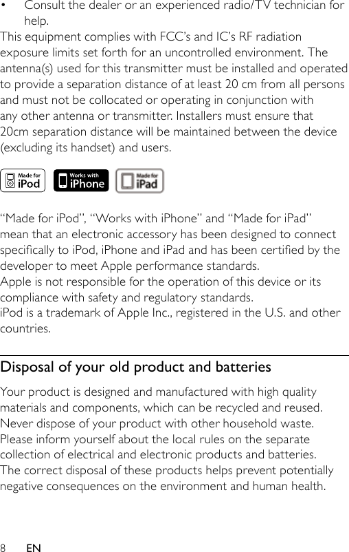 8Consult the dealer or an experienced radio/TV technician for help.This equipment complies with FCC’s and IC’s RF radiation exposure limits set forth for an uncontrolled environment. The antenna(s) used for this transmitter must be installed and operated to provide a separation distance of at least 20 cm from all persons and must not be collocated or operating in conjunction with any other antenna or transmitter. Installers must ensure that 20cm separation distance will be maintained between the device (excluding its handset) and users. “Made for iPod”, “Works with iPhone” and “Made for iPad” mean that an electronic accessory has been designed to connect specicallytoiPod,iPhoneandiPadandhasbeencertiedbythedeveloper to meet Apple performance standards.Apple is not responsible for the operation of this device or its compliance with safety and regulatory standards.iPod is a trademark of Apple Inc., registered in the U.S. and other countries. Disposal of your old product and batteriesYour product is designed and manufactured with high quality materials and components, which can be recycled and reused.Never dispose of your product with other household waste. Please inform yourself about the local rules on the separate collection of electrical and electronic products and batteries. The correct disposal of these products helps prevent potentially negative consequences on the environment and human health.•EN