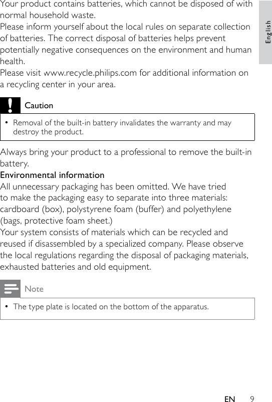 9Your product contains batteries, which cannot be disposed of with normal household waste.Please inform yourself about the local rules on separate collection of batteries. The correct disposal of batteries helps prevent potentially negative consequences on the environment and human health.Please visit www.recycle.philips.com for additional information on a recycling center in your area.CautionRemoval of the built-in battery invalidates the warranty and may destroy the product.•Always bring your product to a professional to remove the built-in battery.Environmental informationAll unnecessary packaging has been omitted. We have tried to make the packaging easy to separate into three materials: cardboard (box), polystyrene foam (buffer) and polyethylene (bags, protective foam sheet.) Your system consists of materials which can be recycled and reused if disassembled by a specialized company. Please observe the local regulations regarding the disposal of packaging materials, exhausted batteries and old equipment.NoteThe type plate is located on the bottom of the apparatus.•EnglishEN